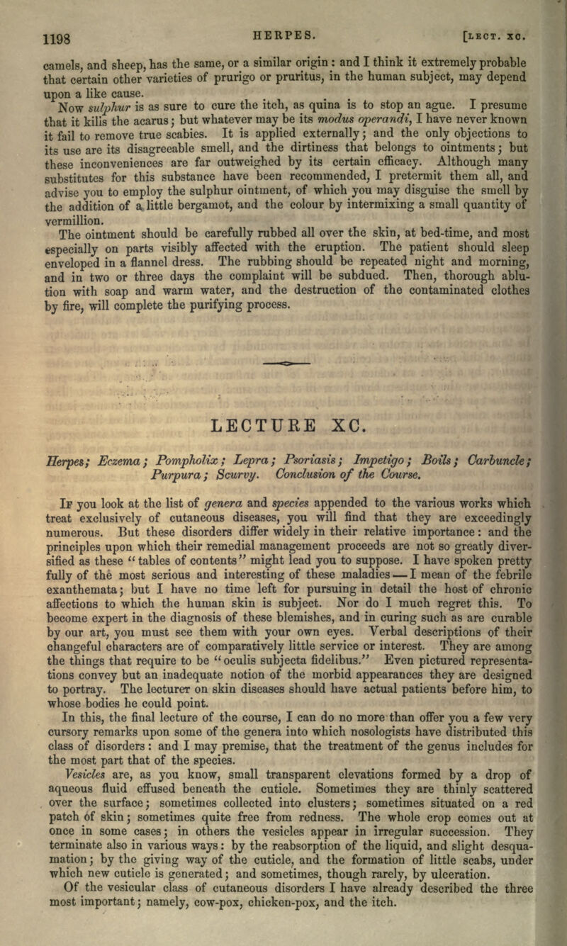 camels, and sheep, has the same, or a similar origin: and I think it extremely probable that certain other varieties of prurigo or pruritus, in the human subject, may depend upon a like cause. Now sulphur is as sure to cure the itch, as quina is to stop an ague. I presume that it kilis the acarus; but whatever may be its modus operand^ I have never known it fail to remove true scabies. It is applied externally; and the only objections to its use are its disagreeable smell, and the dirtiness that belongs to ointments; but these inconveniences are far outweighed by its certain efficacy. Although many substitutes for this substance have been recommended, I pretermit them all, and advise you to employ the sulphur ointment, of which you may disguise the smell by the addition of a little bergamot, and the colour by intermixing a small quantity of vermillion. The ointment should be carefully rubbed all over the skin, at bed-time, and most especially on parts visibly affected with the eruption. The patient should sleep enveloped in a flannel dress. The rubbing should be repeated night and morning, and in two or three days the complaint will be subdued. Then, thorough ablu- tion with soap and warm water, and the destruction of the contaminated clothes by fire, will complete the purifying process. LECTURE XC. Herpes; Eczema; Pompholix ; Lepra; Psoriasis; Impetigo; Boils; Carbuncle; Pur pur a ; Scurvy. Conclusion of the Course. IF you look at the list of genera and species appended to the various works which treat exclusively of cutaneous diseases, you will find that they are exceedingly numerous. But these disorders differ widely in their relative importance: and the principles upon which their remedial management proceeds are not so greatly diver- sified as these  tables of contents might lead you to suppose. I have spoken pretty fully of the most serious and interesting of these maladies — I mean of the febrile exanthemata; but I have no time left for pursuing in detail the host of chronic affections to which the human skin is subject. Nor do I much regret this. To become expert in the diagnosis of these blemishes, and in curing such as are curable by our art, you must see them with your own eyes. Verbal descriptions of their changeful characters are of comparatively little service or interest. They are among the things that require to be oculis subjecta fidelibus. Even pictured representa- tions convey but an inadequate notion of the morbid appearances they are designed to portray. The lecturer on skin diseases should have actual patients before him, to whose bodies he could point. In this, the final lecture of the course, I can do no more than offer you a few very cursory remarks upon some of the genera into which nosologists have distributed this class of disorders: and I may premise, that the treatment of the genus includes for the most part that of the species. Vesicles are, as you know, small transparent elevations formed by a drop of aqueous fluid effused beneath the cuticle. Sometimes they are thinly scattered over the surface; sometimes collected into clusters; sometimes situated on a red patch of skin; sometimes quite free from redness. The whole crop comes out at once in some cases; in others the vesicles appear in irregular succession. They terminate also in various ways: by the reabsorption of the liquid, and slight desqua- mation; by the giving way of the cuticle, and the formation of little scabs, under which new cuticle is generated; and sometimes, though rarely, by ulceration. Of the vesicular class of cutaneous disorders I have already described the three most important; namely, cow-pox, chicken-pox, and the itch.