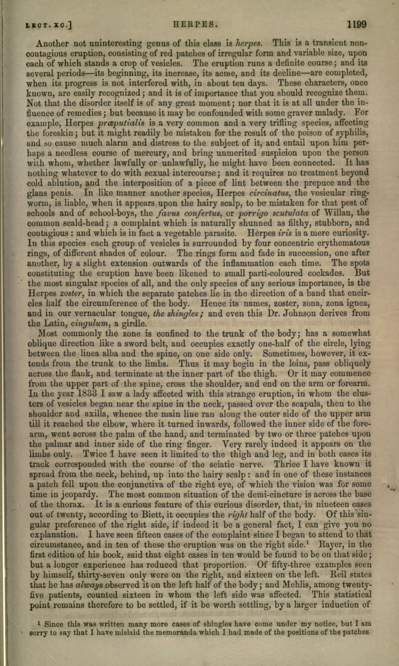 Another not uninteresting genus of this class is herpes. This is a transient non- contagious eruption, consisting of red patches of irregular form and variable size, upon each of which stands a crop of vesicles. The eruption runs a definite course; and its several periods—its beginning, its increase, its acme, and its decline—are completed, when its progress is not interfered with, in about ten days. These characters, once known, are easily recognized; and it is of importance that you should recognize them. Not that the disorder itself is of any great moment; nor that it is at all under the in- fluence of remedies; but because it may be confounded with some graver malady. For example, Herpes praputialis is a very common and a very trifling species, affecting the foreskin; but it might readily be mistaken for the result of the poison of syphilis, and so cause much alarm and distress to the subject of it, and entail upon him per- haps a needless course of mercury, and bring unmerited suspicion upon the person with whom, whether lawfully or unlawfully, he might have been connected. It has nothing whatever to do with sexual intercourse; and it requires no treatment beyond cold ablution, and the interposition of a piece of lint between the prepuce and the glans penis. In like manner another species, Herpes circinatus, the vesicular ring- worm, is liable, when it appears upon the hairy scalp, to be mistaken for that pest of schools and of school-boys, the favus confertus, or porrigo scutulata of Willan, the common scald-head; a complaint which is naturally shunned as filthy, stubborn, and contagious : and which is in fact a vegetable parasite. Herpes iris is a mere curiosity. In this species each group of vesicles is surrounded by four concentric erythematous rings, of different shades of colour. The rings form and fade in succession, one after another, by a slight extension outwards of the inflammation each time. The spots constituting the eruption have been likened to small parti-coloured cockades. But the most singular species of all, and the only species of any serious importance, is the Herpes zoster, in which the separate patches lie in the direction of a band that encir- cles half the circumference of the body. Hence its names, zoster, zona, zona ignea, and in our vernacular tongue, the shingles; and even this Dr. Johnson derives from the Latin, cingulum, a girdle. Most commonly the zone is confined to the trunk of the body; has a somewhat oblique direction like a sword belt, and occupies exactly one-half of the circle, lying between the linea alba and the spine, on one side only. Sometimes, however, it ex- tends from the trunk to the limbs. Thus it may begin in the loins, pass obliquely across the flauk, and terminate at the inner part of the thigh. Or it may commence from the upper part of the spine, cross the shoulder, and end on the arm or forearm. In the year 1833 I saw a lady affected with this strange eruption, in whom the clus- ters of vesicles began near the spine in the neck, passed over the scapula, then to the shoulder and axilla, whence the main line ran along the outer side of the upper arm till it reached the elbow, where it turned inwards, followed the inner side of the fore- arm, went across the palm of the hand, and terminated by two or three patches upon the palmar and inner side of the ring finger. Very rarely indeed it appears on the limbs only. Twice I have seen it limited to the thigh and leg, and in both cases its track corresponded with the course of the sciatic nerve. Thrice I have known it spread from the neck, behind, up into the hairy scalp: and in one of these instances a patch fell upon the conjunctiva of the right eye, of which the vision was for some time in jeopardy. The most common situation of the demi-cincture is across the base of the thorax. It is a curious feature of this curious disorder, that, in nineteen cases out of twenty, according to Biett, it occupies the right half of the body. Of this sin- gular preference of the right side, if indeed it be a general fact, I can give you no explanation. I have seen fifteen cases of the complaint since I began to attend to that circumstance, and in ten of these the eruption was on the right side.1 Rayer, in the first edition of his book, said that eight cases in ten would be found to be on that side; but a longer experience has reduced that proportion. Of fifty-three examples seen by himself, thirty-seven only were on the right, and sixteen on the left. Reil states that he has always observed it on the left half of the body; and Mehlis, among twenty- five patients, counted sixteen in whom the left side was affected. This statistical point remains therefore to be settled, if it be worth settling, by a larger induction of 1 Since this was written many more cases of shingles have come under my notice, but I am sorry to say that I have mislaid the memoranda which I had made of the positions of the patches.