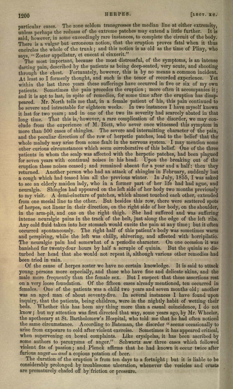 particular cases. The zone seldom transgresses the median line at either extremity, unless perhaps the redness of the extreme patches may extend a little further. It is said, however, in some exceedingly rare instances, to complete the circuit of the body. There is a vulgar but erroneous notion, that the eruption proves fatal when it thus encircles the whole of the trunk; and this notion is as old as the time of Pliny, who says,  Zoster appellatur, et enecat si cinxerit. The most important, because the most distressful, of the symptoms, is an intense darting pain, described by the patients as being deep-seated, very acute, and shooting through the chest. Fortunately, however, this is by no means a common incident. At least so I formerly thought, and such is the tenor of recorded experience. Yet within the last three years these sufferings have occurred in five or six of my own patients. Sometimes the pain precedes the eruption ; more often it accompanies it ; and it is apt to last, in spite of remedies, for some time after the eruption has disap- peared. Mr. North tells me that, in a female patient of his, this pain continued to be severe and intractable for eighteen weeks. In two instances I have myself known it last for two years; and in one of the two its severity had scarcely abated in that long time. That this is, however, a rare complication of the disorder, we may con- clude from the experience of M. Biett, who never once witnessed this symptom in more than 500 cases of shingles. The severe and intermitting character of the pain, and the peculiar direction of the row of herpetic patches, lead to the belief that the whole malady may arise from some fault in the nervous system. I may mention some other curious circumstances which seem corroborative of this belief. One of the three patients in whom the scalp was affected with the herpetic patches, had been plagued for seven years with continual noises in his head. Upon the breaking out of the eruption these noises ceased; and remained absent for a year and a half: then they returned. Another person who had an attack of shingles in February, suddenly lost a cough which had teased him all the previous winter. In July, 1855, I was asked to see an elderly maiden lady, who in a former part of her life had had ague, and neuralgia. Shingles had appeared on the left side of her body two months previously to my visit. A demi-cincture of patches, which almost touched each other, extended from one mesial line to the other. But besides this row, there were scattered spots of herpes, not linear in their direction, on the right side of her body, on the shoulder, in the arm-pit, and one on the right thigh. She had suffered and was suffering intense neuralgic pains in the track of the belt, just along the edge of the left ribs. Any cold fluid taken into her stomach would excite the pain at any time; but it often occurred spontaneously. The right half of this patient's body was sometimes warm and perspiring, while the left was chilly, shivering, and affected with horripilatio. The neuralgic pain had somewhat of a periodic character. On one occasion it was banished for twenty-four hours by half a scruple of quinia. But the quinia so dis- turbed her head that she would not repeat it, although various other remedies had been tried in vain. Of the cause of herpes zoster we have no certain knowledge. It is said to attack young persons more especially, and those who have fine and delicate skins, and the male more frequently than the female sex. But I suspect that these assertions rest on a very loose foundation. Of the fifteen cases already mentioned, ten occurred in females. One of the patients was a child two years and seven months old; another was an aged man of about seventy-five. In several instances I have found upon inquiry, that the patients, being children, were in the nightly habit of wetting their beds. Whether this has been any thing more than a casual coincidence, I do not know; but my attention was first directed that way, some years ago, by Mr. Wheeler, the apothecary at St. Bartholomew's Hospital, who told me that he had often noticed the same circumstance. According to Bateman., the disorder  seems occasionally to arise from exposure to cold after violent exercise. Sometimes it has appeared critical, when supervening on bowel complaints. Like erysipelas, it has been ascribed by some authors to paroxysms of anger. Schwartz saw three cases which followed violent fits of passion; and Plenck amrms that he had known it occur twice after furious anger — and a copious potation of beer. The duration of the eruption is from ten days to a fortnight; but it is liable to be considerably prolonged by troublesome ulceration, whenever the vesicles and crusts are prematurely chafed off by friction or pressure.