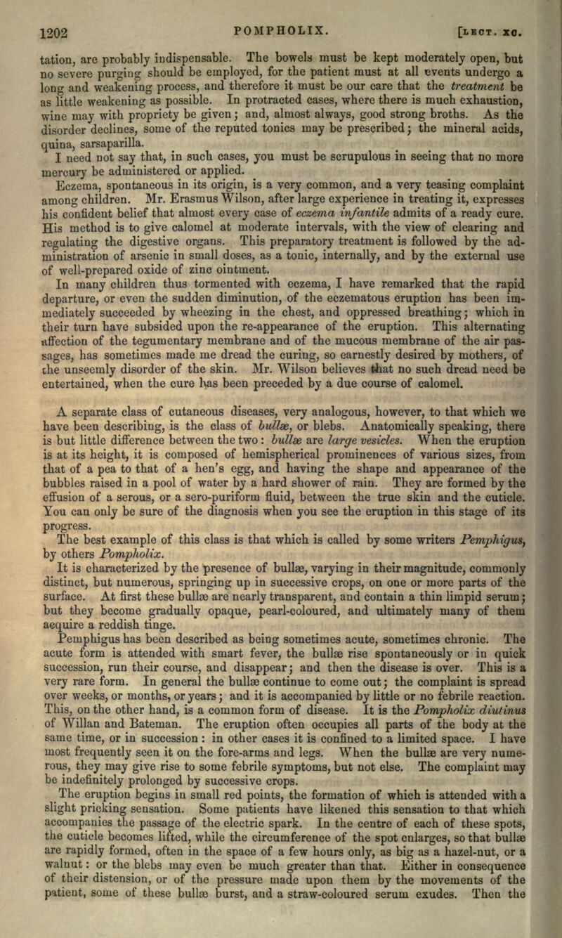 tation, are probably indispensable. The bowels must be kept moderately open, but no severe purging should be employed, for the patient must at all events undergo a long and weakening process, and therefore it must be our care that the treatment be as little weakening as possible. In protracted cases, where there is much exhaustion, wine may with propriety be given; and, almost always, good strong broths. As the disorder declines, some of the reputed tonics may be prescribed; the mineral acids, quina, sarsaparilla. I need not say that, in such cases, you must be scrupulous in seeing that no more mercury be administered or applied. Eczema, spontaneous in its origin, is a very common, and a very teasing complaint among children. Mr. Erasmus Wilson, after large experience in treating it, expresses his confident belief that almost every case of eczema infantile admits of a ready cure. His method is to give calomel at moderate intervals, with the view of clearing and regulating the digestive organs. This preparatory treatment is followed by the ad- ministration of arsenic in small doses, as a tonic, internally, and by the external use of well-prepared oxide of zinc ointment. In many children thus tormented with eczema, I have remarked that the rapid departure, or even the sudden diminution, of the eczematous eruption has been im- mediately succeeded by wheezing in the chest, and oppressed breathing; which in their turn have subsided upon the re-appearance of the eruption. This alternating affection of the tegumentary membrane and of the mucous membrane of the air pas- sages, has sometimes made me dread the curing, so earnestly desired by mothers, of the unseemly disorder of the skin. Mr. Wilson believes that no such dread need be entertained, when the cure has been preceded by a due course of calomel. A separate class of cutaneous diseases, very analogous, however, to that which we have been describing, is the class of bullae, or blebs. Anatomically speaking, there is but little difference between the two: bullae are large vesicles. When the eruption is at its height, it is composed of hemispherical prominences of various sizes, from that of a pea to that of a hen's egg, and having the shape and appearance of the bubbles raised in a pool of water by a hard shower of rain. They are formed by the effusion of a serous, or a sero-puriform fluid, between the true skin and the cuticle. You can only be sure of the diagnosis when you see the eruption in this stage of its progress. The best example of this class is that which is called by some writers Pemphigus, by others Pompholix. It is characterized by the presence of bullas, varying in their magnitude, commonly distinct, but numerous, springing up in successive crops, on one or more parts of the surface. At first these bullae are nearly transparent, and contain a thin limpid serum; but they become gradually opaque, pearl-coloured, and ultimately many of them acquire a reddish tinge. Pemphigus has been described as being sometimes acute, sometimes chronic. The acute form is attended with smart fever, the bullae rise spontaneously or in quick succession, run their course, and disappear; and then the disease is over. This is a very rare form. In general the bullae continue to come out; the complaint is spread over weeks, or months, or years; and it is accompanied by little or no febrile reaction. This, on the other hand, is a common form of disease. It is the Pompholix diutinus of Willan and Bateman. The eruption often occupies all parts of the body at the same time, or in succession : in other cases it is confined to a limited space. I have most frequently seen it on the fore-arms and legs. When the bullae are very nume- rous, they may give rise to some febrile symptoms, but not else. The complaint may be indefinitely prolonged by successive crops. The eruption begins in small red points, the formation of which is attended with a slight pricking sensation. Some patients have likened this sensation to that which accompanies the passage of the electric spark. In the centre of each of these spots, the cuticle becomes lifted, while the circumference of the spot enlarges, so that bullae are rapidly formed, often in the space of a few hours only, as big as a hazel-nut, or a walnut: or the blebs may even be much greater than that. Either in consequence of their distension, or of the pressure made upon them by the movements of the patient, some of these bullae burst, and a straw-coloured serum exudes. Then the