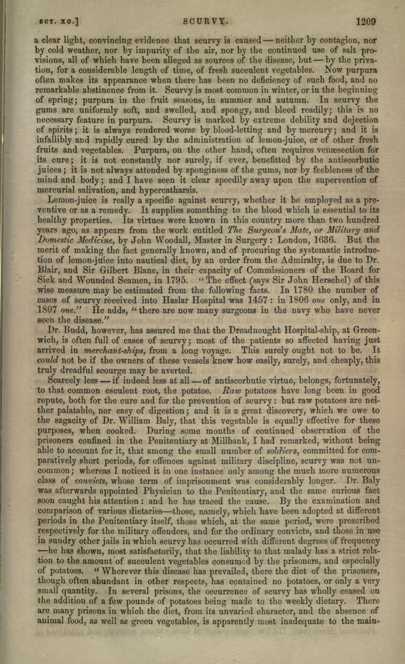 a clear light, convincing evidence that scurvy is caused — neither by contagion, nor by cold weather, nor by impurity of the air, nor by the continued use of salt pro- visions, all of which have been alleged as sources of the disease, but — by the priva- tion, for a considerable length of time, of fresh succulent vegetables. Now purpura often makes its appearance when there has been no deficiency of such food, and no remarkable abstinence from it. Scurvy is most common in winter, or in the beginning of spring; purpura in the fruit seasons, in summer and autumn. In scurvy the gums are uniformly soft, and swelled, and spongy, and bleed readily; this is no necessary feature in purpura. Scurvy is marked by extreme debility and dejection of spirits; it is always rendered worse by blood-letting and by mercury; and it is infallibly and rapidly cured by the administration of lemon-juice, or of other fresh fruits and vegetables. Purpura, on the other hand, often requires vensesection for its cure; it is not constantly nor surely, if ever, benefitted by the antiscorbutic juices; it is not always attended by spongincss of the gums, nor by feebleness of the mind and body; and I have seen it clear speedily away upon the supervention of mercurial salivation, and hypercatharsis. Lemon-juice is really a specific against scurvy, whether it be employed as a pre- ventive or as a remedy. It supplies something to the blood which is essential to its healthy properties. Its virtues were known in this country more than two hundred years ago, as appears from the work entitled The Surgeon's Mate, or Military and Domestic Medicine, by John Woodall, Master in Surgery: London, 1636. But the merit of making the fact generally known, and of procuring the systematic introduc- tion of lemon-juice into nautical diet, by an order from the Admiralty, is due to Dr. Blair, and Sir Gilbert Blane, in their capacity of Commissioners of the Board for Sick and Wounded Seamen, in 1795.  The effect (says Sir John Herschel) of this wise measure may be estimated from the following facts. In 1780 the number of cases of scurvy received into Haslar Hospital was 1457 : in 1806 one only, and in 1807 one.'' He adds,  there are now many surgeons in the navy who have never seen the disease. Dr. Budd, however, has assured me that the Dreadnought Hospital-ship, at Green- wich, is often full of cases of scurvy; most of the patients so affected having just arrived in merchant-ships, from a long voyage. This surely ought not to be. It could not be if the owners of these vessels knew how easily, surely, and cheaply, this truly dreadful scourge may be averted. Scarcely less—if indeed less at all — of antiscorbutic virtue, belongs, fortunately, to that common esculent root, the potatoe. Raw potatoes have long been in good repute, both for the cure and for the prevention of scurvy: but raw potatoes are nei- ther palatable, nor easy of digestion; and it is a great discovery, which we owe to the sagacity of Dr. William Baly, that this vegetable is equally effective for these purposes, when cooked. During some months of continued observation of the prisoners confined in the Penitentiary at Millbank, I had remarked, without being able to account for it, that among the small number of soldiers, committed for com- paratively short periods, for offences against military discipline, scurvy was not un- common ; whereas I noticed it in one instance only among the much more numerous class of convicts, whose term of imprisonment was considerably longer. Dr. Baly was afterwards appointed Physician to the Penitentiary, and the same curious fact soon caught his attention: and he has traced the cause. By the examination and comparison of various dietaries—those, namely, which have been adopted at different periods in the Penitentiary itself, those which, at the same period, were prescribed respectively for the military offenders, and for the ordinary convicts, and those in use in sundry other jails in which scurvy has occurred with different degrees of frequency —he has shown, most satisfactorily, that the liability to that malady has a strict rela- tion to the amount of succulent vegetables consumed by the prisoners, and especially of potatoes.  Wherever this disease has prevailed, there the diet of the prisoners, though often abundant in other respects, has contained no potatoes, or only a very small quantity. In several prisons, the occurrence of scurvy has wholly ceased on the addition of a few pounds of potatoes being made to the weekly dietary. There are many prisons in which the diet, from its unvaried character, and the absence of animal food, as well ae green vegetables, is apparently most inadequate to the main-