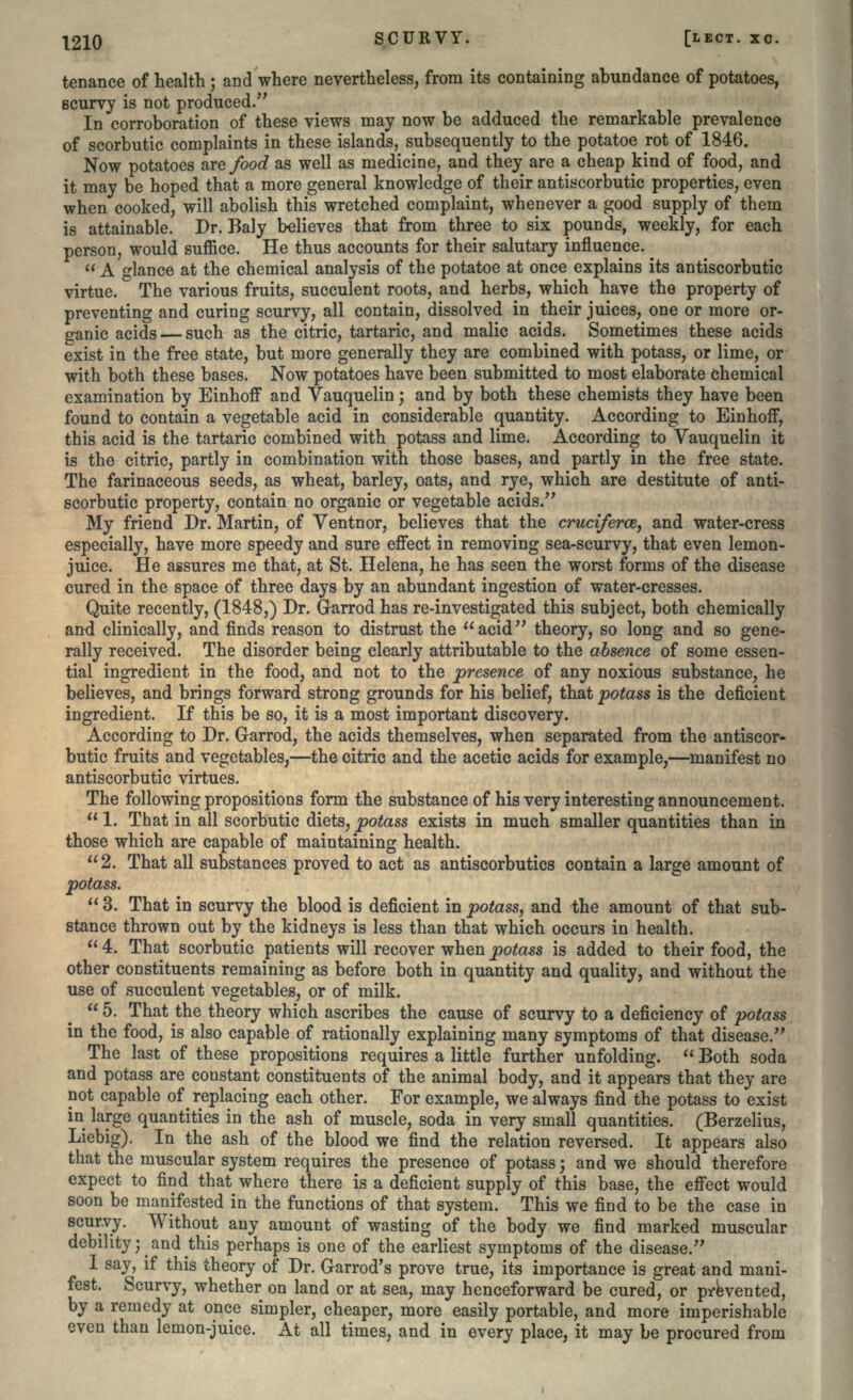 tenance of health; and where nevertheless, from its containing abundance of potatoes, scurvy is not produced/' In corroboration of these views may now be adduced the remarkable prevalence of scorbutic complaints in these islands, subsequently to the potatoe rot of 1846. Now potatoes are food as well as medicine, and they are a cheap kind of food, and it may be hoped that a more general knowledge of their antiscorbutic properties, even when cooked, will abolish this wretched complaint, whenever a good supply of them is attainable. Dr. Baly believes that from three to six pounds, weekly, for each person, would suffice. He thus accounts for their salutary influence.  A glance at the chemical analysis of the potatoe at once explains its antiscorbutic virtue. The various fruits, succulent roots, and herbs, which have the property of preventing and curing scurvy, all contain, dissolved in their juices, one or more or- ganic acids — such as the citric, tartaric, and malic acids. Sometimes these acids exist in the free state, but more generally they are combined with potass, or lime, or with both these bases. Now potatoes have been submitted to most elaborate chemical examination by Einhoff and Vauquelin; and by both these chemists they have been found to contain a vegetable acid in considerable quantity. According to Einhoff, this acid is the tartaric combined with potass and lime. According to Vauquelin it is the citric, partly in combination with those bases, and partly in the free state. The farinaceous seeds, as wheat, barley, oats, and rye, which are destitute of anti- scorbutic property, contain no organic or vegetable acids. My friend Dr. Martin, of Ventnor, believes that the cruciferce, and water-cress especially, have more speedy and sure effect in removing sea-scurvy, that even lemon- juice. He assures me that, at St. Helena, he has seen the worst forms of the disease cured in the space of three days by an abundant ingestion of water-cresses. Quite recently, (1848,) Dr. Garrod has re-investigated this subject, both chemically and clinically, and finds reason to distrust the acid theory, so long and so gene- rally received. The disorder being clearly attributable to the absence of some essen- tial ingredient in the food, and not to the presence of any noxious substance, he believes, and brings forward strong grounds for his belief, that potass is the deficient ingredient. If this be so, it is a most important discovery. According to Dr. Garrod, the acids themselves, when separated from the antiscor- butic fruits and vegetables,—the citric and the acetic acids for example,—manifest no antiscorbutic virtues. The following propositions form the substance of his very interesting announcement. 1. That in all scorbutic diets, potass exists in much smaller quantities than in those which are capable of maintaining health. 2. That all substances proved to act as antiscorbutics contain a large amount of potass. 3. That in scurvy the blood is deficient in potass, and the amount of that sub- stance thrown out by the kidneys is less than that which occurs in health.  4. That scorbutic patients will recover when potass is added to their food, the other constituents remaining as before both in quantity and quality, and without the use of succulent vegetables, or of milk.  5. That the theory which ascribes the cause of scurvy to a deficiency of potass in the food, is also capable of rationally explaining many symptoms of that disease. The last of these propositions requires a little further unfolding.  Both soda and potass are constant constituents of the animal body, and it appears that they are not capable of ^ replacing each other. For example, we always find the potass to exist in large quantities in the ash of muscle, soda in very small quantities. (Berzelius, Liebig). In the ash of the blood we find the relation reversed. It appears also that the muscular system requires the presence of potass; and we should therefore expect to find that where there is a deficient supply of this base, the effect would soon be manifested in the functions of that system. This we find to be the case in scurvy. Without any amount of wasting of the body we find marked muscular debility -^ and ^this perhaps is one of the earliest symptoms of the disease. I say, if this theory of Dr. Garrod's prove true, its importance is great and mani- fest. Scurvy, whether on land or at sea, may henceforward be cured, or prevented, by a remedy at once simpler, cheaper, more easily portable, and more imperishable even than lemon-juice. At all times, and in every place, it may be procured from