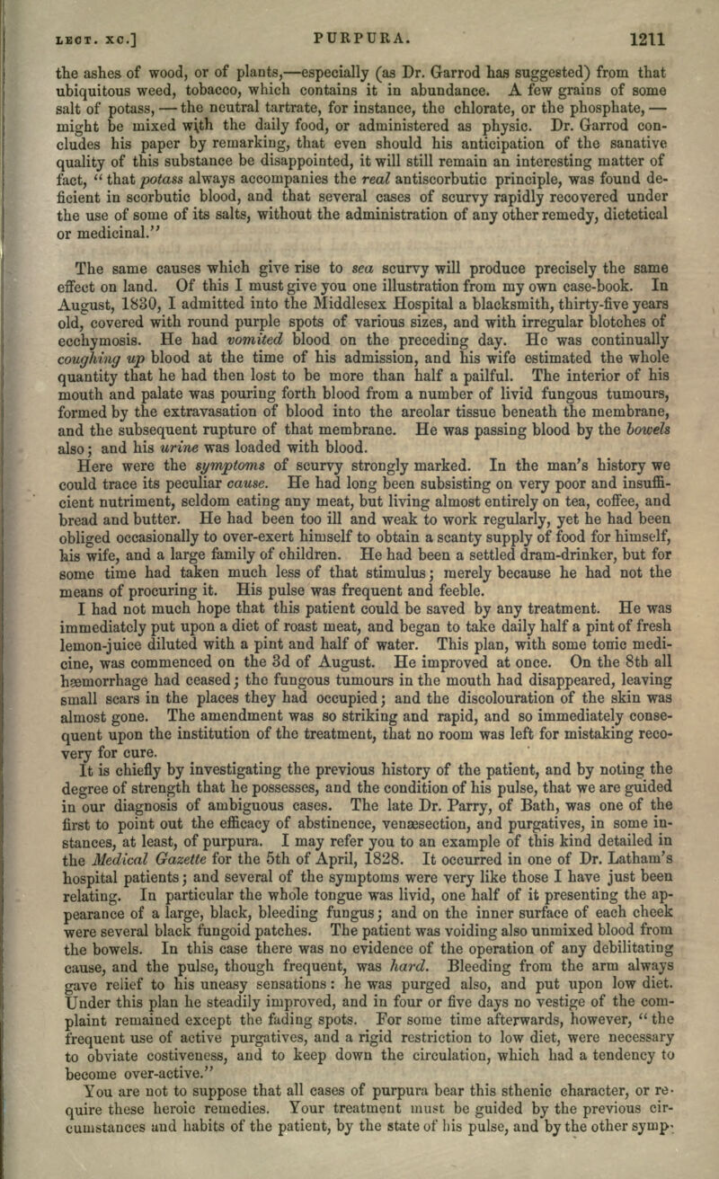 the ashes of wood, or of plants,—especially (as Dr. Garrod has suggested) from that ubiquitous weed, tobacco, which contains it in abundance. A few grains of some salt of potass, — the neutral tartrate, for instance, the chlorate, or the phosphate, — might be mixed w\th the daily food, or administered as physic. Dr. Garrod con- cludes his paper by remarking, that even should his anticipation of the sanative quality of this substance be disappointed, it will still remain an interesting matter of fact,  that potass always accompanies the real antiscorbutic principle, was found de- ficient in scorbutic blood, and that several cases of scurvy rapidly recovered under the use of some of its salts, without the administration of any other remedy, dietetical or medicinal. The same causes which give rise to sea scurvy will produce precisely the same effect on land. Of this I must give you one illustration from my own case-book. In August, 1830, I admitted into the Middlesex Hospital a blacksmith, thirty-five years old, covered with round purple spots of various sizes, and with irregular blotches of ecchymosis. He had vomited blood on the preceding day. He was continually coughing up blood at the time of his admission, and his wife estimated the whole quantity that he had then lost to be more than half a pailful. The interior of his mouth and palate was pouring forth blood from a number of livid fungous tumours, formed by the extravasation of blood into the areolar tissue beneath the membrane, and the subsequent rupture of that membrane. He was passing blood by the bowels also; and his urine was loaded with blood. Here were the symptoms of scurvy strongly marked. In the man's history we could trace its peculiar cause. He had long been subsisting on very poor and insuffi- cient nutriment, seldom eating any meat, but living almost entirely on tea, coffee, and bread and butter. He had been too ill and weak to work regularly, yet he had been obliged occasionally to over-exert himself to obtain a scanty supply of food for himself, his wife, and a large family of children. He had been a settled dram-drinker, but for some time had taken much less of that stimulus; merely because he had not the means of procuring it. His pulse was frequent and feeble. I had not much hope that this patient could be saved by any treatment. He was immediately put upon a diet of roast meat, and began to take daily half a pint of fresh lemon-juice diluted with a pint and half of water. This plan, with some tonic medi- cine, was commenced on the 3d of August. He improved at once. On the 8th all hsemorrhage had ceased; the fungous tumours in the mouth had disappeared, leaving small scars in the places they had occupied; and the discolouration of the skin was almost gone. The amendment was so striking and rapid, and so immediately conse- quent upon the institution of the treatment, that no room was left for mistaking reco- very for cure. It is chiefly by investigating the previous history of the patient, and by noting the degree of strength that he possesses, and the condition of his pulse, that we are guided in our diagnosis of ambiguous cases. The late Dr. Parry, of Bath, was one of the first to point out the efficacy of abstinence, venaesection, and purgatives, in some in- stances, at least, of purpura. I may refer you to an example of this kind detailed in the Medical Gazette for the 5th of April, 1828. It occurred in one of Dr. Latham's hospital patients; and several of the symptoms were very like those I have just been relating. In particular the whole tongue was livid, one half of it presenting the ap- pearance of a large, black, bleeding fungus; and on the inner surface of each cheek were several black fungoid patches. The patient was voiding also unmixed blood from the bowels. In this case there was no evidence of the operation of any debilitating cause, and the pulse, though frequent, was hard. Bleeding from the arm always gave relief to his uneasy sensations: he was purged also, and put upon low diet. Under this plan he steadily improved, and in four or five days no vestige of the com- plaint remained except the fading spots. For some time afterwards, however,  the frequent use of active purgatives, and a rigid restriction to low diet, were necessary to obviate costiveness, and to keep down the circulation, which had a tendency to become over-active. You are not to suppose that all cases of purpura bear this sthenic character, or re- quire these heroic remedies. Your treatment must be guided by the previous cir- cumstances and habits of the patient, by the state of his pulse, and by the other syrup-