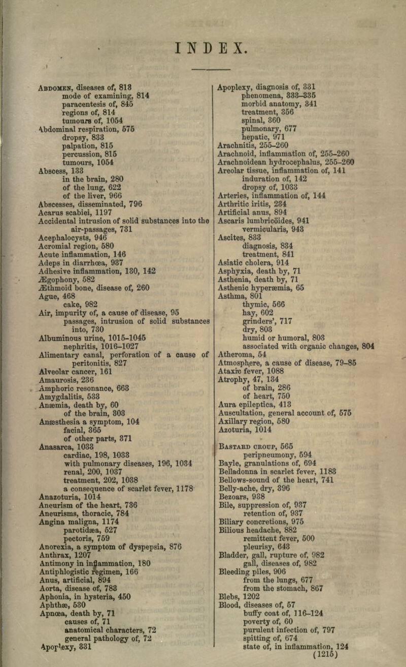 INDEX. ABDOMEN, diseases of, 813 mode of examining, 814 paracentesis of, 845 regions of, 814 tumours of, 1054 Abdominal respiration, 575 dropsy, 833 palpation, 815 percussion, 815 tumours, 1054 Abscess, 133 in the brain, 280 of the lung, 622 of the liver, 966 Abscesses, disseminated, 796 Acarus scabiei, 1197 Accidental intrusion of solid substances into the air-passages, 731 Acephalocysts, 946 Acromial region, 580 Acute inflammation, 146 Adeps in diarrhoea, 937 Adhesive inflammation, 130, 142 ^Egophony, 582 Ethmoid bone, disease of, 260 Ague, 468 cake, 982 Air, impurity of, a cause of disease, 95 passages, intrusion of solid substances into, 730 Albuminous urine, 1015-1045 nephritis, 1016-1027 Alimentary canal, perforation of a cause of peritonitis, 827 Alveolar cancer, 161 Amaurosis, 236 Amphoric resonance, 663 Amygdalitis, 533 Anaemia, death by, 60 of the brain, 303 Anesthesia a symptom, 104 facial, 365 of other parts, 371 Anasarca, 1033 cardiac, 198, 1033 with pulmonary diseases, 196, 1034 renal, 200, 1037 treatment, 202, 1038 a consequence of scarlet fever, 1178 Anazoturia, 1014 Aneurism of the heart, 736 Aneurisms, thoracic, 784 Angina maligna, 1174 parotidaea, 527 pectoris, 759 Anorexia, a symptom of dyspepsia, 876 Anthrax, 1207 Antimony in inflammation, 180 Antiphlogistic regimen, 166 Anus, artificial, 894 Aorta, disease of, 783 Aphonia, in hysteria, 450 Aphthae, 530 Apnoea, death by, 71 causes of, 71 anatomical characters, 72 general pathology of, 72 Apoplexy, 331 Apoplexy, diagnosis of, 331 phenomena, 333-335 morbid anatomy, 341 treatment, 356 spinal, 360 pulmonary, 677 hepatic, 971 Arachnitis, 255-260 Arachnoid, inflammation of, 255-260 Arachnoidean hydrocephalus, 255-260 Areolar tissue, inflammation of, 141 induration of, 142 dropsy of, 1033 Arteries, inflammation of, 144 Arthritic iritis, 234 Artificial anus, 894 Ascaris lumbricoides, 941 vermicularis, 943 Ascites, 833 diagnosis, 834 treatment, 841 Asiatic cholera, 914 Asphyxia, death by, 71 Asthenia, death by, 71 Asthenic hypersemia, 65 Asthma, 801 thymic, 566 hay, 602 grinders', 717 dry, 803 humid or humoral, 803 associated with organic changes, 804 Atheroma, 54 Atmosphere, a cause of disease, 79-85 Ataxi-c fever, 1088 Atrophy, 47, 134 of brain, 286 of heart, 750 Aura epileptica, 413 Auscultation, general account of, 575 Axillary region, 580 Azoturia, 1014 BASTARD CROUP, 565 peripneumony, 594 Bayle, granulations of, 694 Belladonna in scarlet fever, 1183 Bellows-sound of the heart, 741 Belly-ache, dry, 396 Bezoars, 938 Bile, suppression of, 937 retention of, 937 Biliary concretions, 975 Bilious headache, 882 remittent fever, 500 pleurisy, 643 Bladder, gall, rupture of, 982 gall, diseases of, 982 Bleeding piles, 906 from the lungs, 677 from the stomach, 867 Blebs, 1202 Blood, diseases of, 57 bufly coat of, 116-124 poverty of, 60 purulent infection of, 797 spitting of, 674 state of, in inflammation, 124