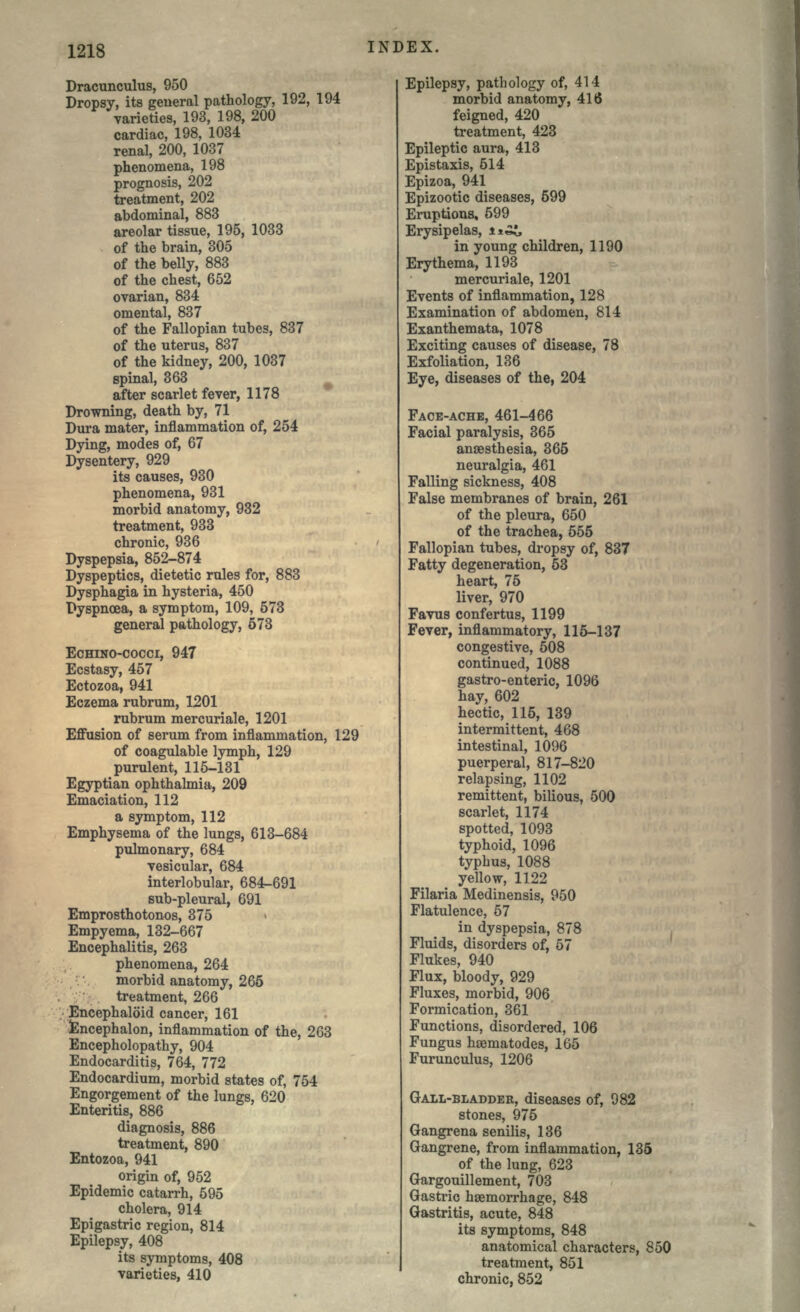 Dracunculus, 950 Dropsy, its general pathology, 192, 194 varieties, 193, 198, 200 cardiac, 198, 1034 renal, 200, 1037 phenomena, 198 prognosis, 202 treatment, 202 abdominal, 883 areolar tissue, 195, 1033 of the brain, 305 of the belly, 883 of the chest, 652 ovarian, 834 omental, 837 of the Fallopian tubes, 837 of the uterus, 837 of the kidney, 200, 1037 spinal, 363 after scarlet fever, 1178 Drowning, death by, 71 Dura mater, inflammation of, 254 Dying, modes of, 67 Dysentery, 929 its causes, 930 phenomena, 931 morbid anatomy, 932 treatment, 933 chronic, 936 Dyspepsia, 852-874 Dyspeptics, dietetic rules for, 883 Dysphagia in hysteria, 450 Dyspnoea, a symptom, 109, 573 general pathology, 673 ECHINO-COCCI, 947 Ecstasy, 457 Ectozoa, 941 Eczema rubrum, 1201 rubrum mercuriale, 1201 Effusion of serum from inflammation, 129 of coagulable lymph, 129 purulent, 115-131 Egyptian ophthalmia, 209 Emaciation, 112 a symptom, 112 Emphysema of the lungs, 613-684 pulmonary, 684 vesicular, 684 interlobular, 684-691 sub-pleural, 691 Emprosthotonos, 375 Empyema, 132-667 Encephalitis, 263 phenomena, 264 morbid anatomy, 265 treatment, 266 Encephaloid cancer, 161 Encephalon, inflammation of the, 263 Encepholopathy, 904 Endocarditis, 764, 772 Endocardium, morbid states of, 754 Engorgement of the lungs, 620 Enteritis, 886 diagnosis, 886 treatment, 890 Entozoa, 941 origin of, 952 Epidemic catarrh, 595 cholera, 914 Epigastric region, 814 Epilepsy, 408 its symptoms, 408 varieties, 410 Epilepsy, pathology of, 414 morbid anatomy, 416 feigned, 420 treatment, 423 Epileptic aura, 413 Epistaxis, 514 Epizoa, 941 Epizootic diseases, 599 Eruptions, 599 Erysipelas, i*^, in young children, 1190 Erythema, 1193 mercuriale, 1201 Events of inflammation, 128 Examination of abdomen, 814 Exanthemata, 1078 Exciting causes of disease, 78 Exfoliation, 136 Eye, diseases of the, 204 FACE-ACHE, 461-466 Facial paralysis, 365 anaesthesia, 365 neuralgia, 461 Falling sickness, 408 False membranes of brain, 261 of the pleura, 650 of the trachea, 555 Fallopian tubes, dropsy of, 837 Fatty degeneration, 53 heart, 75 liver, 970 Favus confertus, 1199 Fever, inflammatory, 115-137 congestive, 508 continued, 1088 gastro-enteric, 1096 hay, 602 hectic, 115, 139 intermittent, 468 intestinal, 1096 puerperal, 817-820 relapsing, 1102 remittent, bilious, 500 scarlet, 1174 spotted, 1093 typhoid, 1096 typhus, 1088 yellow, 1122 Filaria Medinensis, 950 Flatulence, 57 in dyspepsia, 878 Fluids, disorders of, 57 Flukes, 940 Flux, bloody, 929 Fluxes, morbid, 906 Formication, 361 Functions, disordered, 106 Fungus haematodes, 165 Furunculus, 1206 GALL-BLADDER, diseases of, 982 stones, 975 Gangrena senilis, 136 Gangrene, from inflammation, 135 of the lung, 623 Gargouillement, 703 Gastric haemorrhage, 848 Gastritis, acute, 848 its symptoms, 848 anatomical characters, 850 treatment, 851 chronic, 852