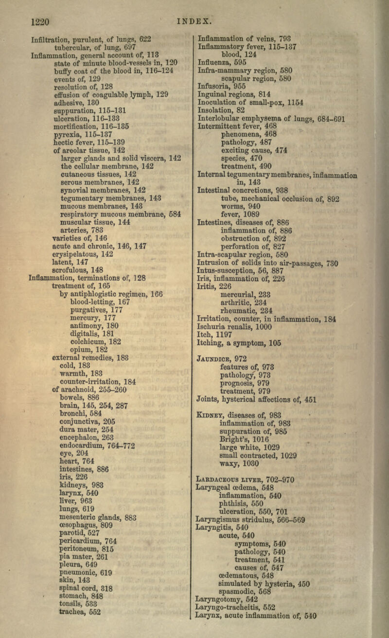 Infiltration, purulent, of lungs, 622 tubercular, of lung, 697 Inflammation, general account of, 113 state of minute blood-vessels in, 120 buffy coat of the blood in, 116-124 events of, 129 resolution of, 128 effusion of coagulable lymph, 129 adhesive, 180 suppuration, 115-131 ulceration, 116-133 mortification, 116-135 pyrexia, 115-137 hectic fever, 115-139 of areolar tissue, 142 larger glands and solid viscera, 142 the cellular membrane, 142 cutaneous tissues, 142 serous membranes, 142 synovial membranes, 142 tegumentary membranes, 143 mucous membranes, 143 respiratory mucous membrane, 584 muscular tissue, 144 arteries, 783 varieties of, 146 acute and chronic, 146, 147 erysipelatous, 142 latent, 147 scrofulous, 148 Inflammation, terminations of, 128 treatment of, 165 by antiphlogistic regimen, 166 blood-letting, 167 purgatives, 177 mercury, 177 antimony, 180 digitalis, 181 colchicum, 182 opium, 182 external remedies, 183 cold, 183 warmth, 183 counter-irritation, 184 of arachnoid, 255-260 bowels, 886 brain, 145, 254, 287 bronchi, 584 conjunctiva, 205 dura mater, 254 encephalon, 263 endocardium, 764-772 eye, 204 heart, 764 intestines, 886 iris, 226 kidneys, 983 larynx, 540 liver, 963 lungs, 619 mesenteric glands, 883 oesophagus, 809 parotid, 527 pericardium, 764 peritoneum, 815 pia mater, 261 pleura, 649 pneumonic, 619 skin, 143 spinal cord, 318 stomach, 848 tonsils, 533 trachea, 552 Inflammation of veins, 793 Inflammatory fever, 115-137 blood, 124 Influenza, 595 Infra-mammary region, 580 scapular region, 580 Infusoria, 955 Inguinal regions, 814 Inoculation of small-pox, 1154 Insolation, 82 Interlobular emphysema of lungs, 684-691 Intermittent fever, 468 phenomena, 468 pathology, 487 exciting cause, 474 species, 470 treatment, 490 Internal tegumentary membranes, inflammation in, 143 Intestinal concretions, 938 tube, mechanical occlusion of, 892 worms, 940 fever, 1089 Intestines, diseases of, 886 inflammation of, 886 obstruction of, 892 perforation of, 827 Intra-scapular region, 580 Intrusion of solids into air-passages, 730 Intus-susception, 56, 887 Iris, inflammation of, 226 Iritis, 226 mercurial, 233 arthritic, 234 rheumatic, 234 Irritation, counter, in inflammation, 184 Ischuria renalis, 1000 Itch, 1197 Itching, a symptom, 105 JAUNDICE, 972 features of, 973 pathology, 973 prognosis, 979 treatment, 979 Joints, hysterical affections of, 451 KIDNEY, diseases of, 983 inflammation of, 983 suppuration of, 985 Bright's, 1016 large white, 1029 small contracted, 1029 waxy, 1030 LARDACEOUS LIVER, 702-970 Laryngeal oedema, 548 inflammation, 540 phthisis, 550 ulceration, 550, 701 Laryngismus stridulus, 566-569 Laryngitis, 540 acute, 540 symptoms, 540 pathology, 540 treatment, 541 causes of, 547 oedematous, 548 simulated by hysteria, 450 spasmodic, 568 Laryngotomy, 542 Laryngo-tracheitis, 552 Larynx, acute inflammation of, 540