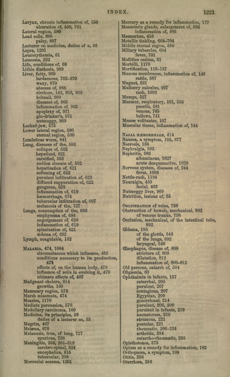 Larynx, chronic inflammation of, 550 liberation of, 550, 701 Lateral region, 580 Lead colic, 896 palsy, 897 Lecturer on medicine, duties of a, 33 Lepra, 1201 Leucocythemia, 61 Leucoma, 222 Life, conditions of, 68 Lithic diathesis, 989 Liver, fatty, 969 lardaceous, 702-970 waxy, 970 abscess of, 966 cirrhose, 142, 838, 969 hobnail, 969 diseases of, 963 inflammation of, 963 apoplexy of, 971 gin-drinker's, 971 nutmeggy, 969 Locked-jaw, 373 Lower lateral region, 580 sternal region, 580 Lumbricus worm, 941 Lung, diseases of the, 583 collapse of, 592 hepatized, 621 carnified, 592 sudden closure of, 592 hepatization of, 621 softening of, 622 purulent infiltration of, 622 diffused suppuration of, 622 gangrene, 623 inflammation of, 619 haemorrhage, 674 tubercular infiltration of, 697 melanosis of the, 727 Lungs, consumption of the, 693 emphysema of, 684 engorgement of, 620 inflammation of, 619 splenization of, 621 oedema of, 692 Lymph, coagulable, 132 MALAEIA, 474, 1084 circumstances which influence, 482 conditions necessary to its production, 47*4 effects of, on the human body, 478 influence of soils in evolving it, 479 ultimate effects of, 487 Malignant cholera, 914 growths, 159 Mammary region, 578 Marsh miasmata, 474 Measles, 1170 Mediate percussion, 576 Medullary carcinoma, 160 Medicine, its principles, 38 duties of a lecturer on, 33 Megrim, 467 Melsena, 870 Melanosis, true, of lung, 727 spurious, 728 Meningitis, 256, 261-318 cerebro-spinal, 324 encephalica, 315 tubercular, 299 Mercurial eczema, 1201 Mercury as a remedy for inflammation, 177 Mesenteric glands, enlargement of, 883 inflammation of, 883 Mesmerism, 458 Metallic tinkling, 664-704 Middle sternal region, 580 Miliary tubercles, 694 fever, 701 Mollities ossium, 51 Morbilli, 1170 Mortification, 116-137 Mucous membranes, inflammation of, 143 rattle, 587 Muguet, 531 Mulberry calculus, 997 rash, 1093 Mumps, 627 Murmur, respiratory, 581, 585 puerile, 581 venous, 745 bellows, 741 Muscee volitantes, 107 Muscular tissue, inflammation of, 144 NASAL HEMORRHAGE, 414 Nausea, a symptom, 105, 877 Necrosis, 136 Nephralgia, 983 Nephritis, 983 albuminous, 1027 acute desquamative, 1028 Nervous system, diseases of, 244 fever, 1096 Nettle-rash, 1194 Neuralgia, 459 facial, 463 Nutmeggy liver, 969 Nutrition, lesions of, 55 OBLITERATION of veins, 798 Obstruction of bowels, mechanical, 892 of venous trunks, 798 Occlusion, mechanical, of the intestinal tube, 892 (Edema, 195 of the glottis, 548 of the lungs, 692 laryngeal, 548 (Esophagus, disease of, 808 stricture of, 809 dilatation, 812 inflammation of, 809-812 Old persons, catarrh of, 594 Oligaemia, 60 Ophthalmia in infants, 157 catarrhal, 205 purulent, 207 contagious, 207 Egyptian, 209 gonorrhoea!, 214 purulent, 206, 208 purulent in infants, 219 neonatorum, 219 strumous, 221 pustular, 221 rheumatic, 206-234 arthritic, 234 catarrho-rheumatic, 235 Opisthotonos, 375 Opium as a remedy for inflammation, 182 Orthopnoea, a symptom, 109 Otitis, 256 Otorrhoea, 256
