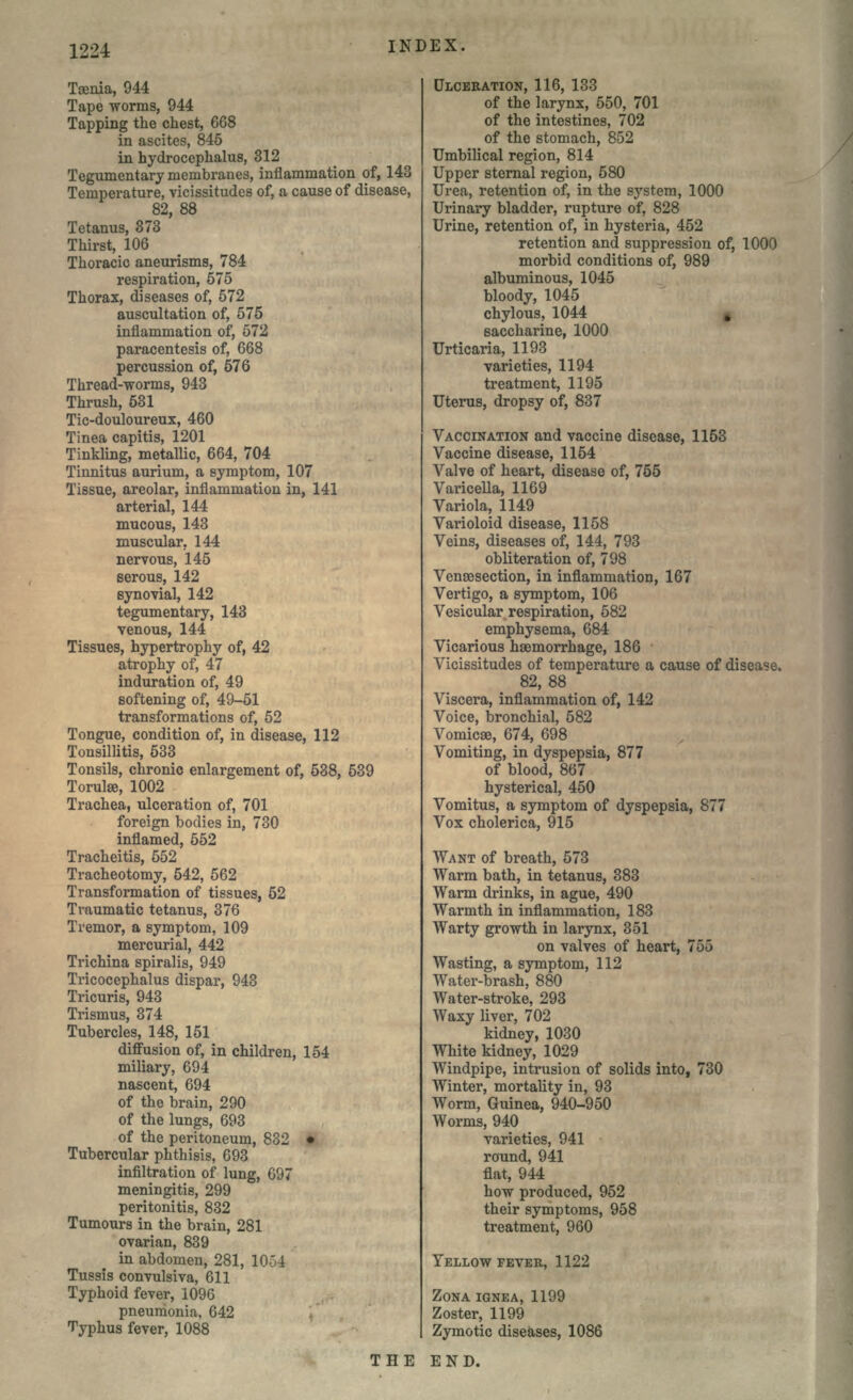 Taenia, 944 Tape worms, 944 Tapping the chest, 668 in ascites, 845 in hydrocephalus, 312 Tegumentary membranes, inflammation of, 143 Temperature, vicissitudes of, a cause of disease, 82, 88 Tetanus, 373 Thirst, 106 Thoracic aneurisms, 784 respiration, 575 Thorax, diseases of, 572 auscultation of, 575 inflammation of, 572 paracentesis of, 668 percussion of, 576 Thread-worms, 943 Thrush, 531 Tic-douloureux, 460 Tinea capitis, 1201 Tinkling, metallic, 664, 704 Tinnitus aurium, a symptom, 107 Tissue, areolar, inflammation in, 141 arterial, 144 mucous, 143 muscular. 144 nervous, 145 serous, 142 synovial, 142 tegumentary, 143 venous, 144 Tissues, hypertrophy of, 42 atrophy of, 47 induration of, 49 softening of, 49-51 transformations of, 52 Tongue, condition of, in disease, 112 Tonsillitis, 533 Tonsils, chronic enlargement of, 538, 539 Torulse, 1002 Trachea, ulceration of, 701 foreign bodies in, 730 inflamed, 552 Tracheitis, 552 Tracheotomy, 542, 562 Transformation of tissues, 52 Traumatic tetanus, 376 Tremor, a symptom, 109 mercurial, 442 Trichina spiralis, 949 Tricocephalus dispar, 943 Tricuris, 943 Trismus, 374 Tubercles, 148, 151 diffusion of, in children, 154 miliary, 694 nascent, 694 of the brain, 290 of the lungs, 693 of the peritoneum, 832 • Tubercular phthisis, 693 infiltration of lung, 697 meningitis, 299 peritonitis, 832 Tumours in the brain, 281 ovarian, 839 in abdomen, 281, 10-54 Tussis convulsiva, 611 Typhoid fever, 1096 pneumonia, 642 Typhus fever, 1088 ULCERATION, 116, 133 of the larynx, 550, 701 of the intestines, 702 of the stomach, 852 Umbilical region, 814 Upper sternal region, 580 Urea, retention of, in the system, 1000 Urinary bladder, rupture of, 828 Urine, retention of, in hysteria, 452 retention and suppression of, 1000 morbid conditions of, 989 albuminous, 1045 bloody, 1045 chylous, 1044 saccharine, 1000 Urticaria, 1193 varieties, 1194 treatment, 1195 Uterus, dropsy of, 837 VACCINATION and vaccine disease, 1153 Vaccine disease, 1154 Valve of heart, disease of, 755 Varicella, 1169 Variola, 1149 Varioloid disease, 1158 Veins, diseases of, 144, 793 obliteration of, 798 Venaesection, in inflammation, 167 Vertigo, a symptom, 106 Vesicular respiration, 582 emphysema, 684 Vicarious hemorrhage, 186 Vicissitudes of temperature a cause of disease. 82, 88 Viscera, inflammation of, 142 Voice, bronchial, 582 Vomicse, 674, 698 Vomiting, in dyspepsia, 877 of blood, 867 hysterical, 450 Vomitus, a symptom of dyspepsia, 877 Vox cholerica, 915 WANT of breath, 573 Warm bath, in tetanus, 383 Warm drinks, in ague, 490 Warmth in inflammation, 183 Warty growth in larynx, 351 on valves of heart, 755 Wasting, a symptom, 112 Water-brash, 880 Water-stroke, 293 Waxy liver, 702 kidney, 1030 White kidney, 1029 Windpipe, intrusion of solids into, 730 Winter, mortality in, 93 Worm, Guinea, 940-950 Worms, 940 varieties, 941 round, 941 flat, 944 how produced, 952 their symptoms, 958 treatment, 960 YELLOW FEVER, 1122 ZONA IGNEA, 1199 Zoster, 1199 Zymotic diseases, 1086 THE END.