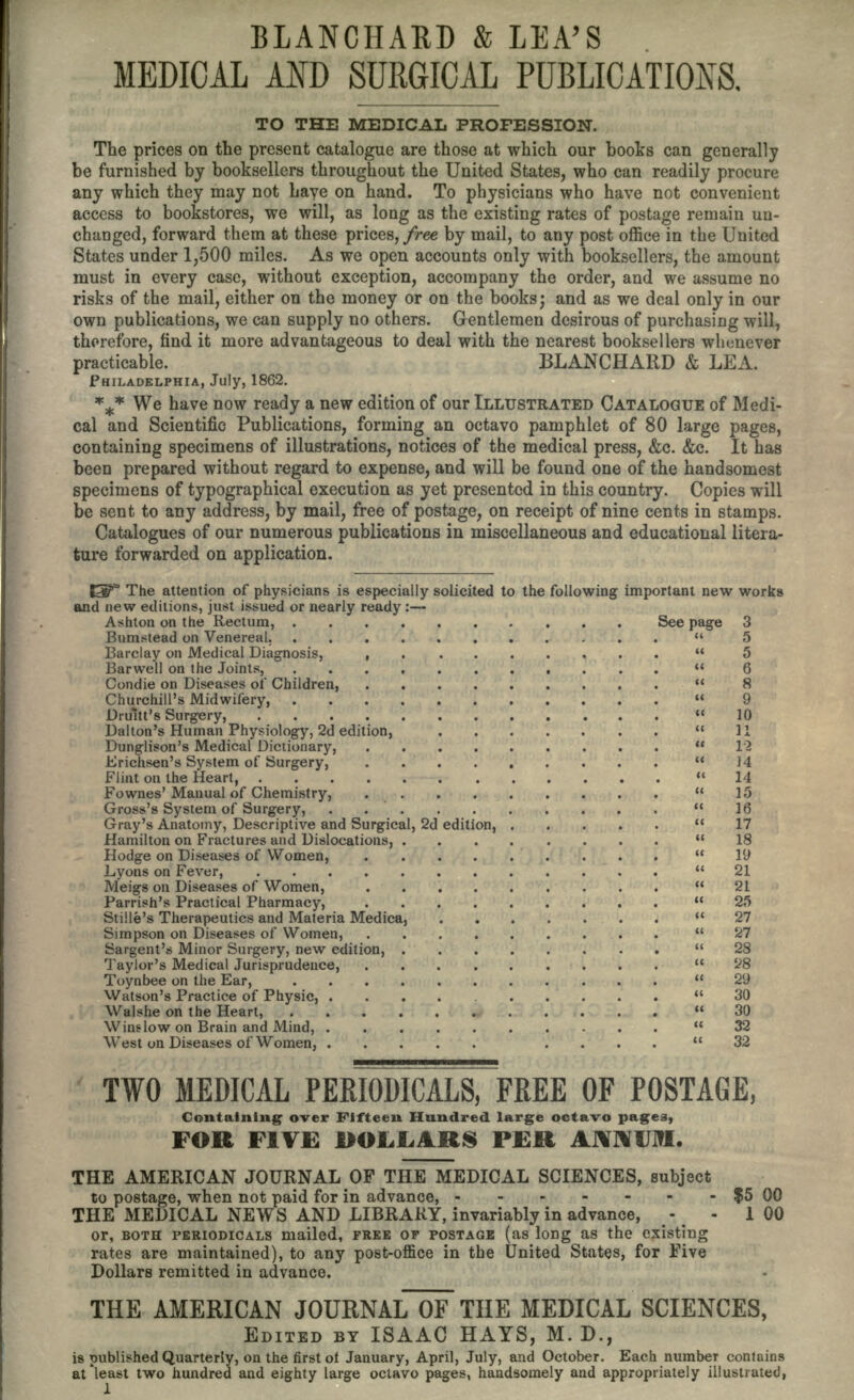 BLANCHABD & LEA'S MEDICAL AND SURGICAL PUBLICATIONS. TO THE MEDICAL PROFESSION. The prices on the present catalogue are those at which our books can generally be furnished by booksellers throughout the United States, who can readily procure any which they may not haye on hand. To physicians who have not convenient access to bookstores, we will, as long as the existing rates of postage remain un- changed, forward them at these prices, free by mail, to any post office in the United States under 1,500 miles. As we open accounts only with booksellers, the amount must in every case, without exception, accompany the order, and we assume no risks of the mail, either on the money or on the books; and as we deal only in our own publications, we can supply no others. Gentlemen desirous of purchasing will, therefore, find it more advantageous to deal with the nearest booksellers whenever practicable. BLANCHARD & LEA. PHILADELPHIA, July, 1862. *** We have now ready a new edition of our ILLUSTRATED CATALOGUE of Medi- cal and Scientific Publications, forming an octavo pamphlet of 80 large pages, containing specimens of illustrations, notices of the medical press, &c. &c. It has been prepared without regard to expense, and will be found one of the handsomest specimens of typographical execution as yet presented in this country. Copies will be sent to any address, by mail, free of postage, on receipt of nine cents in stamps. Catalogues of our numerous publications in miscellaneous and educational litera- ture forwarded on application. ISP3 The attention of physicians is especially solicited to the following important new works and new editions, just issued or nearly ready :— Ashton on the Rectum, See page 3 Bumstead on Venereal.  5 Barclay on Medical Diagnosis, .........  5 Barwell on the Joints, ........... 6 Condie on Diseases of Children, .........  8 Churchill's Midwifery,  9 Drain's Surgery, 10 Dalton's Human Physiology, 2d edition, 11 Dunglison's Medical Dictionary,  12 Erichsen's System of Surgery, .  14 Flint on the Heart, 14 Fownes'Manual of Chemistry, 15 Gross's System of Surgery, .  16 Gray's Anatomy, Descriptive and Surgical, 2d edition, 17 Hamilton on Fractures and Dislocations, 18 Hodge on Diseases of Women,  1U Lyons on Fever, 21 Meigs on Diseases of Women, 21 Parrish's Practical Pharmacy, 25 StiHe's Therapeutics and Materia Medica, 27 Simpson on Diseases of Women, 27 Sargent's Minor Surgery, new edition, 28 Taylor's Medical Jurisprudence, 28 Toynbee on the Ear, 29 Watson's Practice of Physic, 30 Walshe on the Heart, 30 Wins low on Brain and Mind, .......... 32 West on Diseases of Women, ... 32 TWO MEDICAL PERIODICALS, FREE OF POSTAGE, Containing over Fifteen Hundred large octavo pages, FOR FIVE £>OLLARS PER ANNUM. THE AMERICAN JOURNAL OF THE MEDICAL SCIENCES, subject to postage, when not paid for in advance, - - - - - - -$500 THE MEDICAL NEWS AJND LIBRARY, invariably in advance, - - 100 or, BOTH PERIODICALS mailed, FREE or POSTAGE (as long as the existing rates are maintained), to any post-office in the United States, for Five Dollars remitted in advance. THE AMERICAN JOURNAL~oF THE MEDICAL SCIENCES, EDITED BY ISAAC HAYS, M. D., is published Quarterly, on the first of January, April, July, and October. Each number contains at least two hundred and eighty large octavo pages, handsomely and appropriately illustrated,