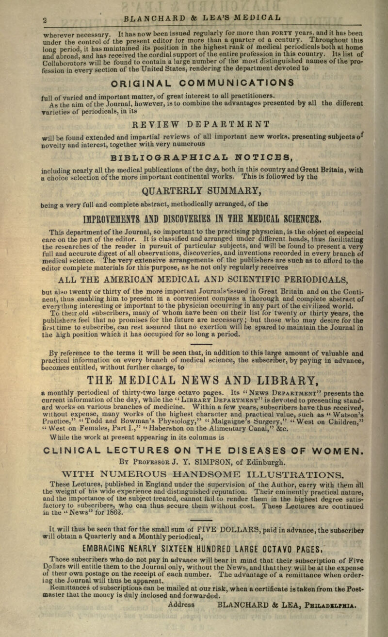 wherever necessary. It has now been issued regularly for more than FORTY years, and it has- been under the control of the present editor for more than a quarter ol a century. Throughout this long period, it has maintained its position in the highest rank of medical periodicals both at home and abroad and has received the cordial support of the entire profession in this country. Its list of Collaborators will be found to contain a large number of the most distinguished names of the pro- fession in every section of the United States, rendering the department devoted to ORIGINAL COMMUNICATIONS full of varied and important matter, of great interest to all practitioners. As the aim of the Journal, however, is to combine the advantages presented by all the different varieties of periodicals, in its REVIEW DEPARTMENT will be found extended and impartial reviews of all important new works, presenting subjects o^ novelty and interest, together with very numerous BIBLIOGRAPHICAL NOTICES, including nearly all the medical publications of the day, both in this country and Great Britain, with a choice selection of the more important continental works. This is followed by the QUARTERLY SUMMARY, being a very full and complete abstract, methodically arranged, of the IMPROVEMENTS AND DISCOVERIES IN THE MEDICAL SCIENCES. This department of the Journal, so important to the practising physician, is the object oi especial care on the part of the editor. It is classified and arranged under different heads, thus facilitating the researches of the reader in pursuit of particular subjects, and will be found to present a very full and accurate digest of all observations, discoveries, and inventions recorded in every branch of medical science. The very extensive arrangements of the publishers are such as to afford to the editor complete materials for this purpose, as he not only regularly receives ALL THE AMERICAN MEDICAL AND SCIENTIFIC PERIODICALS, but also twenty or thirty of the more important Journalsissued in Great Britain and on the Conti- nent, thus enabling him to present in a convenient compass a thorough and complete abstract of everything interesting or important to the physician occurring in any part of the civilized world. To their old subscribers, many of whom have been on their list for twenty or thirty years, the publishers feel that no promises for the future are necessary; but those who may desire for the first time to subscribe, can rest assured that no exertion will be spared to maintain the Journal in the high position which it has occupied for so long a period. By reference to the terms it will be seen that, in addition to this large amount of valuable and practical information on every branch of medical science, the subscriber, by paying in advance, becomes entitled, without further charge, to THE MEDICAL NEWS AND LIBRABY, a monthly periodical of thirty-two large octavo pages. Its NEWS DEPARTMENT presents the current information of the day, while the  LIBRARY DEPARTMENT is devoted to presenting stand- ard works on various branches of medicine. Within a few years, subscribers have thus received, without expense, many works of the highest character and practical value, such as  Watson's Practice,  Todd and Bowman's Physiology,  Malgaigne's Surgery, West on Children,  West on Females, Part I., Habershon on the Alimentary Canal, &c. While the work at present appearing in its columns is CLINICAL LECTURES ON THE DISEASES OF WOMEN. BY PROFESSOR J. Y. SIMPSON, of Edinburgh. WITH NUMEROUS HANDSOME ILLUSTRATIONS. These Lectures, published in England under the supervision of the Author, carry with them all the weignt of his wide experience and distinguished reputation. Their eminently practical nature, and the importance of the subject treated, cannot fail to render them in the highest degree satis- factory to subscribers, who can thus secure them without cost. These Lectures are continued in the .News for 1862. It will thus be seen that for the small sum of FIVE DOLLARS, paid in advance, the subscriber will obtain a Quarterly and a Monthly periodical, EMBRACING NEARLY SIXTEEN HUNDRED LARGE OCTAVO PAGES, Those subscribers who do not pay in advance will bear in mind that their subscription of Five Dollars will entitle them to the Journal only, without the News, and that they will be at the expense of their own postage on the receipt of each number. The advantage of a remittance when order- ing the Journal will thus be apparent. Jtternittances oi subscriptions can be mailed at our risk, when a certificate is taken from tke Post- master that the money is duly inclosed and forwarded. Address BLANCHARD & LEA. PHILADELPHIA.