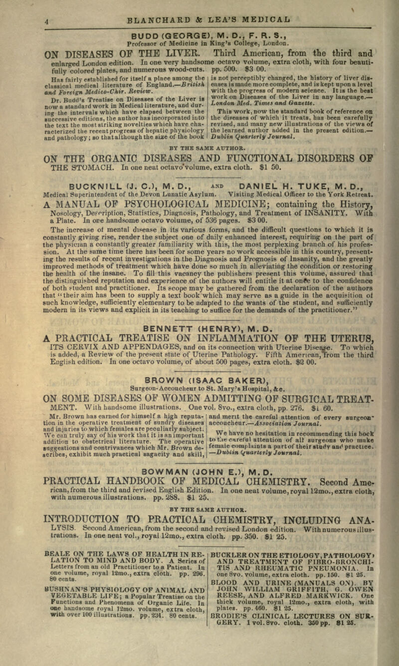 BUDD (GEORGE), M. D., F. R. S., Professor of Medicine in King's College, London. ON DISEASES OF THE LIVER. Third American, from the third and enlarged London edition. In one very handsome octavo volume, extra cloth, with four beauti- fully colored plates, and numerous wood-cuts, pp. 500. $3 00. Has fairly established for itself a place among the classical medical literature of England.—British and Foreign Medico-Chir. Review. Dr. Budd's Treatise on Diseases of the Liver is now a standard work in Medical literature, and dur- ing the intervals which have elapsed between the successive editions, the author has incorporated into the text the most striking novelties which have cha- racterized the recent progress of he and pathology; so that although the is not perceptibly changed, the history of liver dis- eases is made more complete, and is kept upon a level with the progress of modern science. It is the beat work on Diseases of the Liver in any language.— London Med. Times and Gazette. This work, now the standard book of reference on the diseases of which it, treats, has been carefully revised, and many new illustrations of the views of the learned author added in the present edition.— Dublin Quarterly Journal. BY THE SAME AUTHOR. ON THE ORGANIC DISEASES AND FUNCTIONAL DISORDERS OP THE STOMACH. In one neat octavo*volume, extra cloth. $1 50. BUCKNILL (J. C.), M. D., AND DANIEL H. TUKE, M. D., Medical Superintendent of the Devon Lunatic Asylum. Visiting Medical Officer to the York Retreat. A MANUAL OF PSYCHOLOGICAL MEDICINE; containing the History, Nosology, Description, Statistics, Diagnosis, Pathology, and Treatment of INSANITY. With a Plate. In one handsome octavo volume, of 536 pages. $3 00. The increase of mental disease in its various forms, and the difficult questions to which it is constantly giving rise, render the subject one of daily enhanced interest, requiring on the part of the physician a constantly greater familiarity with this, the most perplexing branch of his profes- sion. At the same time there has been for some years no work accessible in this country, present- ing the results of recent investigations in the Diagnosis and Prognosis of Insanity, and the greatly improved methods of treatment which have done so much in alleviating the condition or restoring the health of the insane. To fill this vacancy the publishers present this volume, assured that the distinguished reputation and experience of the authors will entitle it at on6e to the confidence of both student and practitioner. Its scope may be gathered from the declaration of the authors that their aim has been to supply a text book which may serve as a guide in the acquisition oi such knowledge, sufficiently elementary to be adapted to the wants of the student, and sufficiently modern in its views and explicit in its teaching to suffice for the demands of the practitioner. BENNETT (HENRY), M. D. A PRACTICAL TREATISE ON INFLAMMATION OF THE UTERUS, ITS CERVIX AND APPENDAGES, and on its connection with Uterine Disease. To which is added, a Review of the present state of Uterine Pathology. Fifth Amenoan,Trom the third English edition. In one octavo volume, of about 500 pages, extra cloth. $2 00. BROWN (ISAAC BAKER), Surgeon-Accoucheur to St. Mary's Hospital, Ac. ON SOME DISEASES OF WOMEN ADMITTING OF SURGICAL TREAT- MENT. With handsome illustrations. One vol. 8vo., extra cloth, pp. 276. $l 60. Mr. Brown has earned for himself a high reputa- tion in the operative treatment of sundry diseases and injuries to which females are peculiarly subject. We can truly say of his work that it is an important addition to obstetrical literature. The operative gaggestions and contrivances which Mr. Brown de- •cribes, exhibit much practical sagacity and skill, and merit the careful attention of every surgeon accoucheur.—Association Journal. We have no hesitation in recommending this book tot-iecnretul attention of all surgeons who make female complaints a part of their study ant1 practice. —Dublin Quarterly Journal. BOWMAN (JOHN E.), M.D. PRACTICAL HANDBOOK OF MEDICAL CHEMISTRY. Second Ame- rican, from the third and revised English Edition. In one neat volume, royal 12mo., extra cloth, with numerous illustrations, pp. 288. $1 25. BY THE SAME AUTHOR. INTRODUCTION TO PRACTICAL CHEMISTRY, INCLUDING ANA- LYSIS. Second American, from the second and revised London edition. With numerous illus- trations. In one neat vol., royal 12mo., extra cloth, pp. 350. $1 25. BEALE ON THE LAWS OF HEALTH IN RE- LATION TO MIND AND BODY. A Series of Letters from an old Practitioner to a Patient. In one volume, royal 12mo., extra cloth, pp. 296. 80 cents. BUSHNAN'S PHYSIOLOGY OF ANIMAL AND VEGETABLE LIFE; a Popular Treatise on the Functions and Phenomena of Organic Life. In one handsome royal 12mo. volume, extra cloth, with over 100 illustrations, pp. 234. 80 cents. BUCKLER ON THE ETIOLOGY, PATHOLOGY> AND TREATMENT OF FIBRO-BRONCHI- TIS AND RHEUMATIC PNEUMONIA. In one 8vo. volume, extra cloth, pp.150. $125. BLOOD AND URINE (MANUALS ON). BY JOHN WILLIAM GRIFFITH, G. OWEN REESE, AND ALFRED MARKWICK. One thick volume, royal 12mo., extra cloth, with plates, pp.460. $125. BRODIE'S CLINICAL LECTURES ON SUR- GERY. 1 vol. 8vo. cloth. 350pp. 8125.