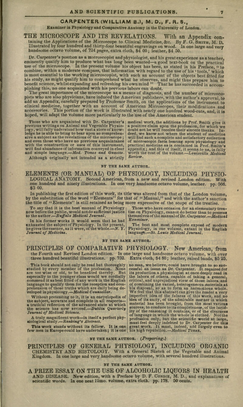 CARPENTER (WILLIAM B.), M. D., F. R. S., Examiner in Physiology and Comparative Anatomy in the University of London. THE MICROSCOPE AND ITS REVELATIONS. With an Appendix con- taining the Applications of the Microscope to Clinical Medicine, &c. By F. G. SMITH, M. D. Illustrated by four hundred and thirty-four beautiful engravings on wood. In one large and very handsome octavo volume, of 724 pages, extra cloth, $4 00 ; leather, $4 50. Dr. Carpenter's position as a microscopist and physiologist, and his great experience as a teacher, eminently qualify him to produce what has long been wanted—a good text-book on the practical use of the microscope. In the present volume his object has been, as stated in his Preface,  to combine, within a moderate compass, that information with regard to the use of his «tools,' which is most essential to the working microscopist, with such an account of the objects best fitted for his study, as might qualify him to comprehend what he observes, and might thus prepare him to benefit science, whilst expanding and refreshing his own mind  That he has succeeded in accom- plishing this, no one acquainted with his previous labors can doubt. The great importance of the microscope as a means of diagnosis, and the number of microsco- pists who are also physicians, have induced the American publishers, with the author's approval, to add an Appendix, carefully prepared by Professor Smith, on the applications of the instrument, to clinical medicine, together with an account of American Microscopes, their modifications and accessories. This portion of the work is illustrated with nearly one hundred wood-cuts, and, it is hoped, will adapt the volume more particularly to the use of the American student. medical work, the additions by Prof. Smith give it a positive claim upon the profession, for which we doubt not he will receive their sincere thanks. In- deed, we know not where the student of medicine will find such a complete and satisfactory collection of microscopic facts bearing upon physiology and practical medicine as is contained in Prof. Smith's appendix; and this of itself, it seems to us, is fully worth the cost of the volume.—Louisville Medical Review. Those who are acquainted with Dr. Carpenter's previous writings on Animal and Vegetable Physio- logy, willfully understand how vast a store of know- ledge he is able to bring to bear upon so comprehen- sive a subject as the revelations of the microscope ; and even those who have no previous acquaintance with the construction or uses of this instrument, will find abundance of information conveyed in clear and simple language.—Med. Times and Gazette. Although originally not intended as a strictly BY THE SAME AUTHOR. ELEMENTS (OR MANUAL) OF PHYSIOLOGY, INCLUDING PHYSIO- LOGICAL ANATOMY. Second American, from a new and revised London edition. With one hundred and ninety illustrations. In one very handsome octavo volume, leather, pp. 566. In publishing the first edition of this work, its title was altered from that of the London volume, by the substitution of the word  Elements for that of  Manual, and with the author's sanction the title of  Elements is still retained as being more expressive of the scope of the treatise. To say that it is the best manual of Physiology now before the public, would not do sufficient justice to the author.—Buffalo Medical Journal. In his former works it would seem that he had exhausted the subject of Physiology. In the present, he gives the essence, as it were, of the whole.—N. Y. Journal of Medicine. Those who have occasion for an elementary trea- tise on Physiology, cannot do better than to possess themselves of the manual of Dr. Carpenter.—Medical Examiner. The best and most complete expos6 of modern Physiology, m one volume, extant in the English languages.—St. Louis Medical Journal. BY THE SAME AUTHOR. PRINCIPLES OF COMPARATIVE PHYSIOLOGY. New American, from the Fourth and Revised London edition. In one large and handsome octavo volume, with over three hundred beautiful illustrations, pp. 752. Extra cloth, $4 80; leather, raised bands, $5 25. This book should not only be read but thorou studied by every member of the profession. None , are too wise or old, to be benefited thereby. But especially to the younger class would we cordially commend it as best fitted of any work in the English language to qualify them for the reception and com- prehension of those truths which are daily being de- veloped in physiology.—Medical Counsellor. Without pretending to it, it is an encyclopedia of the subject, accurate and complete in all respects— a truthful reflection of the advanced state at which the science has now arrived.—Dublin Quarterly Journal of Medical Science. A truly magnificent work—in itself a perfect phy- siological study.—Ranking's Abstract. This work stands without its fellow. It in one few men in Europe could have undertaken; it is one no man, we believe, could have brought to so suc- cessful an issue as Dr. Carpenter. It required for its production a physiologist at once deeply read in the labors of others, capable of taking a general, critical, and unprejudiced view of those labors, and of combining the varied, heterogeneous* materials at his disposal, so as to form an harmonious whole. We feel that this abstract can give the reader a very imperfect idea of the fulness of this work, and no idea of its unity, of the admirable marner in which material has been brought, from the most various sources, to conduce to its completeness of the lucid- ity of the reasoning it contains, or of the clearness of language in which the whole is clothed. Not the profession only, but the scientific world at large, must feel deeply indebted to Dr. Carpenter for this great work. It must, indeed, add largely even to his higfi. reputation.—Medical Times. BY THE SAME AUTHOR. (Preparing.) PRINCIPLES OF GENERAL PHYSIOLOGY, INCLUDING ORGANIC CHEMISTRY AND HISTOLOGY. With a General Sketch of the Vegetable and Animal Kingdom. In one large and very handsome octavo volume, with several hundred illustrations. BY THE SAME AUTHOR. A PRIZE ESSAY ON THE USE OF ALCOHOLIC LIQUORS IN HEALTH AND DISEASE. New edition, with a Preface by D. F. CONDIE, M. D., and explanations of scientific words. In one neat 12mo. volume, extra cloth, pp. 178. 50 cents.