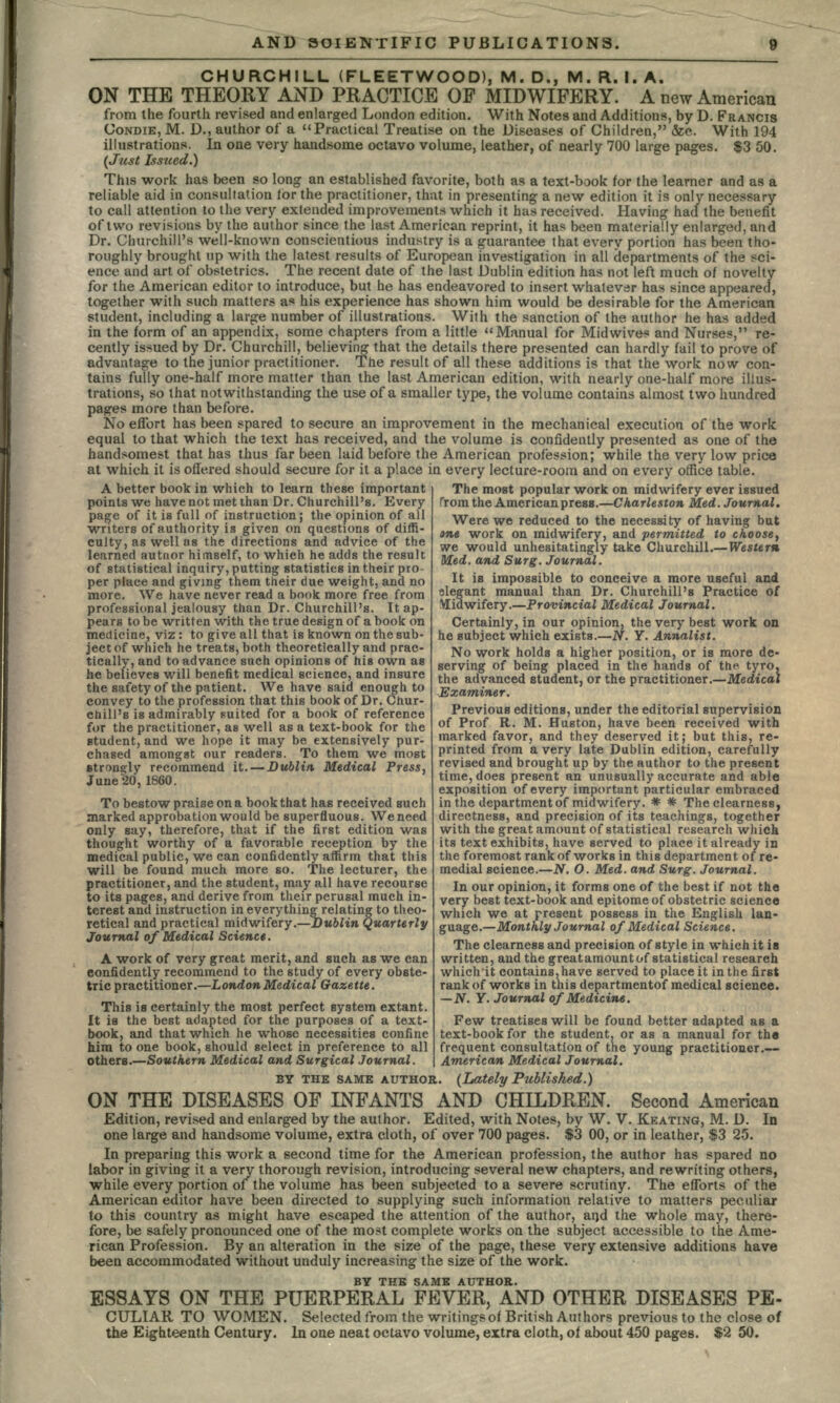 CHURCHILL (FLEETWOOD), M. D., M. R. I. A. ON THE THEORY AND PRACTICE OF MIDWIFERY. A new American from the fourth revised and enlarged London edition. With Notes and Additions, by D. FRANCIS UONDIE, M. D., author of a Practical Treatise on the Diseases of Children, &c. With 194 illustrations. In one very handsome octavo volume, leather, of nearly 700 large pages. $3 50. (Just Issued.) This work has been so long an established favorite, both as a text-book for the learner and as a reliable aid in consultation for the practitioner, that in presenting a new edition it is only necessary to call attention to the very extended improvements which it has received. Having had the benefit of two revisions by the author since the last American reprint, it has been materially enlarged, and Dr. Churchill's well-known conscientious industry is a guarantee that every portion has been tho- roughly brought up with the latest results of European investigation in all departments of the sci- ence and art of obstetrics. The recent date of the last Dublin edition has not left much of novelty for the American editor to introduce, but he has endeavored to insert whatever has since appeared, together with such matters as his experience has shown him would be desirable for the American student, including a large number of illustrations. With the sanction of the author he has added in the form of an appendix, some chapters from a little Manual for Mid wives and Nurses, re- cently issued by Dr. Churchill, believing that the details there presented can hardly fail to prove of advantage to the junior practitioner. The result of all these additions is that the work now con- tains fully one-half more matter than the last American edition, with nearly one-half more illus- trations, so that notwithstanding the use of a smaller type, the volume contains almost two hundred pages more than before. No effort has been spared to secure an improvement in the mechanical execution of the work equal to that which the text has received, and the volume is confidently presented as one of the handsomest that has thus far been laid before the American profession; while the very low price at which it is offered should secure for it a place in every lecture-room and on every office table. The most popular work on midwifery ever issued A better book in which to learn these important points we have not met than Dr. Churchill's. Every page of it is full of instruction; the opinion of all writers of authority is given on questions of diffi- culty, as well as the directions and advice of the learned autnor himself, to which he adds the result of statistical inquiry, putting statistics in their pro per place and giving them their due weight, and no more. We have never read a book more free from professional jealousy than Dr. Churchill's. It ap- pears to be written with the true design of a book on medicine, viz: to give all that is known on the sub- ject of which he treats, both theoretically and prac- tically, and to advance such opinions of his own as he believes will benefit medical science, and insure the safety of the patient. We have said enough to convey to the profession that this book of Dr. Chur- chill's is admirably suited for a book of reference for the practitioner, as well as a text-book for the student, and we hope it may be extensively pur- chased amongst our readers. To them we most strongly recommend it. — Dublin Medical Press, June 20, 1860. To bestow praise on a book that has received such marked approbation would be superfluous. We need only say, therefore, that if the first edition was thought worthy of a favorable reception by the medical public, we can confidently affirm that this will be found much more so. The lecturer, the practitioner, and the student, may all have recourse to its pages, and derive from their perusal much in- terest and instruction in everything relating to theo- retical and practical midwifery.—Dublin Quarterly Journal of Medical Science. A work of very great merit, and such as we can confidently recommend to the study of every obste- tric practitioner.—London Medical Gazette. This \B certainly the most perfect system extant. It is the best adapted for the purposes of a text- book, and that which he whose necessities confine him to one book, should select in preference to all from the American press.—Charleston Med. Journal. Were we reduced to the necessity of having but ane work on midwifery, and permitted to choose, we would unhesitatingly take Churchill.—Western Med. and Surg. Journal. It is impossible to conceive a more useful and elegant manual than Dr. Churchill's Practice of Vlidwifery.—Provincial Medical Journal. Certainly, in our opinion, the very best work on he subject which exists.—N. Y. Annalist. No work holds a higher position, or is more de- serving of being placed in the hands of the tyro, the advanced student, or the practitioner.—Medical Examiner. Previous editions, under the editorial supervision of Prof R. M. Huston, have been received with marked favor, and they deserved it; but this, re- printed from a very late Dublin edition, carefully revised and brought up by the author to the present time, does present an unusually accurate and able exposition of every important particular embraced in the department of midwifery. # * The clearness, directness, and precision of its teachings, together with the great amount of statistical research which its text exhibits, have served to place it already in the foremost rank of works in this department of re- medial science.—N. O. Med. and Surg. Journal. In our opinion, it forms one of the best if not the very best text-book and epitome of obstetric science which we at present possess in the English lan- guage.—Monthly Journal of Medical Science. The clearness and precision of style in which it is written, and the great amount of statistical research which'it contains, have served to place it in the first rank of works in this departmentof medical science. —N. Y. Journal of Medicine. Few treatises will be found better adapted as a text-book for the student, or as a manual for th« frequent consultation of the young practitioner.— American Medical Journal. others.—Southern Medical and Surgical Journal. BY THE SAME AUTHOR. (Lately Published.) ON THE DISEASES OF INFANTS AND CHILDREN. Second American Edition, revised and enlarged by the author. Edited, with Notes, by W. V. KEATING, M. D. In one large and handsome volume, extra cloth, of over 700 pages. $3 00, or in leather, $3 25. In preparing this work a second time for the American profession, the author has spared no labor in giving it a very thorough revision, introducing several new chapters, and rewriting others, while every portion of the volume has been subjected to a severe scrutiny. The efforts of the American editor have been directed to supplying such information relative to matters peculiar to this country as might have escaped the attention of the author, and the whole may, there- fore, be safely pronounced one of the most complete works on the subject accessible to the Ame- rican Profession. By an alteration in the size of the page, these very extensive additions have been accommodated without unduly increasing the size of the work. BY THE SAME AUTHOR. ESSAYS ON THE PUERPERAL FEVER, AND OTHER DISEASES PE- CULIAR TO WOMEN. Selected from the writings of British Authors previous to the close of the Eighteenth Century. In one neat octavo volume, extra cloth, of about 450 pages. $2 50.