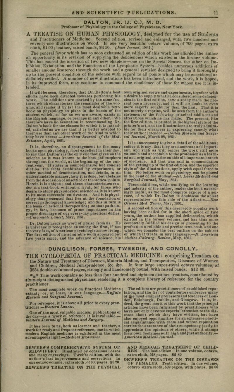 DALTON, JR. (J. C.), M. D. Professor of Physiology in the College of Physicians, New York. A TREATISE ON HUMAN PHYSIOLOGY, designed for the use of Students and Practitioners of Medicine. Second edition, revised and enlarged, with two hundred and seventy-one illustrations on wood. In one very beautiful octavo volume, of 700 pages, extra cloth, $4 00; leather, raised bands, $4 50. (Just Issued, 1861.) The general favor which has so soon exhausted an edition of this work has afforded the author an opportunity in its revision of supplying the deficiencies which existed in the former volume. This has caused the insertion of two new chapters—one on the Special Senses, the other on Im- bibition, Exhalation, and the Functions of the Lymphatic System—besides numerous additions of smaller amount scattered through the work, and a general revision designed to bring it thoroughly up to the present condition of the science with regard to all points which may be considered as definitely settled. A number of new illustrations has been introduced, and the Work, it is hoped, in its improved form, may continue to command the confidence of those for whose use it is in- tended. It will be seen, therefore, that Dr. Dalton's best i own original views and experiments, together with efforts have been directed towards perfecting his a desire to supply what he considered some deficien- work. The additions are marked by the same fea- cies in the first edition, have already made the pre- tures which characterize the remainder of the vol- sent one a necessity, and it will no doubt be even for than the first. That it is will be seen from the author's ?ing principal additions and the English language, or perhaps in any other. We alterations which he has made. The present, like therefore have no hesitation in recommending Dr. j the first edition, is printed in the highest style of the Dalton's hook for the classes for which it is intend- \ printer's art, and the illustrations are truly admira- ed, satisfied as we are that it is better aCapted to ble tor their clearness in expressing exactly what their uee than any other work of the kind to which their author intended.—Boston Medical and Surgi- they have access.—American Journal of the Med. cal Journal, March 28, 1861. Sciences, April, 1861. It .g unnecegsary to pive a detail of theadditions. It is, therefore, no disparagement to the many suffice it to say, that they are numerous and import- books upon physiology, most excellent in their day, i ant, and such as will render the work still more to say that Dalton's is the only one that gives us the i valuable and acceptable to the profession as a learn- science as it was known to the best philosophers I ed and original treatise on this all-important branch throughout the world, at the beginning of the cur- | of medicine. All that was said in commendation rent.year. It states in comprehensive but concise of the getting up of the first edition, and the superior diction, the facts established by experiment, or I style of the illustrations, apply with equal force to other method of demonstration, and details, in an I this. No better work on physiology can be placed understandable manner, how it is done, but abstains in the hand of the student.—-uSt. Louis Medical and tares which characterize the remainder ot the vol- sent one a necessity, and ume, and render it by far the most desirable text- j more eagerly sought for book on physiology to place in the hands of the not merely a reprint, will student which, so far as we are aware, exists in ' statement of the fol'owii from the discussion of unsettled or theoretical paints. Herein it is unique; and these characteristics ren der it a text-book without a rival, for those who Surgical Journal, May, 1861. These additions, while testifying to the learning and industry of the author, render the book exceed desire to study physiological science as it is known j ingly usefui as the most complete expose of a sci- to its most successful cultivators. And it isphysi- i ence of which Dr. Dalton is doubtless the ablest ology thus presented that lies at the foundation of j representative on this side of the Atlantic.—New correct pathological knowledge; and this in turn is \ Orleans Me the basis of rational therapeutics; so that patholo- gy, in fact, becomes of prime importance in the proper discharge of our every-day practical duties. —Cincinnati Lancet, May, 1861. Dr. Dalton needs no word of praise from us. He s Med. Times, May, 1861. A second edition of this deservedly popular work having been called for in the short space of two years, the author has supplied deficiencies, which existed in the former volume, and has thus more completely fulfilled his design of presenting to the is universally recognized as among the first, if not profession a reliable and precise text-book, and one the very fiist, of American physiologists now living, j which we consider the best outline on the subject The first edition of his admirable work appeared but I of which it treats, in any language.—N. American two years since, and the advance of science, his I Medico-C/iirurg. Review, May, 1661. DUNGLISON, FORBES, TWEEDIE, AND CONOLLY. THE CYCLOPAEDIA OF PRACTICAL MEDICINE: comprising Treatises on the Nature and Treatment of Diseases, Materia Medica, and Therapeutics, Diseases of Women and Children, Medical Jurisprudence, &c. &c. In four large super-royal octavo volumes, of 3254 double-columned pages, strongly and handsomely bound, with raised bands. $12 00. *%.* This work contains no less than four hundred and eighteen distinct treatises, contributed by sixty-eight distinguished physicians, rendering it a complete library of reference for the country practitioner. The most complete work on Practical Medicine extant; or, at least, in our language.—Buffalo Medical and Surgical Journal. For reference, it is above all price to every prac- titioner.— Western Lancet. One of the most valuable medical publications of the day—as a work of reference it is invaluable.— Western Journal oj Medicine and Surgery. It has been to us, both as learner and teacher, a work for ready and frequent reference, one in which modern English medicine is exhibited in the most advantageous light.—Medical Examiner. The editors are practitioners of established repu- tation, and the list of contributors embraces ninny of Jhe most eminent professors and teachers of Lon- don, Edinburgh, Dublin, and Glasgow. It is, in- deed, the great merit 01 this work that the principal articles have been furnished by practitioners who have not only devoted especial attention to the dis- eases about which they have written, but have also enjoyed opportunities for an extensive practi- cal acquaintance with them and whose reputation carries the assurance of their competency justly to appreciate the opinions ot others, while it stamps their own doctrines with high and just authority.— American Medical Journal. DEWEES'S COMPREHENSIVE SYSTEM OF MIDWIFERY. Illustrated by occasional cases and many engravings. Twelfth edition, with the author's last improvements and corrections In one octavo vol ume, extra cloth, of 600 pages. S3 20. DEWEES'S TREATISE ON THE PHYSICAL AND MEDICAL TREATMENT OF CHILD- REN. The last edition. In one volume, octavo, extra cloth, 548 pages. $2 80 DEWEES'S TREATISE ON THE DISEASES OF FEMALES. Tenth edition. In one volume, octavo extra cloth, 532 pages, with plates. 83 00