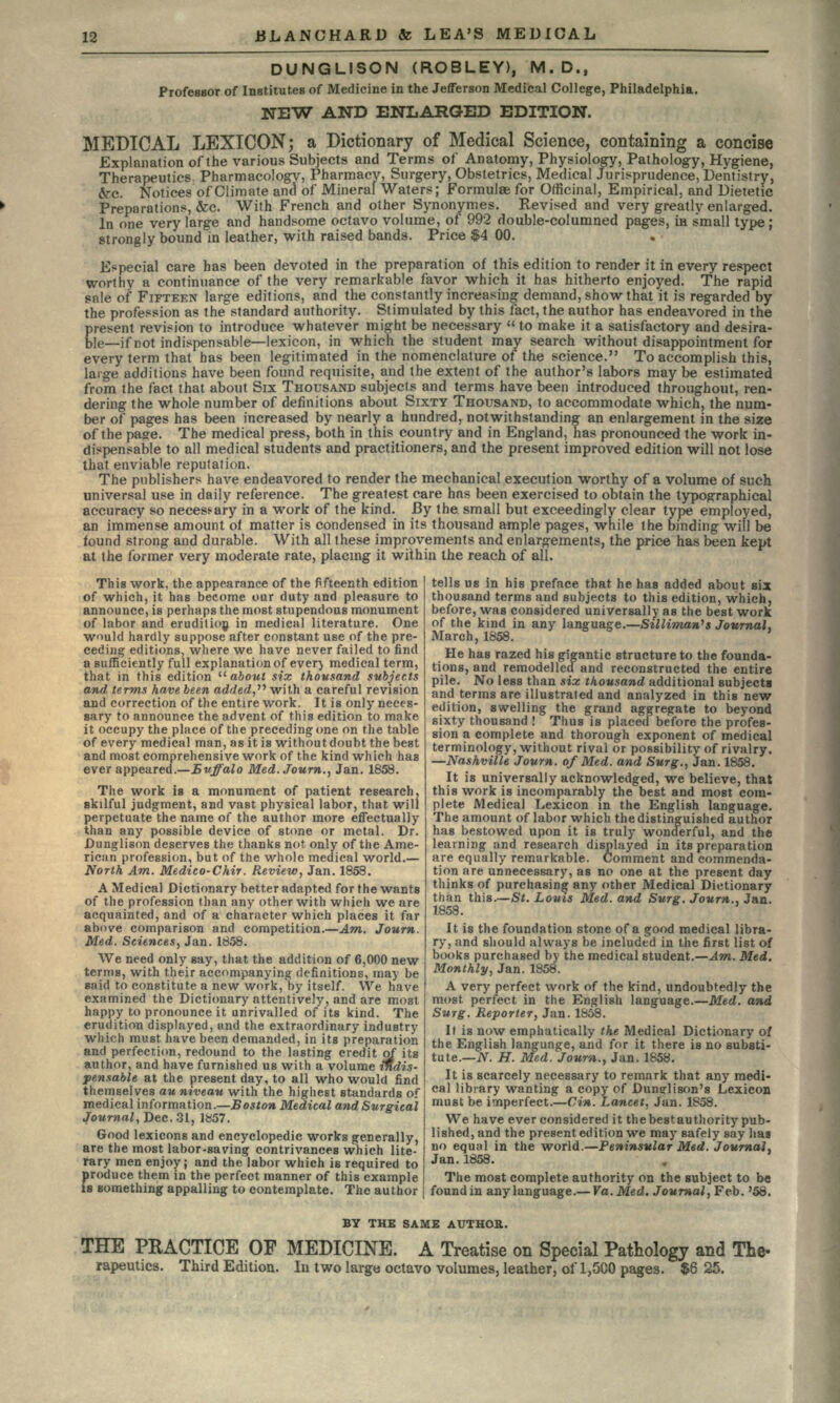 DUNGLISON (ROBLEY), M.D., Professor of Institutes of Medicine in the Jefferson Medical College, Philadelphia. NEW AND ENLARGED EDITION. MEDICAL LEXICON; a Dictionary of Medical Science, containing a concise Explanation of the various Subjects and Terms of Anatomy, Physiology, Pathology, Hygiene, Therapeutics Pharmacology, Pharmacy, Surgery, Obstetrics, Medical Jurisprudence, Dentistry, Src. Notices of Climate and of Mineral Waters; Formulae for Officinal, Empirical, and Dietetic Preparations, &c. With French and other Synonymes. Revised and very greatly enlarged. In one very large and handsome octavo volume, of 992 double-columned pages, in small type ; strongly bound in leather, with raised bands. Price $4 00. Especial care has been devoted in the preparation of this edition to render it in every respect worthy a continuance of the very remarkable favor which it has hitherto enjoyed. The rapid snle of FIFTEEN large editions, and the constantly increasing demand, show that it is regarded by the profession as the standard authority. Stimulated by this fact, the author has endeavored in the present revision to introduce whateve'r might be necessary  to make it a satisfactory and desira- ble—if not indispensable—lexicon, in which the student may search without disappointment for every term that has been legitimated in the nomenclature of the science. To accomplish this, large additions have been found requisite, and the extent of the author's labors may be estimated from the fact that about Six THOUSAND subjects and terms have been introduced throughout, ren- dering the whole number of definitions about SIXTY THOUSAND, to accommodate which, the num- ber of pages has been increased by nearly a hundred, notwithstanding an enlargement in the size of the page. The medical press, both in this country and in England, has pronounced the work in- dispensable to all medical students and practitioners, and the present improved edition will not lose that enviable reputation. The publishers have endeavored to render the mechanical execution worthy of a volume of such universal use in daily reference. The greatest care hns been exercised to obtain the typographical accuracy so necessary in a work of the kind. By the small but exceedingly clear type employed, an immense amount of matter is condensed in its thousand ample pages, while the binding will be found strong and durable. With all these improvements and enlargements, the price has been kept at the former very moderate rate, placing it within the reach of all. tells us in his preface that he has added about six thousand terms and subjects to this edition, which, before, was considered universally as the best work of the kind in any language.—Silliman's Journal, March, 1858. This work, the appearance of the fifteenth edition of which, it has become our duty and pleasure to announce, is perhaps the most stupendous monument of labor and erudition in medical literature. One would hardly suppose after constant use of the pre- ceding editions, where we have never failed to find a sufficiently full explanation of ever} medical term, that in this edition  about six thousand subjects and terms have been added, with a careful revision and correction of the entire work. It is only neces- sary to announce the advent of this edition to make it occupy the place of the preceding one on the table of every medical man, as it is without doubt the best and most comprehensive work of the kind which has ever appeared.—Buffalo Med. Journ., Jan. 1858. The work is a monument of patient research, skilful judgment, and vast physical labor, that will perpetuate the name of the author more effectually than any possible device of stone or metal. Dr. Dunglison deserves the thanks not only of the Ame- rican profession, but of the whole medical world.— North Am. Medico-Chir. Review, Jan. 1858. A Medical Dictionary better adapted for the wants of the profession than any other with which we are acquainted, and of a character which places it far above comparison and competition.—Am. Journ. Med. Sciences, Jan. 1858. We need only say, that the addition of 6,000 new terms, with their accompanying definitions, may be said to constitute a new work, by itself. We have examined the Dictionary attentively, and are most happy to pronounce it unrivalled of its kind. The erudition displayed, and the extraordinary industry which must have been demanded, in its preparation and perfection, redound to the lasting credit of its author, and have furnished us with a volume indis- pensable at the present day, to all who would find themselves au niveau with the highest standards of medical information.—Boston Medical and Surgical Journal, Dec. 31, 1857. Good lexicons and encyclopedic works generally, are the most labor-saving contrivances which lite- rary men enjoy; and the labor which is required to produce them in the perfect manner of this example is something appalling to contemplate. The author He has razed his gigantic structure to the founda- tions, and remodelled and reconstructed the entire pile. No less than six thousand additional subjects and terms are illustrated and analyzed in this new edition, swelling the grand aggregate to beyond sixty thousand ! Thus is placed before the profes- sion a complete and thorough exponent of medical terminology, without rival or possibility of rivalry. —Nashville Journ. of Med. and Surg., Jan. 1858. It is universally acknowledged, we believe, that this work is incomparably the best and most com- plete Medical Lexicon in the English language. The amount of labor which the distinguished author has bestowed upon it is truly wonderful, and the learning and research displayed in its preparation are equally remarkable. Comment and commenda- tion are unnecessary, as no one at the present day thinks of purchasing any other Medical Dictionary than this.—St. Louis Med. and Surg. Journ., Jan. 1858. It is the foundation stone of a good medical libra- ry, and should always be included in the first list of books purchased by the medical student.—Am. Med. Monthly, Jan. 1858. A very perfect work of the kind, undoubtedly the most, perfect in the English language.—Med. and Surg. Reporter, Jan. 1858. It is now emphatically the Medical Dictionary of the English language, and for it there is no substi- tute.— N. H. Med. Journ., Jan. 1858. It is scarcely necessary to remark that any medi- cal library wanting a copy of Dunglison's Lexicon must be imperfect.—Cin. Lancet. Jan. 1858. We have ever considered it thebestauthority pub- lished, and the present edition we may safely say has no equal in the world.—Peninsular Med. Journal. Jan.1858. The most complete authority on the subject to be foundiu any language.— Va.Med. Journal, Feb. '58. BY THE SAME AUTHOR. THE PRACTICE OF MEDICINE. A Treatise on Special Pathology and The- rapeutics. Third Edition. In two large octavo volumes, leather, of 1,5CO pages. $625.