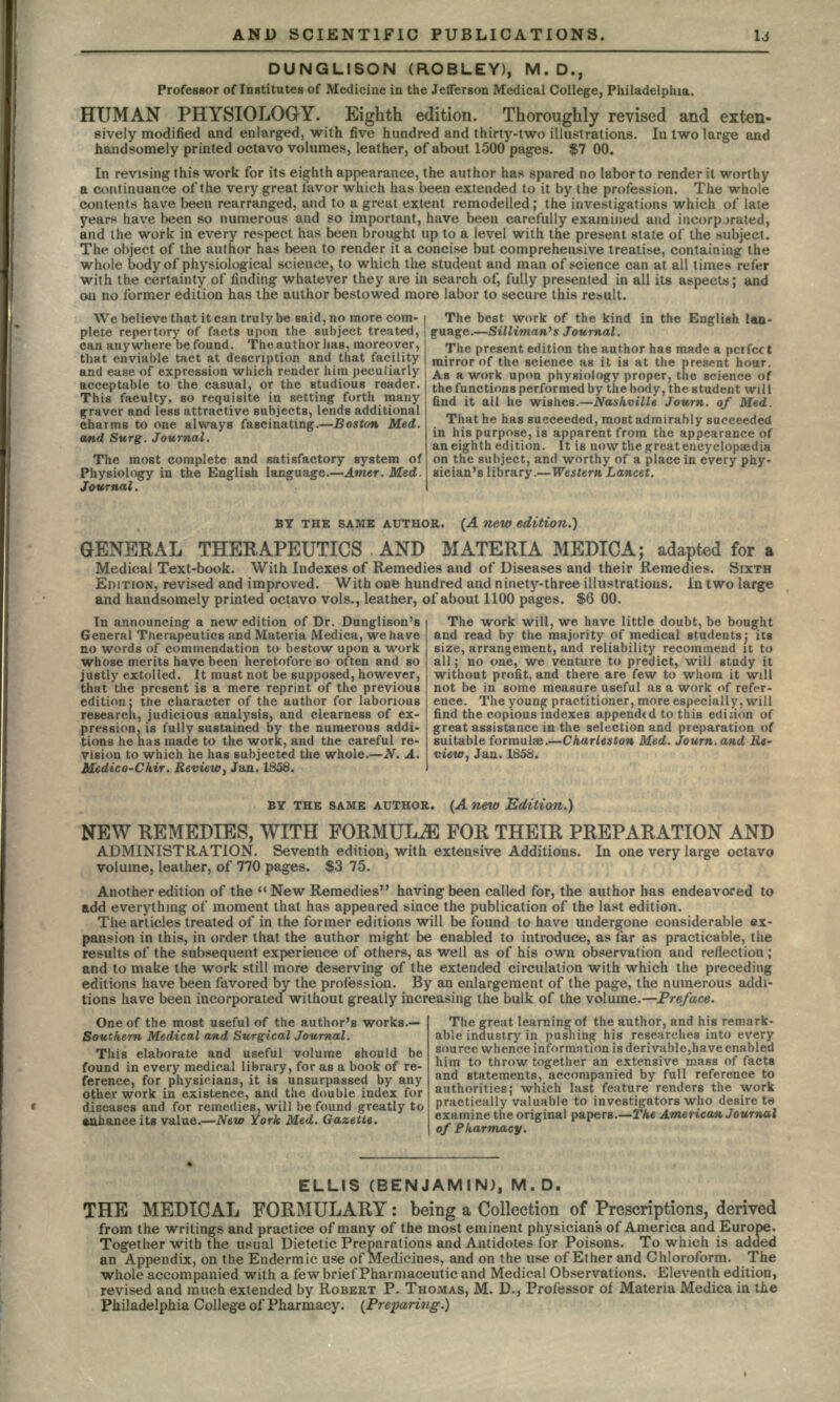 DUNGLISON (ROBLEY), M.D., Professor of Institutes of Medicine in the Jefferson Medical College, Philadelphia. HUMAN PHYSIOLOGY. Eighth edition. Thoroughly revised and exten- sively modified and enlarged, with five hundred and thirty-two illustrations. In two large and handsomely printed octavo volumes, leather, of about 1500 pages. $7 00. In re vising this work for its eighth appearance, the author has spared no labor to render it worthy a continuance of the very great favor which has been extended to it by the profession. The whole contents have been rearranged, arid to a great extent remodelled; the investigations which of late years have been so numerous and so important, have been carefully examined and incorporated, and the work in every respect has been brought up to a level with the present state of the subject. The object of the author has been to render it a concise but comprehensive treatise, containing the whole body of physiological science, to which the student and man of science can at all times refer with the certainty of finding whatever they are in search of, fully presented in all its aspects; and OJti no former edition has the author bestowed more labor to secure this result. We believe that it can truly be said, no more com- i plete repertory of facts upon the subject treated, can anywhere be found. The author lias, moreover, that enviable tact at description and that facility | and ease of expression which render him peculiarly acceptable to the casual, or the studious reader. This faculty, so requisite in setting forth many graver and less attractive subjects, lends additional charms to one always fascinating.—Boston Med. and Surg. Journal. The most complete and satisfactory system of Physiology in the English language.—Amer. Med. Journal. The best work of the kind in the English lan- guage.—Silliman's Journal. The present edition the author has made a pcifcct mirror of the science as it is at the present hour. As a work upon physiology proper, the science of the functions performed by the body, the student will find it all he wishes.—Nashville Journ. of Med. That he has succeeded, most admirably succeeded in his purpose, is apparent from the appearance of an eighth edition. It is now the great encyclopaedia on the subject, and worthy of a place in every phy- sician's library.—Western Lancet. BY THE SAME AUTHOR. (A new edition.') GENERAL THERAPEUTICS AND MATERIA MEDIC A; adapted for a Medical Text-book. With Indexes of Remedies and of Diseases and their Remedies. SIXTH EDITION, revised and improved. With one hundred and ninety-three illustrations. In two large and handsomely printed octavo vols., leather, of about 1100 pages. $6 00. In announcing a new edition of Dr. Dunglison's General Therapeutics and Materia Medica, we have no words of commendation to bestow upon a work whose merits have been heretofore so often and so justly extolled. It must not be supposed, however, that the present is a mere reprint of the previous edition: the character of the author for laborious research, judicious analysis, and clearness of ex- pression, is fully sustained by the numerous addi- tions he has made to the work, and the careful re- vision to which he has subjected the whole.—N. A. Medico-Chir. Review, Jan. 1858. The work will, we have little doubt, be bought and read by the majority of medical students j its size, arrangement, and reliability recommend it to all; no one, we venture to predict, will study it without profit, and there are few to whom it will not be in some measure useful as a work of refer- ence. The young practitioner, more especially, will find the copious indexes appended to this edizion of great assistance in the selection and preparation of suitable formulae.—Charleston Med. Journ. and Re- view, Jan.1858. BY THE SAME AUTHOR. (A new Edition.) NEW REMEDIES, WITH FORMULAE FOR THEIR PREPARATION AND ADMINISTRATION. Seventh edition, with extensive Additions. In one very large octavo volume, leather, of 770 pages. $3 75. Another edition of the  New Remedies having been called for, the author has endeavored to add everythmg of moment that has appeared since the publication of the last edition. The articles treated of in the former editions will be found to have undergone considerable ex- pansion in this, in order that the author might be enabled to introduce, as far as practicable, the results of the subsequent experience of others, as well as of his own observation and reflection; and to make the work still more deserving of the extended circulation with which the preceding editions have been favored by the profession. By an enlargement of the page, the numerous addi- tions have been incorporated without greatly increasing the bulk of the volume.—Preface. One of the most useful of the author's works.— The great learning of the author, and his remark- Southern Medical and Surgical Journal. This elaborate and useful volume should be found in every medical library, for as a book of re- ference, for physicians, it is unsurpassed by any other work in existence, and the double index for diseases and for remedies, will be found greatly to enhance its value.—New York Med. Gazette. The great learning ot tne autnor, ana nis remarK- able industry in pushing his researches into every source whence information is derivable,have enabled him to throw together an extensive mass of facts and statements, accompanied by full reference to authorities; which last feature renders the work practically valuable to investigators who desire te examine the original papers.—The American Journal of P harmacy. ELLIS (BENJAMIN), M.D. THE MEDICAL FORMULARY: being a Collection of Prescriptions, derived from the writings and practice of many of the most eminent physicians of America and Europe. Together with the usual Dietetic Preparations and Antidotes for Poisons. To which is added an Appendix, on the Endermic use of Medicines, and on the use of Ether and Chloroform. The whole accompanied with a few brief Pharmaceutic and Medical Observations. Eleventh edition, revised and much extended by ROBERT P. THOMAS, M. D., Professor of Materia Medica in the Philadelphia College of Pharmacy. (Preparing.)