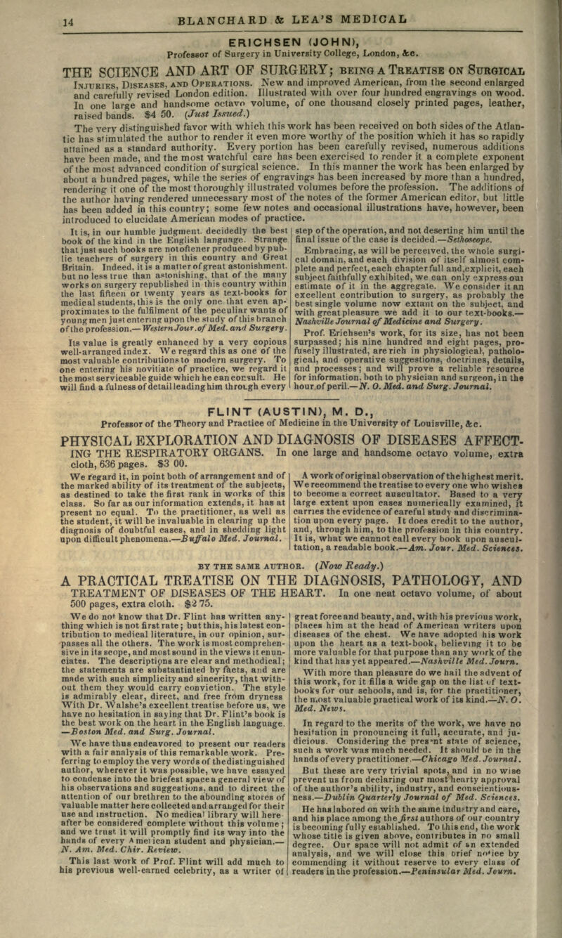ERICHSEN (JOHN), Professor of Surgery in University College, London, &c. THE SCIENCE AND ART OF SURGERY; BEING A TREATISE ON SURGICAL INJURIES, DISEASES, AND OPERATIONS. New and improved American, from the second enlarged and carefully revised London edition. Illustrated with over four hundred engravings on wood. In one large and handsome octavo volume, of one thousand closely printed pages, leather, raised bands. $4 50. (Just Issued.} The very distinguished favor with which this work has been received on both sides of the Atlan- tic has stimulated the author to render it even more worthy of the position which it has so rapidly attained as a standard authority. Every portion has been carefully revised, numerous additions have been made, and the most watchful care has been exercised to render it a complete exponent of the most advanced condition of surgical science. In this manner the work has been enlarged by about a hundred pages, while the series of engravings has been increased by more than a hundred, rendering it one of the most thoroughly illustrated volumes before the profession. The additions of the author having rendered unnecessary most of the notes of the former American editor, but little has been added in this country; some few notes and occasional illustrations have, however, been introduced to elucidate American modes of practice. It is, in our humble judgment, decidedly the best book of the kind in the English language. Strange that just such books are notoftener produced by pub- lic teacher? of surgery in this country and Great Britain. Indeed, it is a matter of great astonishment, but no less true than astonishing, that of the many works on surgery republished in this country within the last fifteen or twenty years as text-books for medical students, this is the only one that even ap- proximates to the fulfilment of the peculiar wants of youngmen just entering upon the study of thisbranch of the profession.— Western Jour, ofMed. and Surgery. Its value is greatly enhanced by a very copious well-arranged index. We regard this as one of the most valuable contributions to modern surgery. To one entering his novitiate of practice, we regard it the most serviceable guide which he can consult. He will find a fulness of detail leading him through every subject faithfully estimate of it in step of the operation, and not deserting him until the final issue of the case is decided.—Sethoscope. Embracing, as will be perceived, the whole surgi- cal domain, and each division of itself almost com- plete and perfect, each chapter full and.explicit, each  exhibited, we can only express oui the aggregate. We consider it an excellent contribution to surgery, as probably the best single volume now extant on the subject, and with great pleasure we add it to our text-books.— Nashville Journal of Medicine and Surgery. Prof. Erichsen's work, for its size, has not been surpassed; his nine hundred and eight pages, pro- fusely illustrated, are rich in physiological, patholo- gical, and operative suggestions, doctrines, details, and processes; and will prove a reliable resource for information, both to physician and surgeon, in the hour of peril.—N. 0. Med. and Surg. Journal. FLINT (AUSTIN), M. D., Professor of the Theory and Practice of Medicine in the University of Louisville, &c. PHYSICAL EXPLORATION AND DIAGNOSIS OF DISEASES AFFECT- ING THE RESPIRATORY ORGANS. In one large and handsome octavo volume, extra cloth, 636 pages. $3 00. We regard it, in point both of arrangement and of the marked ability of its treatment of the subjects, as destined to take the first rank in works of this class. So far as our information extends, it has at present no equal. To the practitioner, as well as the student, it will be invaluable in clearing up the diagnosis of doubtful cases, and in shedding light upon difficult phenomena.—Buffalo Med. Journal. A work of original observation of the highest merit. We recommend the treatise to every one who wishes to become a correct auscultator. Based to a very large extent upon cases numerically examined, it carries the evidence of careful study and discrimina- tion upon every page. It does credit to the author, and, through him, to the profession in this country. It is, what we cannot call every book upon auscul- tation, a readable book.—Am. Jour. Med. Sciences. BY THE SAME AUTHOR. (Now Ready.) A PRACTICAL TREATISE ON THE DIAGNOSIS, PATHOLOGY, AND TREATMENT OF DISEASES OF THE HEART. In one neat octavo volume, of about 500 pages, extra cloth. $2 75. We do not know that Dr. Flint has written any- thing which is not first rate ; but this, his latest con tribution to medical literature, in our opinion, sur- passes all the others. The work is most comprehen- sive in its scope, and most sound in the views it enun- ciatts. The descriptions are clear and methodical; the statements are substantiated by facts, and are mRde with such simplicity and sincerity, that with- out them they would carry conviction. The style is admirably clear, direct, and free from dryness With Dr. Walshe's excellent treatise before us, we have no hesitation in saying that Dr. Flint's book is the best work on the heart in the English language. —Boston Med. and Surg. Journal. We have thus endeavored to present our readers with a fair analysis of this remarkable work. Pre- ferring to employ the very words of thedistinguished author, wherever it was possible, we have essayed to condense into the briefest space a general view of his observations and suggestions, and to direct the attention of our brethren to the abounding stores of valuable matter here collected and arranged for their use and instruction. No medical library will here after be considered complete without this volume ; and we trust it will promptly find its way into the hands of every Ameiican student and physician.— N. Am. Med. Chir. Review. This last work of Prof. Flint will add much to his previous well-earned celebrity, as a writer of great forceand beauty, and, with his previous work, places him at the head of American writers upon diseases of the chest. We have adopted his work upon the heart as a text-book, believing it to be more valuable for that purpose than any work of the kind that has yet appeared.—Nashville Med. Journ. With more than pleasure do we hail the advent of this work, for it fills a wide gap on the list of text- books for our schools, and is, for the practitioner, the n.ost valuable practical work of its kind.—N. O. Med. News. In regard to the merits of the work, we have no hesitation in pronouncing it full, accurate, and ju- dicious. Considering the present state of science, such a work was much needed. It should be in the hands of every practitioner.—Chicago Med. Journal. But these are very trivial spots, and in nowise prevent us from declaring our most hearty approval of the author's ability, industry, and conscientious- ness.—Dublin Quarterly Journal of Med. Sciences. He has labored on with the same industry and care, and his place among thejirst authors of our country is becoming fully established. To this end, the work whose title is given above, contributes in no small degree. Our spaae will not admit of vn extended analysis, and we will close this orief noMce by commending it without reserve to every class of readers in the profession.—Peninsular Med. Journ.