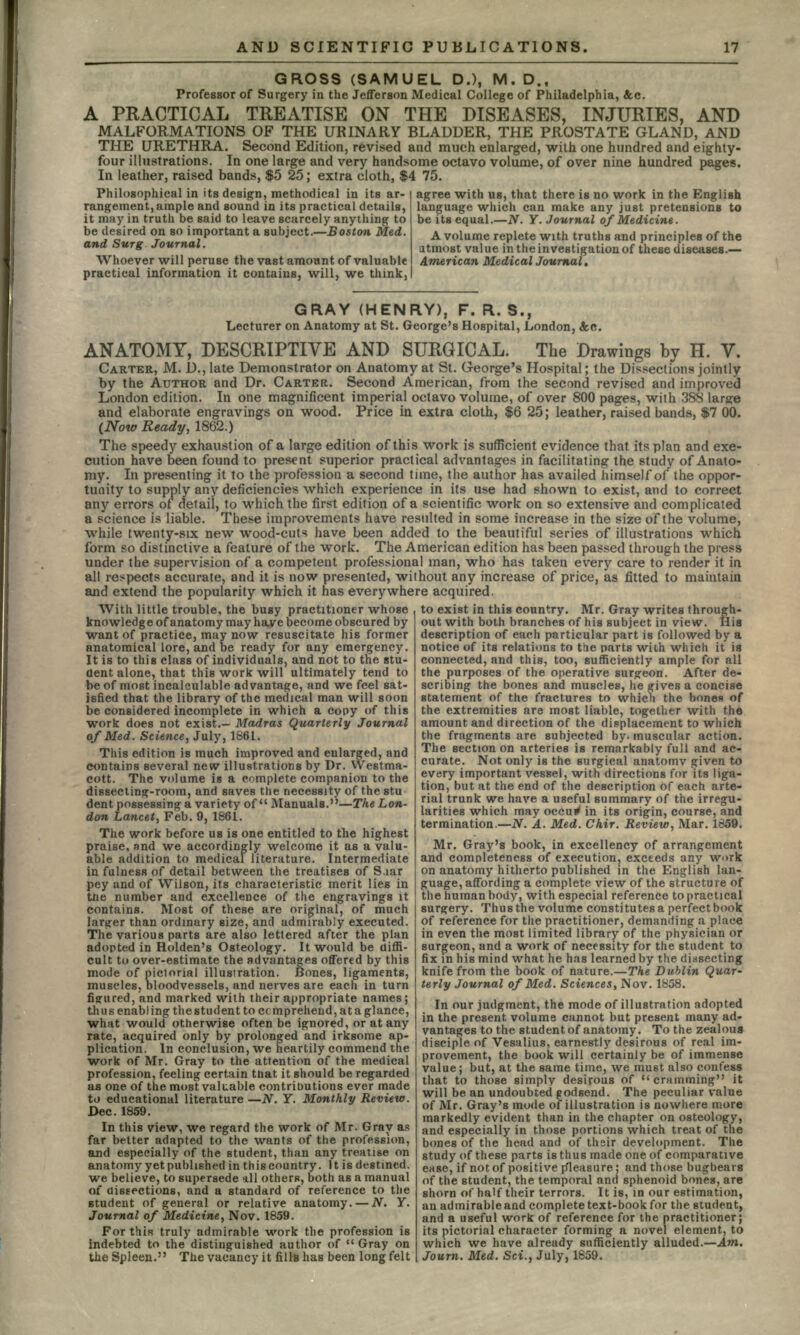 GROSS (SAMUEL D.), M. D., Professor of Surgery in the Jefferson Medical College of Philadelphia, &c. A PRACTICAL TREATISE ON THE DISEASES, INJURIES, AND MALFORMATIONS OF THE URINARY BLADDER, THE PROSTATE GLAND, AND THE URETHRA. Second Edition, revised and much enlarged, with one hundred and eighty- four illustrations. In one large and very handsome octavo volume, of over nine hundred pages. In leather, raised bands, $5 25; extra cloth, $4 75. Philosophical in its design, methodical in its ar- rangement, ample and sound in its practical details, it may in truth be said to leave scarcely anything to be desired on so important a subject.—Boston Med. and Surg Journal. Whoever will peruse the vast amount of valuable practical information it contains, will, we thinkj agree with us, that there is no work in the English language which can make any just pretensions to be its equal.—N. Y. Journal of Medicine. A volume replete with truths and principles of the utmost value in the investigation of these diseases.— American Medical Journal. GRAY (HENRY), F. R. S., Lecturer on Anatomy at St. George's Hospital, London, &n. ANATOMY, DESCRIPTIVE AND SURGICAL. The Drawings by H. V. CARTER, M. D., late Demonstrator on Anatomy at St. George's Hospital; the Dissections jointly by the AUTHOR and Dr. CARTER. Second American, from the second revised and improved London edition. In one magnificent imperial octavo volume, of over 800 pages, with 388 large and elaborate engravings on wood. Price in extra cloth, $6 25; leather, raised bands, $7 00. (Now Ready, 1862.) The speedy exhaustion of a large edition of this work is sufficient evidence that its plan and exe- cution have been found to present superior practical advantages in facilitating the study of Anato- my. In presenting it to the profession a second time, the author has availed himself of the oppor- tunity to supply any deficiencies which experience in its use had shown to exist, and to correct any errors of detail, to which the first edition of a scientific work on so extensive and complicated a science is liable. These improvements have resulted in some increase in the size of the volume, while twenty-six new wood-cuts have been added to the beautiful series of illustrations which form so distinctive a feature of the work. The American edition has been passed through the press under the supervision of a competent professional man, who has taken every care to render it in all respects accurate, and it is now presented, without any increase of price, as fitted to maintain and extend the popularity which it has everywhere acquired. With little trouble, the busy practitioner whose knowledge of anatomy may have become obscured by want of practice, may now resuscitate his former anatomical lore, and be ready for any emergency. It is to this class of individuals, and not to the stu- dent alone, that this work will ultimately tend to be of most incalculable advantage, and we feel sat- isfied that the library of the medical man will soon be considered incomplete in which a copy of this work does not exist.- Madras quarterly Journal of Med. Science, July, 1861. This edition is much improved and enlarged, and contains several new illustrations by Dr. Westma- cott. The volume is a complete companion to the dissecting-room, and saves the necessity of the stu dent possessing a variety of Manuals.—The Lon- don Lancet, Feb. 9, 1861. The work before us is one entitled to the highest praise, and we accordingly welcome it as a valu- able addition to medical literature. Intermediate in fulness of detail between the treatises of S.iar pey and of Wilson, its characteristic merit lies in the number and excellence of the engravings it contains. Most of these are original, of much larger than ordinary size, and admirably executed. The various parts are also lettered after the plan adopted in Holden's Osteology. It would be diffi- cult to over-estimate the advantages offered by this mode of pictorial illustration. Bones, ligaments, muscles, bloodvessels, and nerves are each in turn figured, and marked with their appropriate names; thus enabl ing the student to comprehend, at a glance, what would otherwise often be ignored, or at any rate, acquired only by prolonged and irksome ap- plication. In conclusion, we heartily commend the work of Mr. Gray to the attention of the medical profession, feeling certain that it should be regarded as one of the most valuable contributions ever made to educational literature —JV. Y. Monthly Review. Dec. 1859. In this view, we regard the work of Mr. Gray as far better adapted to the wants of the profession, and especially of the student, than any treatise on anatomy yet published in this country. It is destined, we believe, to supersede ill others, both as a manual of dissections, and a standard of reference to the student of general or relative anatomy. — N. Y. Journal of Medicine, Nov. 1859. For this truly admirable work the profession is indebted to the distinguished author of  Gray on the Spleen. The vacancy it fills has been long felt to exist in this country. Mr. Gray writes through- out with both branches of his subject in view. Hia description of each particular part is followed by a notice of its relations to the parts with which it is connected, and this, too, sufficiently ample for all the purposes of the operative surgeon. After de- scribing the bones and muscles, he gives a concise statement of the fractures to which the bones of the extremities are most liable, together with the amount and direction of the displacement to which the fragments are subjected by. muscular action. The section on arteries is remarkably full and ac- curate. Not only is the surgical anatomv given to every important vessel, with directions for its liga- tion, but at the end of the description of each arte- rial trunk we have a useful summary of the irregu- larities which may occu^ in its origin, course, and termination.—JV. A. Med. Chir. Review, Mar. 1859. Mr. Gray's book, in excellency of arrangement and completeness of execution, exceeds any work on anatomy hitherto published in the English lan- guage, affording a complete view of the structure of the human body, with especial reference to practical surgery. Thus the volume constitutes a perfect book of reference for the practitioner, demanding a place in even the most limited library of the physician or surgeon, and a work of necessity for the student to fix in his mind what he has learned by the dissecting knife from the book of nature.—The Dublin Quar- terly Journal of Med. Sciences, Nov. 1858. In our judgment, the mode of illustration adopted in the present volume cannot but present many ad- vantages to the student of anatomy. To the zealous disciple of Vesalius, earnestly desirous of real im- provement, the book will certainly be of immense value; but, at the same time, we must also confess that to those simply desirous of cramming it will be an undoubted godsend. The peculiar value of Mr. Gray's mode of illustration is nowhere more markedly evident than in the chapter on osteology, and es bones of pecially i of the he in those portions which treat of the ad and of their development. The study of these parts is thus made one of comparative ease, if not of positive pleasure; and those bugbears of the student, the temporal and sphenoid bones, are shorn of half their terrors. It is, in our estimation, an admirable and complete text-book for the student, and a useful work of reference for the practitioner; its pictorial character forming a novel element, to which we have already sufficiently alluded.—Am. Journ. Med. Sci., July, 1859.