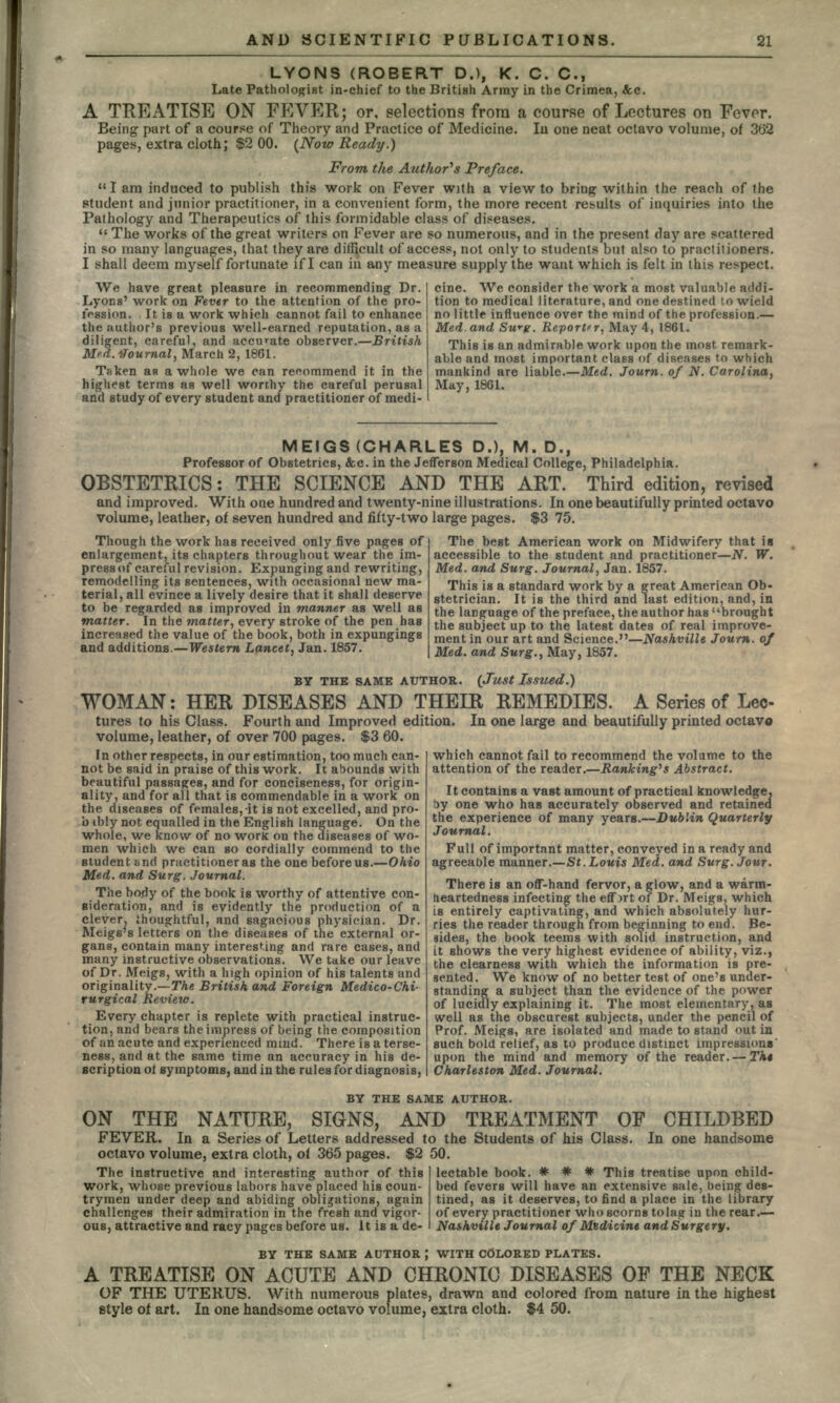 LYONS (ROBERT D.), K. C. C., Late Pathologist in-chief to the British Army in the Crimea, &c. A TREATISE ON FEVER; or, selections from a course of Lectures on Fever. Being part of a course of Theory and Practice of Medicine. lu one neat octavo volume, of 362 pages, extra cloth; $2 00. (Now Ready.) From the Author's Preface. I am induced to publish this work on Fever with a view to bring within the reach of the student and junior practitioner, in a convenient form, the more recent results of inquiries into the Pathology and Therapeutics of this formidable class of diseases.  The works of the great writers on Fever are so numerous, and in the present day are scattered in so many languages, that they are difficult of access, not only to students but also to practitioners. I shall deem myself fortunate if I can in any measure supply the want which is felt in this respect. We have great pleasure in recommending Dr. Lyons' work on Fever to the attention of the pro- fession. It is a work which cannot fail to enhance the author's previous well-earned reputation, as a diligent, careful, and accurate observer.—British Med. Journal, March 2, 1861. Taken as a whole we can recommend it in the highest terms as well worthy the careful perusal and study of every student and practitioner of medi- cine. We consider the work a most valuable addi- tion to medical literature, and one destined to wield no little influence over the mind of the profession.— Med.and Swff. Reporter, May 4, 1861. This is an admirable work upon the most, remark- able and most important class of diseases to which mankind are liable.—Med. Journ. of N. Carolina. May, 1861. MEIGS (CHARLES D.), M. D., Professor of Obstetrics, &c. in the Jefferson Medical College, Philadelphia. OBSTETRICS: THE SCIENCE AND THE ART. Third edition, revised and improved. With one hundred and twenty-nine illustrations. In one beautifully printed octavo volume, leather, of seven hundred and fifty-two large pages. $3 75. Though the work has received only five pages of enlargement, its chapters throughout wear the im- press of careful revision. Expunging and rewriting, remodelling its sentences, with occasional new ma- terial, all evince a lively desire that it shall deserve to be regarded as improved in manner as well as matter. In the matter, every stroke of the pen has increased the value of the book, both in expungings and additions.—Western Lancet, Jan. 1857. The best American work on Midwifery that ia accessible to the student and practitioner—N. W. Med. and Surg. Journal, Jan. 1857. This is a standard work by a great American Ob- stetrician. It is the third and last edition, and, in the language of the preface, the author has brought the subject up to the latest dates of real improve- ment in our art and Science.—Nashville Journ. of Med. and Surg., May, 1857. BY THE SAME AUTHOR. (Just Issued.) WOMAN: HER DISEASES AND THEIR REMEDIES. A Series of Lec- tures to his Class. Fourth and Improved edition. In one large and beautifully printed octavo volume, leather, of over 700 pages. $3 60. In other respects, in our estimation, too much can- not be said in praise of this work. It abounds with beautiful passages, and for conciseness, for origin- ality, and for all that is commendable in a work on the diseases of females,-it is not excelled, and pro- b ibly not equalled in the English language. On the whole, we know of no work on the diseases of wo- men which we can so cordially commend to the student tmd practitioner as the one before us.—Ohio Med. and Surg. Journal. The body of the book is worthy of attentive con- sideration, and is evidently the production of a Dr. or- gans, contain many interesting and rare cases, and many instructive observations. We take our leave of Dr. Meigs, with a high opinion of his talents and originality.—The British and Foreign Medico-Chi- rurgical Review. Every chapter is replete with practical instruc- tion, and bears the impress of being the composition of an acute and experienced mind. There is a terse- ness, and at the same time an accuracy in his de- scription of symptoms, and in the rules for diagnosis, nm, cuiu 10 tviucutiy me pJAruuufclvru v clever, thoughtful, and sagacious physician. Meigs's letters on the diseases of the external which cannot fail to recommend the volume to the attention of the reader.—Ranking's Abstract. It contains a vast amount of practical knowledge, by one who has accurately observed and retained the experience of many years.—Dublin Quarterly Journal. Full of important matter, conveyed in a ready and agreeable manner.—St.Louis Med. and Surg. Jour. There is an off-hand fervor, a glow, and a warm- heartedness infecting the effort of Dr. Meigs, which is entirely captivating, and which absolutely hur- ries the reader through from beginning to end. Be- sides, the book teems with solid instruction, and it shows the very highest evidence of ability, viz., the clearness with which the information is pre- sented. We know of no better test of one's under- standing a subject than the evidence of the power of lucidly explaining it. The most elementary, as well as the obscurest subjects, under the pencil of Prof. Meigs, are isolated and made to stand out in such bold relief, as to produce distinct impressions' upon the mind and memory of the reader. — Tht Charleston Med. Journal. BY THE SAME AUTHOR. ON THE NATURE, SIGNS, AND TREATMENT OF CHILDBED FEVER. In a Series of Letters addressed to the Students of his Class. In one handsome octavo volume, extra cloth, of 365 pages. $2 50. lectable book. * * # This treatise upon child- The instructive and interesting author of this work, whose previous labors have placed his coun- trymen under deep and abiding obligations, again challenges their admiration in the fresh and vigor- ous, attractive and racy pages before us. It is a de- bed fevers will have an extensive sale, being des- tined, as it deserves, to find a place in the library of every practitioner who scorns tolag in the rear.— Nashville Journal of Medicine and Surgery. BY THE SAME AUTHOR ', WITH COLORED PLATES. A TREATISE ON ACUTE AND CHRONIC DISEASES OF THE NECK OF THE UTERUS. With numerous plates, drawn and colored from nature in the highest style of art. In one handsome octavo volume, extra cloth. $4 50.