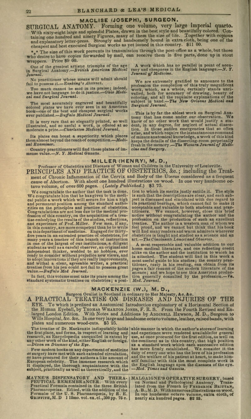 MACLISE (JOSEPH), SURGEON. SURGICAL ANATOMY. Forming one volume, very large imperial quarto. With sixty-ei°-ht large and splendid Plates, drawn in the best style and beautifully colored. Con- taining one hundred and ninety Figures, many of them the size of life. Together with copious and explanatory letter-press. Strongly and handsomely bound in extra cloth, being one of the cheapest and best executed Surgical works as yet issued in this country. $11 00. * * The size of this work prevents its transmission through the post-office as a whole, but those who desire to have copies forwarded by mail, can receive them in five parts, done up in stout wrappers. Price $9 00. One of the greatest artistic triumphs of the age in Surgical Anatomy—iritis A American Medical Journal. No practitioner whose means will admit should fail to possess it.—Ranking's Abstract. Too much cannot be said in its praise; indeed, we have not language to do it justice.—Ohio Medi- cal and Surgical Journal. The most accurately engraved and beautifully colored plates we have ever seen in an American book—one of the best and cheapest surgical works ever published.—Buffalo Medical Journal. It is very rare that so elegantly printed, BO well illustrated, and so useful a work, is offered at BO moderate a price.—Charleston Medical Journal. Its plates can boast a superiority which places them almost beyond the reachof competition.—Medi- cal Examiner. Country practitioners will find these plates of im- mense value.—N. Y. Medical Gazette. A work which has no parallel in point of accu- racy and cheapness in the English language.—N. Y. Journal of Medicine. We are extremely gratified to announce to tho profession the completion of this truly magnificent work, which, as a whole, certainly stands unri- valled, both for accuracy of drawing, beauty of coloring, and all the requisite explanations of the subject in hand.—Tht New Orleans Medical and Surgical Journal. This is by far the ablest work on Surgical Ana- tomy that has come under our observation. W« know of no other work that would justify a stu- dent, in any degree, for neglect of actual dissec- tion. In those sudden emergencies that so often arise, and which require the instantaneous command of minute anatomical knowledge, a work of this kind keeps the details of the dissecting-room perpetually fresh in the memory.—The Western Journal of Medi- cine and Surgery. MILLER (HENRY), M. D., Professor of Obstetrics and Diseases of Women and Children in the University of Louisville. PRINCIPLES AND PRACTICE OF OBSTETRICS, &c.; including the Treat- ment of Chronic Inflammation of the Cervix and Body of the Uterus considered as a frequent cause of Abortion. With about one hundred illustrations on wood. In one very handsome oc- tavo volume, of over 600 pages. (Lately Published.) $3 75. We congratulate the author that the task is done. We congratulate him that he has given to the medi- cal public a work which will secure for him a high and permanent position among the standard autho- rities on the principles and practice of obstetrics. Congratulations are not less due to the medical pro- fession of this country, on the acquisition of a trea- tise embodying the results of the studies, reflections, and experience of Prof. Miller. Few men, if any, in this country, are more competent than he to write on this department of medicine. Engaged for thirty- five years in an extended practice of obstetrics, for many years a teacher of this branch of instruction in one of the largest of our institutions, a diligent student as well as a careful observer, an original and independent thinker, wedded to no hobbies, ever ready to consider without prejudice new views, and to adopt innovations if they are really improvements, and withal a clear, agreeable writer, a practical treatise from his pen could not fail to possess great value.—Buffalo Med Journal. In fact, this volume must take its place among the standard systematic treatises on obstetrics; a posi- tion to whicli its merits justly entitle it. The style is such that the descriptions are clear, and each sub- ject is discussed and elucidated with due regard to its practical bearings, which cannot fail to make it acceptable and valuable to both students and prac- titioners. We cannot, however, close this brief notice without congratulating the author and the profession on the production of such an excellent treatise. The author is a western man of whom we feel proud, and we cannot but think that his book will find many readers and warm admirers wherever obstetrics is taught and studied as a science and an art.—The Cincinnati Lancetand Observer. A most respectable and valuable addition to our home medical literature, and one reflecting credit alike on the author and the institution to wnich he is attached. The student will find in this work a most useful guide to his studies; the country prac- titioner, rusty in his reading, can obtain from its pages a fair resume of the modern literature of the science; and we hope to see this American produc- tion generally consulted by the profession.— Va. Med. Journal. MACKENZIE (W.), M. D., Surgeon Oculist in Scotland in ordinary to Her Majesty, &c. &c. A PRACTICAL TREATISE ON DISEASES AND INJURIES OF THE EYE. To which is prefixed an Anatomical Introduction explanatory of a Horizontal Section of the Human Eyeball, by THOMAS WHARTON JONES, F. R. S. From the Fourth Revised and En- larged London Edition. With Notes and Additions by ADDINELL HEWSON, M. D., Surgeon to Wills Hospital, &c. &c. In one very large and handsome octavo volume, leather, raised bands, with plates and numerous wood-cuts. $5 25. able manner in which the author's stores of learning and experience were rendered available for general use, at once procured for the first edition, as well on the continent as in this country, that high position as a standard work which each successive edition has more firmly established. We consider it the duty of every one who has the love of his profession and the welfare of his patient at heart, to make him- self familiar with this the most complete work in the English language upon the diseases of the eye. —Med. Times and Gazette. The treatise of Dr. Mackenzie indis isputably h of learning olds the first place, and forms, in respect of learning and research, an Encyclopaedia unequalled in extent by any other work of the kind, either English or foreign. —Dixon on Diseases of the Eye. Few modern books on any department of medicine or surgery have met with such extended circulation, or have procured for their authors a like amount of European celebrity. The immense research which it displayed, the thorough acquaintance with the •abject, practically as well as theoretically,and the MAYNE'S DISPENSATORY AND THERA- PEUTICAL REMEMBRANCER. With every Practical Formula contained in the three British Pharmacopoeias. Edited, with the addition of the Formulae of the U. S. Pharmacopoeia, by R. E. GKIFFITH,M.D 1 12mo.vol.ex.cl.,300pp. 75 c. MALGAIGNE'S OPERATIVE SURGERY, based on Normal and Pathological Anatomy. Trans- lated from the French by FREDERICK BRITTAN, A. B.,M.D. Withnumerousillustrationson wood. In one handsome octavo volume, extra cloth, of nearly six hundred pages. $2 25.