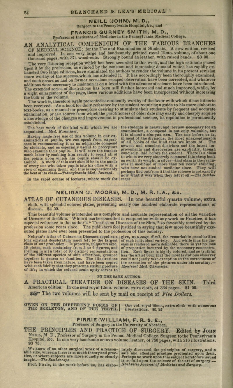 NEILL (JOHN), M. D., Surgeon to the Pennsylvania Hospital, &c.; and FRANCIS GURNEY SMITH, M.D., Professor of Institutes of Medicine in the Pennsylvania Medical College. AN ANALYTICAL COMPENDIUM OF THE VARIOUS BRANCHES OF MEDICAL SCIENCE ; for the Use and Examination of Students. A new edition, revised and improved. In one very large and handsomely printed royal 12mo. volume, of about one thousand pages, with 374 wood-cuts. Strongly bound in leather, with raised bands. $3 00. The very flattering reception which has been accorded to this work, and the high estimate placed upon it by the profession, as evinced by the constant and increasing demand which has rapidly ex- hausted two large editions, have stimulated the authors to render the volume in its present revision more worthy of the success which has attended it. It has accordingly been thoroughly examined, and such errors as had on former occasions escaped observation have been corrected, and whatever additions were necessary to maintain it on a level with the advance of science have been introduced. The extended series of illustrations has been still further increased and much improved, while, by a slight enlargement of the page, these various additions have been incorporated without increasing the bulk of the volume. The work is, therefore, again presented as eminently worthy of the favor with which it has hitherto been received.' As a book for daily reference by the student requiring a guide to his more elaborate text-books, as a manual for preceptors desiring to stimulate their students by frequent and accurate examination, or as a source from which the practitioners of older date may easily and cheaply acquire a knowledge of the changes and improvement in professional science, its reputation is permanently established. The best work of the kind with which we are acquainted. — Med. Examiner. Having made free use of this volume in our ex- aminations of pupils, we can speak from experi- ence in recommending it as an admirable compend for students, and as especially useful to preceptors who examine their pupils. It will save the teacher pupil much labor by enabling him readily to recall all of the points upon which his pupils should be ex- amined. A work of this sort should be in the hands of every one who takes pupils into his office with a view of examining them; and this is unquestionably thebestof its class. — Transylvania Med. Journal. In the rapid course of lectures, where work for the students is heavy, and review necessary for an examination, a compend is not only valuable, but it is almost a sine qua non. The one before us is, in most of the divisions, the most unexceptionable of all books of the kind that we know of. The newest and soundest doctrines and the latest im- provements and discoveries are explicitly, though concisely, laid before the student. There is a clasa to whom we very sincerely commend this cheap book as worth its weight in silver—that class is the gradu- ates in medicine of more than ten years' standing, who have not studied medicine since. They will perhaps find out from it that the science is not exactly now what it was when they left it off.—The Stetho- scope. NELIGAN (J. MOORE), M. D., M. R. I. A., &c. ATLAS OF CUTANEOUS DISEASES. In one beautiful quarto volume, extra cloth, with splendid colored plates, presenting nearly one hundred elaborate representations of disease. $4 50. This beautiful volume is intended as a complete and accurate representation of all the varieties of Diseases of the Skin. While it can be consulted in conjunction with any work on Practice, it has especial reference to the author's  Treatise on Diseases of the Skin, so favorably received by the profession some years since. The publishers feel justified in saying that few more beautifully exe- cuted plates have ever been presented to the profession of this country. Neligan's Atlas of Cutaneous Diseases supplies a long existent desideratum much felt by the largest class of our profession. It presents, in quarto size, 16 plates, each containing from 3 to 6 figures, and forming in all a total of 90 distinct representations of the different species of skin affections, grouped together in genera or families. The illustrations have been taken from nature, and have been copied with such fidelity that they present a striking picture give, at a coup d'ail, the remarkable peculiarities of each individual variety. And while thus the dis- ease is rendered more definable, there is yet no loss of proportion incurred by the necessary concentra- tion. Each figure is highly colored, and so truthful has the artist been that the most fastid-ous observer could not justly take exception to the correctness of the execution of the pictures under his scrutiny.— Montreal Med. Chronicle. of life; in which the reduced scale aptly serves to BY THE SAME AUTHOR. A PRACTICAL TREATISE ON DISEASES OF THE SKIN. Third American edition. In one neat royal 12mo. volume, extra cloth, of 334 pages. $1 00. The two volumes will be sent by mail on receipt of Five Dollars. OWEN ON THE DIFFERENT FORMS OF I One vol. royal 12mo., extra cloth with numerous THE SKELETON, AND OF THE TEETH. | illustrations. 8125 PI RRIE (WILLIAM), F. R. S. E., Professor of Surgery in the University of Aberdeen. THE PRINCIPLES AND PRACTICE OP SURGERY. Edited by JOHN NEILL, M. D., Professor of Surgery in the Penna. Medical College, Surgeon to the Pennsylvania Hospital, &c. In one very handsome octavo volume, leather, of 780 pages, with 316 illustrations. $3 75. We know of no other surgical work of a reason- rately discussed the principles of surgery, and a able size, wherein there is so much theory and prac- safe and effectual practice predicated upon them, tice, or where subjects are more soundly or clearly Perhaps no work upon this subject heretofore issued taught.—The Stethoscope. is so full upon the science of the art of surgery.— Prof. Pirrie, in the work before us, has elabo- | Nashville Journal of Medicine and Surgery.