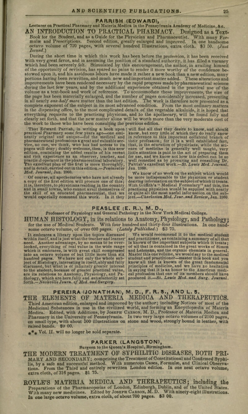 PARRI8H (EDWARD), Lecturer on Practical Pharmacy and Materia Medica in the Pennsylvania Academy of Medicine, Ac. AN INTRODUCTION TO PRACTICAL PHARMACY. Designed as a Text- Book for the Student, and as a Guide for the Physician and Pharmaceutist. With many For- mulae and Prescriptions. Second edition, greatly enlarged and improved. In one handsome octavo volume of 720 pages, with several hundred Illustrations, extra cloth. $3 50. (Just During the short time in which this work has been before the profession, it has been received with very great favor, and in assuming the position of a standard authority, it has filled a vacancy which had been severely felt. Stimulated by this encouragement, the author, in availing himself of the opportunity of revision, has spared no pains to render it more worthy of the confidence be- stowed upon it, and his assiduous labors have made it rather a new book than a new edition, many portions having been rewritten, and much new and important matter added. These alterations and improvements have been rendered necessary by the rapid progress made by pharmaceutical science during the last few years, and by the additional experience obtained in the practical use of the volume as a text-book and work of reference. To accommodate these improvements, the size of the page has been materially enlarged, and the number of pages considerably increased, presenting in all nearly one-half more matter than the last edition. The work is therefore now presented as a complete exponent of the subject in its most advanced condition. From the most ordinary matters in the dispensing office, to the most complicated details of the vegetable alkaloids, it is hoped that everything requisite to the practising physician, and to the apothecary, will be found fully and clearly set forth, and that the new matter alone will be worth more than the very moderate cost of the work to those who have been consulting the previous edition. will find all that they desire to know, and should That Edward Parrish, in writing a book upon practical Pharmacy some few years ago—one emi- nently original and unique—did the medical and pharmaceutical professions a great and valuable ser- vice, no one, we think, who has had access to its pages will deny; doubly -welcome, then, is this new edition, containing the added results of his recent and rich experience as an observer, teacher, and practicil operator in the pharmaceutical laboratory. Ths excellent plan of the first is more thoroughly, and in detail, carried out in this edition.—Peninsular Med. Journal, Jan. 1860. Of course, all apothecaries who have not already a copy of the first edition will procure one of this; it is, therefore, to physicians residing in the country and in small towns, who cannot avail themselves of the skill of an educated pharmaceutist, that we would especially commend this work. In it they know, but very little of which they do really Know in reference to this important collateral branch of their profession; for it is a well established fact, that, in the education of physicians, while the sci- ence of medicine is generally well taught, very little attention is paid to the art of preparing them for use, and we know not how this defect can be so well remedied as by procuring and consulting Dr. Parrish's excellent work.—St. Louis Med. Journal. Jan.1860. We know of no work on the subject which would be more indispensable to the physician or student desiring information on the subjectof which it treats. With Griffith's  Medical Formulary and this, the practising physician would be supplied with nearly or quite all the most useful information on the sub- ject.—Charleston Med. Jour, and Review, Jan. 1860 PEASLEE (E. R.), M. D., Professor of Physiology and General Pathology in the New York Medical College. HUMAN HISTOLOGY, in its relations to Anatomy, Physiology, and Pathology; for the use of Medical Students. With four hundred and thirty-four illustrations. In one hand- some octavo volume, of over 600 pages. (Lately Published.) $3 75. It embraces a library upon the topics discussed within itself, and is just what the teacher and learner need. Another advantage, by no means to be over- looked, everything of real value in the wide range which it embraces, is with great skill compressed into an octavo volume of but little more than six hundred pages. We have not only the whole sub- ject of Histology, interesting in itself, ably and fully discussed, but what is of infinitely greater interest to the student, because of greater practical value, are its relations to Anatomy, Physiology, and Pa- thology, which are here fully and satisfactorily set forth.—Nashville Journ. of Med. and Surgery. We would recommend it to the medical student and practitioner? as containing a summary of all that is known of the important subjects which it treats; of all that is contained in the great works of Simon and Lehmann, and the organic chemists in general. Master this one volume, we would say to the medical student and practitioner—master this book and you know all that is known of the great fundamental principles of medicine, and we have DO hesitation in saying that it is aa honor to the American medi- cal profession that one of its members should have produced it.—St. Louis Mid. and Surg. Journal. PEREIRA (JONATHAN), M. D., F. R. 3., AND L. S. THE ELEMENTS OF MATERIA MEDICA AND THERAPEUTICS. Third American edition, enlarged and improved by the author; including Notices of most of the Medicinal Substances in use in the civilized world, and forming an Encyclopaedia of Materia Medica. Edited, with Additions, by JOSEPH CARSON, M. D., Professor of Materia Medica and Pharmacy in the University of Pennsylvania. In two very large octavo volumes of 2100 pages, on small type, with about 500 illustrations on stone and wood, strongly bound in leather, with raised bands. $y 00. jfc*# Vol. II. will no longer be sold separate. PARKER (LANGSTON), Surgeon to the Queen's Hospital, Birmingham. THE MODERN TREATMENT OF SYPHILITIC DISEASES, BOTH PRI- MARY AND SECONDARY; com prising the Treatment of Constitutional and Confirmed Syphi- lis, by a safe and successful method. With numerous Cases, Formulae, and Clinical Observa- tions. From the Third and entirely rewritten London edition. In one neat octavo volume, extra cloth, of 316 pages. $1 75. ROYLE'S MATERIA MEDICA AND THERAPEUTICS; including the Preparations of the Pharmacopoeias of London, Edinburgh, Dublin, and of the United States. With many new medicines. Edited by JOSEPH CARSON, M. D. With ninety-eight illustrations. In one large octavo volume, extra cloth, of about 700 pages. $3 00.