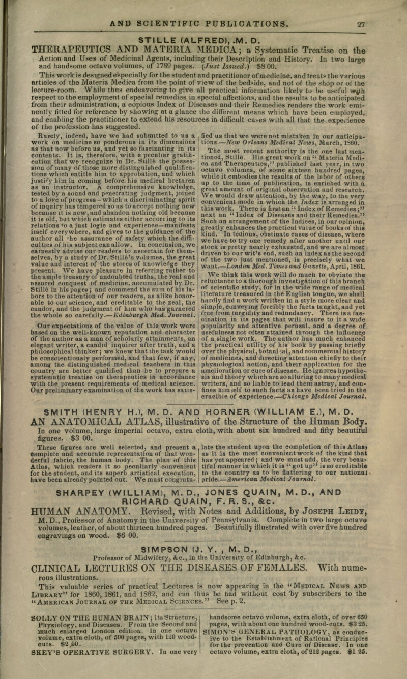 STILLE (ALFRED), .M. D. THERAPEUTICS AND MATERIA MEDIC A; a Systematic Treatise on the Action and Uses of Medicinal Agents, including their Description and History. In two large and handsome octavo volumes, of 1789 pages. (Just Issued.) $8 00. This work is designed especially for the student and practitioner of medicine, and treats the various articles of the Materia Medica from the point of view of the bedside, and not of the shop or of the lecture-room. While thus endeavoring to give all practical information likely to be useful wjjh respect to the employment of special remedies in special affections, and the results to be anticipated from their administration, a copious Index of Diseases and their Remedies renders the work emi- nently fitted for reference by showing at a glance ihe different means which have been employed, and enabling the practitioner to extend his resources in difficult ca»es with all that the experience of the profession has suggested. fied us that we were not mistaken in our anticipa- tions.— New Orleans Medical News, March, 1360. The most recent authority is the one last men- tioned, Still6. His great work on  Materia Medi- ca and Therapeutics, published last year, in two octavo volumes, of some sixteen hundred pages, while it embodies the results of the labor of others up to the time of publication, is enriched with a great amount of original observation and research. We would draw attention, by the way, to the very convenient mode in which the Index is arranged in this work. There is first, an  Index of Remedies; next an Index of Diseases and their Remedies. Such an arrangement of the Indices, in our opinion, greatly enhances the practical value of books of this kind. In tedious, obstinate cases of disease, where we have to try one remedy after another until our stock is pretty nearly exhausted, and we are almost driven to our wit's end, such an index as the second of the two just mentioned, is precisely what we want.—London Med. Times and Gazette, April, 1861. We think this work will do much to obviate the reluctance to a thorough investigation of this branch of scientific study, for in the wide range of medical literature treasured in the English tongue, we shall hardly find a work written in a style more clear and simple, conveying forcibly the facts taught, and yet free from turgidity and redundancy. There is a fas- cination in its pages that will insure to it a wide popularity and attentive perusal, and a degree of usefulness not often attained through the influence of a single work. The author has much enhanced the practical utility of his book by passing briefly over the physical, botani :al, and commercial history of medicines, and directing attention chiefly to their physiological action, and their application for the amelioration or cure of disease. He ignores hypothe- sis and theory which are so alluring to many medical writers, and so liable to lead them astray, and con- fines himielf to such facts as have been tried in the crucible of experience.—Chicago Medical Journal. because it is new, and abandon nothing old it is old, but which estimates either accorci Rarely, indeed, have we had submitted to us a work on medicine so ponderous in its dimensions as that now before us, and yet so fascinating in its contents. It is, therefore, with a peculiar gratifi- cation that we recognize in Dr. Stille the posses- sion of many of those more distinguished qualifica- tions which entitle him to approbation, and which justify him in coming before, his medical brethren as an instructor. A comprehensive knowledge, tested by a sound and penetrating judgment, joined to a love of progress —which a discriminating spirit of inquiry has tempered so as to accept nothing new  because ore ing to its relations to a just logic and experience—manifests itself everywhere, and gives to the guidance of the author all 'he assurance of safety which the diffi- culties of his subject can allow. In conclusion, we earnestly advise our readers to ascertain for them- selves, by a study of Dr. Stille's volumes, the great value and interest of the stores of knowledge they present. We have pleasure in referring rather to the ample treasury of undoubted truths, the real and assured conquest of medicine, accumulated by Dr. Stille in his pages; and commend the sum of his la- bors to the attention of our readers, as alike honor- able to our science, and creditable to the zeal, the candor, and the judgment of him who has garnered the whole so carefully.—Edinburgh Med. Journal. Our expectations of the value of this work were based on the well-known reputation and character of the author as a man of scholarly attainments, an elegant writer, a candid inquirer after truth, and a philosophical thinker ; we knew that the task would be conscientiously performed, and that few, if any, among the distinguished medical teachers in this country are better qualified than \:s to prepare a systematic treatise on therapeutics in accordance with the present requirements of medical science. Our preliminary examination of the work has satis- SMITH (HENRY H.), M. D. AND HORNER (WILLIAM E.), M. D. AN ANATOMICAL ATLAS, illustrative of the Structure of the Human Body. In one volume, large imperial octavo, extra cloth, with about six hundred and fifty beautiful figures. $3 00. These figures are well selected, and present a complete and accurate representation of that won- derful fabric, the human body. The plan of this Atlas, which renders it so peculiarly convenient for the student, and its superb artistical execution, have been already pointed out. We must congratu- late the student upon the completion of this Atlas? as it is the most convenient work of the kind that has yet appeared ; and we must add, the very beau- tiful manner in which it is got up is so creditable to the country as to be flattering to our national pride.—American Medical Journal. SHARPEY (WILLIAM), M. D., JONES QUAIN, M. D., AND RICHARD QUAIN, F. R. S., &c. HUMAN ANATOMY. Revised, with Notes and Additions, by JOSEPH LEIDY, M. D., Professor of Anatomy in the University of Pennsylvania. Complete in two large octavo volumes, leather, of about thirteen hundred pages. Beautifully illustrated with over five hundred engravings on wood. $>6 00. SIMPSON (J. Y. , M. D., Professor of Midwifery, &c., in the University of Edinburgh, &c. CLINICAL LECTURES ON THE DISEASES OF FEMALES. With nume- rous illustrations. This valuable series of practical Lectures is now appearing in the MEDICAL NEWS AND LIBRARY for 1860, 1861, and 1862, and can thus be had without cost 'by subscribers to the AMERICAN JOURNAL OF THE MEDICAL SCIENCES. See p. 2. SOLLY ON THE HUMAN BRAIN; its Structure, Physiology, and Diseases. From the Second and much enlarged London edition. In one octavo volume, extra cloth, of 500 pages, with 120 wood- cuts. $2 GO. SKEY'S OPERATIVE SURGERY. In one very handsome octavo volume, extra cloth, of over 650 pages, with about one hundred wood-cuts. $3 25. SIMON> UENEkAL PATHOLOGY, as conduc- ive to the Establishment of Rational Principles for the prevention ant) Cure of Disease. In one octavo volume, extra cloth, of 212 pages. $1 25.