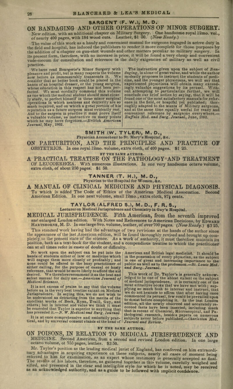 SARGENT (F. W.), M. D. ON BANDAGING AND OTHER OPERATIONS OF MINOR SURGERY. New edition, with an additional chapter on Military Surgery. One handsome royal 12mo. vol., of nearly 400 pages, with 184 wood cuts. Leather, $1 50. (Now Ready.) The value of this work as a handy and convenient manual for surgeons engaged in active duty in the field and hospital, has induced the publishers to render it more complete for those purposes by the addition of a chapter on gun-shot wounds and other matters peculiar to military surgery. In its present form, therefore, with no increase in price, it will be found a very cheap and convenient vade-mecum for consultation and reference in the daily exigencies of military as well as civil practice. We have read Bourgerie's Minor Surgery with pleasure and profit, but in many respects the volume now before us immeasurably transcends it. We consider that no better book could be placed in the hands of an hospital dresser, or the young surgeon, •whose education in this respect has not been per- fected. Wt most cordially commend this volume as one which the medical student should most close- ly study, to perfect himself in these minor surgical operations in which neatness and dexterity are so much required, and on which a great portion of his reputation as a future surgeon must evidently rest. And to the surgeon in practice it must prove itself a valuable volume, as instructive on many points which he may have forgotten.—British American Journal, May, 1862. The instruction given upon the subject of Ban- daging, is alone of great value, and while the author modestly proposes to instruct the students of medi- cine, and the younger physicians, we will say that experienced physicians will obtain many exceed- ingly valuable suggestions by its perusal. With- out attempting to particularize further, we will conclude our brief notice by saying, that it will be found one of the most satisfactory manuals for refer- ence in the field, or hospitikl yet published; thor- oughly adapted to the wants of Military surgeons, and at the same time equally useful for ready and convenient reference by surgeons everywhere.— Buffalo Med. and Surg. Journal, June, 1862. OP SMITH (W. TYLER), M. D., Physician Accoucheur to St. Mary's Hospital, &c. ON PARTURITION, AND THE PRINCIPLES AND PRACTICE OBSTETRICS. In one royal 12mo. volume, extra cloth, of 400 pages. $125. BY THE SAME AUTHOR. A PRACTICAL TREATISE ON THE PATHOLOGY AND TREATMENT OF LEUCORRHCEA. With numerous illustrations. In one very handsome octavo volume, extra cloth, of about 250 pages. $1 50. TANNER (T. H.), M. D., Physician to the Hospital for Women, &c. A MANUAL OF CLINICAL MEDICINE AND PHYSICAL DIAGNOSIS. To which is added The Code of Ethics of the American Medical Association. Second American Edition. In one neat volume, small 12mo., extra cloth, 87$ cents. TAYLOR (ALFRED S.), M. D., F. R. S.f Lecturer on MedicalJurisprudence and Chemistry in Guy's Hospital. MEDICAL JURISPRUDENCE. Fifth American, from the seventh improved and enlarged London edition. With Notes and References to American Decisions, by EDWARD HARTSHORNE,M.D. In one large 8vo. volume, leather, of over 700 pages. (NowReady.) $325. This standard work having had the advantage of two revisions at the hands of the aulhor since the appearance of the last American edition, will be found thoroughly revised and brought up com- pletely to the present stale of the science. As a work of authority, it must therefore maintain its position, both as a text-book for the student, and a compendious treatise to which the practitioner can at all times refer in cases of doubt or difficulty. No work upon the subject can be put into the hands of students either of law or medicine which will engage them more closely or profitably; and none could be offered to the busy practitioner of either calling, for the purpose of casual or hasty reference, that would be more likely to afford the aid desired. We therefore recommend it as the best and safest manual for daily use.—American Journal oj Medical Sciences. It is not excess of praise to say that the volume before us is the very best treatise extant on Medical Jurisprudence. In saying this, we do not wish to be understood as detracting from the merits of the excellent works of Beck, Ryan, Traill, Guy, and others; but in interest and value we think it must be conceded that Taylor is superior to anything that has preceded it.—N. W. Medical and Surg. Journal. It is at once comprehensive and eminently prac- tical, and by universal consent stands at the head of American and British legal medicine. It should be in the possession of every physician, as the subject is one of great and increasing importance to the public as well as to the profession.—St. Louis Med. and Surg. Journal. This work of Dr. Taylor's is generally acknow- ledged to be one of the ablest extant on the subject of medical jurisprudence, it is certainly one of the most attractive books that we have met with ; sup- plying so much both to interest and instruct, that we do not hesitate to affirm that after having once commenced its perusal, few could be prevailed upon to dtsist before completing it. In the last London edition, all the newly observed and accurately re- corded facts have been inserted, including much that is recent of Chemical, Microscopical, and Pa- thological research, besides papers on numerous subjects never before published.—Charleston Med. Journal and Review. BY THE SAME AUTHOR. ON POISONS, IN RELATION TO MEDICAL JURISPRUDENCE AND MEDICINE. Second American, from a second and revised London edition, in one large octavo volume, of 755 pages, leather. $3 50. Mr. Taylor's position as the leading medical jurist of England, has conferred on him extraordi- nary advantages in acquiring experience en these subjects, nearly all cases of moment being refened to ham for examination, as an expert whose testimony is generally accepted as final. The results of his labors, therefore, as gathered together in this volume, carefully weighed and sifted, and presented in the clear and intelligible style for which he is noted, may be received as an acknowledged authority, and as a guide to be followed with implicit confidence.