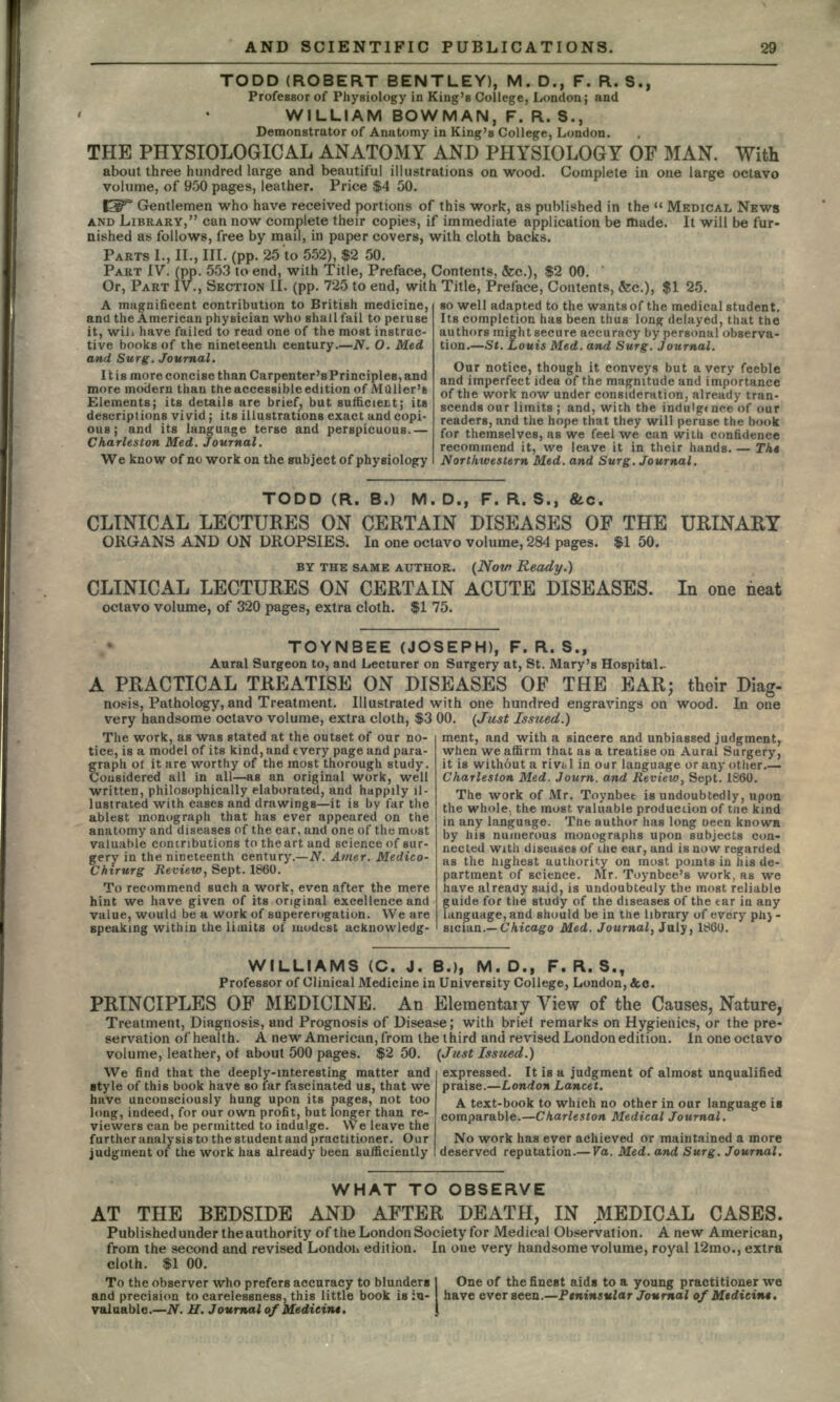 TODD (ROBERT BENTLEY), M. D., F. R. S., Professor of Physiology in King's College, London; and WILLIAM BOWMAN, F. R. S., Demonstrator of Anatomy in King's College, London. THE PHYSIOLOGICAL ANATOMY AND PHYSIOLOGY OF MAN. With about three hundred large and beautiful illustrations on wood. Complete in one large octavo volume, of 950 pages, leather. Price $4 50. f3T Gentlemen who have received portions of this work, as published in the  MEDICAL NEWS AND LIBRARY, can now complete their copies, if immediate application be made. It will be fur- nished as follows, free by mail, in paper covers, with cloth backs. PARTS I., II., III. (pp. 25 to 552), $2 50. PART IV. (pp. 553 to end, with Title, Preface, Contents, &c.), $2 00. Or, PART IV., SECTION II. (pp. 725 to end, with Title, Preface, Contents, fee.), $1 25. A magnificent contribution to British medicine, and the American physician who shall fail to peruse it, wih have failed to read one of the moat instruc- tive books of the nineteenth century.—N. O. Med and Surg. Journal. It is more concise than Carpenter's Principles, and more modern than the accessible edition of MQller's Elements; its details are brief, but sufficient; its descriptions vivid ; its illustrations exact and copi- ous ; and its language terse and perspicuous.— Charleston Med. Journal. We know of no work on the subject of physiology so well adapted to the wants of the medical student. Its completion has been thus long delayed, that the authors might secure accuracy by personal observa- tion.—St. Louis Med. and Surg. Journal. Our notice, though it conveys but a very feeble and imperfect idea of the magnitude and importance of the work now under consideration, already tran- scends our limits ; and, with the indulgt nee of our readers, and the hope that they will peruse the book for themselves, as we feel we can with confidence recommend it, we leave it in their hands. — Tkt Northivestern Med. and Surg. Journal. TODD (R. B.) M. D., F. R. S., &c. CLINICAL LECTURES ON CERTAIN DISEASES OF THE URINARY ORGANS AND ON DROPSIES. In one octavo volume, 284 pages. $1 50. BY THE SAME AUTHOR. (Now Ready.) CLINICAL LECTURES ON CERTAIN ACUTE DISEASES. In one neat octavo volume, of 320 pages, extra cloth. $1 75. TOYNBEE (JOSEPH), F. R. S., Aural Surgeon to, and Lecturer on Surgery at, St. Mary's Hospital- A PRACTICAL TREATISE ON DISEASES OF THE EAR; their Diag- nosis, Pathology, and Treatment. Illustrated with one hundred engravings on wood. In one very handsome octavo volume, extra cloth, $3 00. (Just Issued.) ment, and with a sincere and unbiassed judgment, when we affirm that as a treatise on Aural Surgery, it is without a riva 1 in our language or any other.— Charleston Med. Journ. and Review, Sept. I860. The work of Mr. Toynbet is undoubtedly, upon the whole, the must valuable production of tne kind in any language. The author has long oeen knowa by his numerous monographs upon subjects con- nected with diseases of ilie ear, and is now regarded as the highest authority on most points in his de- partment of science. Mr. Toynbee's work, as we have already said, is undoubtedly the most reliable guide for the study of the diseases of the tar in any language, and should be in the library of every phj - sician.— Chicago Med. Journal, July, 1860. The work, as was stated at the outset of our no- tice, is a model of its kind, and every page and para- graph ol it are worthy of the most thorough study. Considered all in all—as an original work, well written, philosophically elaborated, and happily il- lustrated with cases and drawings—it is by far the ablest monograph that has ever appeared on the anatomy and diseases of the ear, and one of the most valuable contributions to the art and science of sur- gery in the nineteenth century.—N. Amer. Medico- Chirurg Review, Sept. 1860. To recommend such a work, even after the mere hint we have given of its original excellence and value, would be a work of supererogation. We are speaking within the limits of modest acknowledg- WILLIAMS (C. J. B.), M. D., F. R. S., Professor of Clinical Medicine in University College, London, &c. PRINCIPLES OF MEDICINE. An Eleraentaiy View of the Causes, Nature, Treatment, Diagnosis, and Prognosis of Disease; with brief remarks on Hygienics, or the pre- servation ofhealth. A new American, from the third and revised London edition. Inoneoctavo volume, leather, of about 500 pages. $2 50. (Just Issued.) We find that the deeply-interesting matter and style of this book have so far fascinated us, that we have unconsciously hung upon its pages, not too long, indeed, for our own profit, but longer than re- viewers can be permitted to indulge. We leave the further analysis to the student and practitioner. Our judgment of the work has already been sufficiently expressed. It is a judgment of almost unqualified praise.—London Lancet. A text-book to which no other in our language is comparable.—Charleston Medical Journal. No work has ever achieved or maintained a more deserved reputation.— Va. Med. and Surg. Journal, WHAT TO OBSERVE AT THE BEDSIDE AND AFTER DEATH, IN MEDICAL CASES. Published under the authority of the London Society for Medical Observation. A new American, from the second and revised Londou edition. In one very handsome volume, royal 12mo., extra cloth. $1 00. To the observer who prefers accuracy to blunders I One of the finest aids to a young practitioner we and precision to carelessness, this little book is in- have ever seen.—Peninsular Journal ofMtdicint. valuable.—N. H. Journal of Medieint.