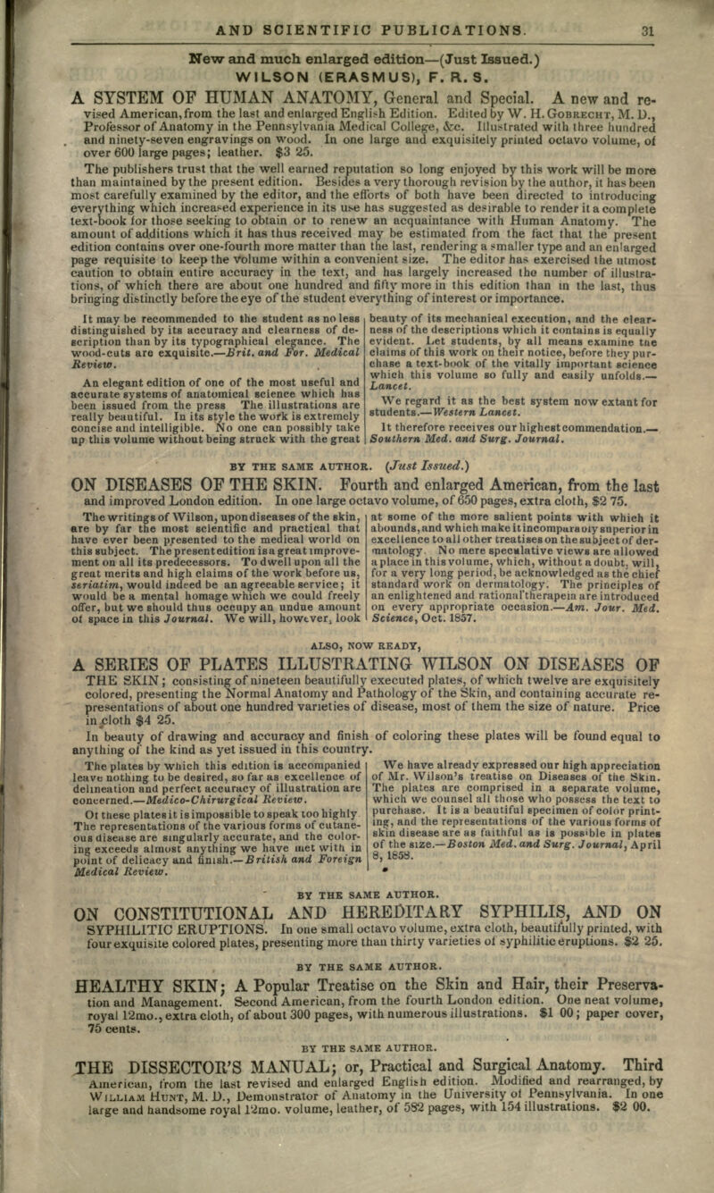 New and much enlarged edition—(Just Issued.) WILSON (ERASMUS), F. R. S. A SYSTEM OF HUMAN ANATOMY, General and Special. A new and re- vised American, from the last and enlarged English Edition. Edited by W. H. GOBRECHT, M. D., Professor of Anatomy in the Pennsylvania Medical College, &c. Illustrated with three hundred and ninety-seven engravings on wood. In one large and exquisitely printed octavo volume, of over 600 large pages; leather. $325. The publishers trust that the well earned reputation so long enjoyed by this work will be more than maintained by the present edition. Besides a very thorough revision by the author, it has been most carefully examined by the editor, and the efforts of both have been directed to introducing everything which increased experience in its use has suggested as desirable to render it a complete text-book for those seeking to obtain or to renew an acquaintance with Human Anatomy. The amount of additions which it has thus received may be estimated from the fact that the present edition contains over one-fourth more matter than the last, rendering a smaller type and an enlarged page requisite to keep the Volume within a convenient size. The editor has exercised the utmost caution to obtain entire accuracy in the text, and has largely increased tho number of illustra- tions, of which there are about one hundred and fifty more in this edition than in the last, thus bringing distinctly before the eye of the student everything of interest or importance. It may be recommended to the student as no less distinguished by its accuracy and clearness of de- scription than by its typographical elegance. The wood-cuts are exquisite.—Brit, and For. Medical Review. An elegant edition of one of the most useful and accurate systems of anatomical science which has been issued from the press The illustrations are really beautiful. In its style the work is extremely concise and intelligible. No one can possibly take up this volume without being struck with the great beauty of its mechanical execution, and the clear- ness of the descriptions which it contains is equally evident. Let students, by all means examine tne claims of this work on their notice, before they pur- chase a text-book of the vitally important science which this volume so fully and easily unfolds.— Lancet. We regard it as the best system now extant for students.—Western Lancet. It therefore receives our highest commendation.— Southern Med. and Surg. Journal. BY THE SAME AUTHOR. (Just Issued.) ON DISEASES OF THE SKIN. Fourth and enlarged American, from the last and improved London edition. In one large octavo volume, of 650 pages, extra cloth, $2 75. The writings of Wilson, upon diseases of the skin, are by far the most scientific and practical that have ever been presented to the medical world on this subject. The present edition isa great improve- ment on all its predecessors. To dwell upon all the great merits and high claims of the work before us, seriatim, would indeed be an agreeable service; it would be a mental homage which we could freely offer, but we should thus occupy an undue amount of space in this Journal. We will, however, look at some of the more salient points with which it abounds,and which makeitincompuraoiysuperiorin excellence to all other treatises on the subject of der- matology. No mere speculative views are allowed a place in this volume, which, without a doubt, will, for a very long period, be acknowledged as the chief standard work on dermatology. The principles of an enlightened and rational'therapeia are introduced on every appropriate occasion.—Am. Jour. Med, Science, Oct. 1857. ALSO, NOW READY, A SERIES OF PLATES ILLUSTRATING WILSON ON DISEASES OF THE SKIN ; consisting of nineteen beautifully executed plates, of which twelve are exquisitely colored, presenting the Normal Anatomy and Pathology of the Skin, and containing accurate re- presentations of about one hundred varieties of disease, most of them the size of nature. Price in .cloth $4 25. In beauty of drawing and accuracy and finish of coloring these plates will be found equal to anything of the kind as yet issued in this country. We have already expressed our high appreciation of Mr. Wilson's treatise on Diseases of the Skin. The plates by which this edition is accompanied leave nothing to be desired, so far as excellence of The plates are comprised in a separate volume, which we counsel all those who possess the text to purchase. It is a beautiful specimen of color print- ing, and the representations of the various forms of skin disease are as faithful as is possible in plates of the size.—Boston Med. and Surg. Journal, April 8, 1858. delineation and perfect accuracy of illustration are concerned.—Medico-Chirurgical Review. Ot these plates it is impossible to speak too highly The representations of the various forms of cutane- ous disease are singularly accurate, and the color- ing exceeds almost anything we have met with in point of delicacy and finish.— British and Foreign Medical Review. BY THE SAME AUTHOR. ON CONSTITUTIONAL AND HEREDITARY SYPHILIS, AND ON SYPHILITIC ERUPTIONS. In one small octavo volume, extra cloth, beautifully printed, with four exquisite colored plates, presenting more than thirty varieties of syphilitic eruptions. $2 25, BY THE SAME AUTHOR. HEALTHY SKIN; A Popular Treatise on the Skin and Hair, their Preserva- tion and Management. Second American, from the fourth London edition. One neat volume, royal 12mo., extra cloth, of about 300 pages, with numerous illustrations. $1 00; paper cover, 75 cents. BY THE SAME AUTHOR. JHE DISSECTOR'S MANUAL; or, Practical and Surgical Anatomy. Third American, from the last revised and enlarged English edition. Modified and rearranged, by WILLIAM HUNT, M. I)., Demonstrator of Anatomy in the University of Pennsylvania. In one large and handsome royal 12mo. volume, leather, of 582 pages, with 154 illustrations. $2 00.