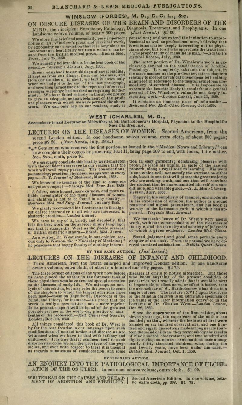 BLANCHARD & LEA'S MEDICAL PUBLICATIONS. WINSLOW (FORBES), M.D., D. C. L., &c. ON OBSCURE DISEASES OF THE BRAIN AND DISORDERS OF THE MIND' their incipient Symptoms, Pafhology, Diagnosis, Treatment, and Prophylaxis.  handsome octavo volume, of nearly 600 pages. (Just Issued.) $3 00. We close this brief and necessarily very imperfect notice of Dr. Winslow;s great and classical work, In one by expressing our conviction that it is long since so important and beautifully written a volume has is- sued from the British medical pre*s.—Dublin Med. JPress, July 25,1660. We honestly believe this to be the best book of the season.— banking's Abstract, July, 1860. It car t cU us back to our old days of novel reading, it kept us from our dirmer, from our business, and frou. our slumbers; in short, we laid it down only when we had got to the end of the last paragraph, and even then turned back to the reperusal of several passages which we had marked as requiring further study We have failed entirely in the above notice to give an adequate acknowledgment of the profit and pleasure with which we have perused the above work. We can only say to our readers, study it yourselves; and we extend the invitation to unpro- fessional as well as professional men, believing that it contains matter deeply interesting not to physi- cians alone, but to all who appreciate the truth that:  The proper study of mankind is man.—Nashville Medical Record, July, 1860. The Tatter portion of Dr. Winslow's work is ex- clusively devoted to the consideration of Cerebral Pathology. It completely exhausts the subject, in the same manner as the previous seventeen chapters relating to morbid psychical phenomena left nothing unnoticed in reference to the mental symptoms pre- monitory of cerebral disease. It is impossible to overrate the benefits likely to result from a general perusal of Dr. Winslow's valuaole and deeply in- teresting work.—London Lancet, June 23, 1860. It contains an immense mass of information.— Brit, anil For. Med.-Chir. Review, Oct. 1860. WEST (CHARLES), M. D., Accoucheur to and Lecturer on Midwifery at St. Bartholomew's Hospital, Physician to the Hospital for Sick Children, &c. LECTURES ON THE DISEASES OF WOMEN. Second American, from the second London edition. In one handsome octavo volume, extra cloth, of about 500 pages; price $2 50. (Now Ready, July, 1861.) #,«.* Gentlemen who received the first portion, as issued in the Medical News and Library, can now complete their copies by procuring Part II, being page 309 to end, with Index, Title matter, &c., 8vo., cloth, price $1. tion in easy garments; combining pleasure with profit, he leads his pupils, in spite of the ancient proverb, along a royal road to learning. His work is one which will not satisfy the extreme on either side, but it is one that will please the great majority who are seeking truth, and one that will convince the student that he has committed himself to a can- did, safe, and valuable guide.—N. A. Med.-Chirurg. Review, July, 1858. Happy in his simplicity of manner, and moderate in his expression of opinion, the author is a sound reasoner and a good practitioner, and his book is worthy of the handsome garb in which it has ap- peared.— Virginia Med. Journal. We must take leave of Dr. West's very useful work, with our commendation of the clearness of its style, and the incustry and sobriety of judgment of which it gives evidence.—London Med Times. Sound judgment and good sense pervade every chapter of the book. From its perusal we have de- rived unmixed satisfaction.—Dublin Quart. Journ. We must now conclude this hastily written sketch with the confident assurance to our readers that the work will well repay perusal. The conscientious, painstaking, practical physician isapparerit on every page.—N. Y. Journal of Medicine, March, 1858. We know of no treatise of the kind so complete and yet so compact.—Chicago Med. Jour. Jan. 1858. A fairer, more honest, more earnest, and more re- liable investigator of the many diseases of women and children is not to -be found in any country.— Southern Med. and Surg. Journal, January 1858. We gladly recommend his Lectures as in the high- est degree instructive to all who are interested in obstetric practice.—London Lancet. We have to say of it, briefly and decidedly, that it is the best work on the subject in any language; and that it stamps Dr. West as the facile princeps of British obstetric authors.—Edinb. Med. Journ. As a writer, Dr. West stands, in our opinion, sec- ond only to Watson, the u Macaulay of Medicine; he possesses that happy faculty of clothing instruc- BY THE SAME AUTHOR. (Just Issued.) LECTURES ON THE DISEASES OF INFANCY AND CHILDHOOD. Third American, from the fourth enlarged and improved London edition. In one handsome octavo volume, extra cloth, of about six hundred and fifty pages. $2 75. The three former editions of the work now before us have placed the author in the foremost rank of those physicians who have devoted special attention to the diseases of early life. We attempt no ana- lj sis of this edition, but may refer the reader to some of the chapters to which the largest additions have been made—those on Diphtheria, Disorders of the Mind, and Idiocy, for instance—as a prooi that the work is really a new edition; not a mere reprint. In its pretent shape it will be found of the greatest possible service in the every-day practice of nine- tenths of the profession.—.Med. Times and Gazette, London, Dec. 10, 1859. All things considered, this book of Dr. West is by far the best treatise in our language upon such modifications of morbid action and disease as are witnessed when we have to deal with infancy and childhood. It is true that it confines itself to such disorders as come wichin the province of the phy- sician, and even with respect to these it is unequal as regards minutentss of consideration, and some diseases it omits to notice altogether. But those who know anything of the present condition of peediatrics will readily admit that it would be next to impossible to effect more, or effect it better, than the accoucheur of St. Bartholomew's has done in a single volume. The lecture (XVI.) upon Disorders of the Mind in children is an admirable specimen of the value of the later information conveyed in the Lectures of Dr. Charles West.—London Lancet, Oct. 22, 1859. Since the appearance of the first edition, about eleven years ago, the experience of the author has doubled; so that, whereas the lectures at first were founded on six hundred observations, and one hun- dred and eighty dissections made among nearly four- teen thousand children, they now embody the results of nine hundred observations, and two hundred and eighty-eight post-mortem examinations made among nearly thirty thousand children, who, during the past twenty years, have been under his care.— British Med. Journal, Oct. 1, 1859. BY THE SAME AUTHOR. AN ENQUIRY INTO THE PATHOLOGICAL IMPORTANCE OF ULCER- ATION OF THE OS UTERI. In one neat octavo volume, extra cloth. $1 00. WHITEHEAD ON THE CAUSES AND TREAT- MENT OF ABORTION AND STERILITY. Second American Edition. In one volume, octa- vo extra cloth, pp. 308. $1 75.