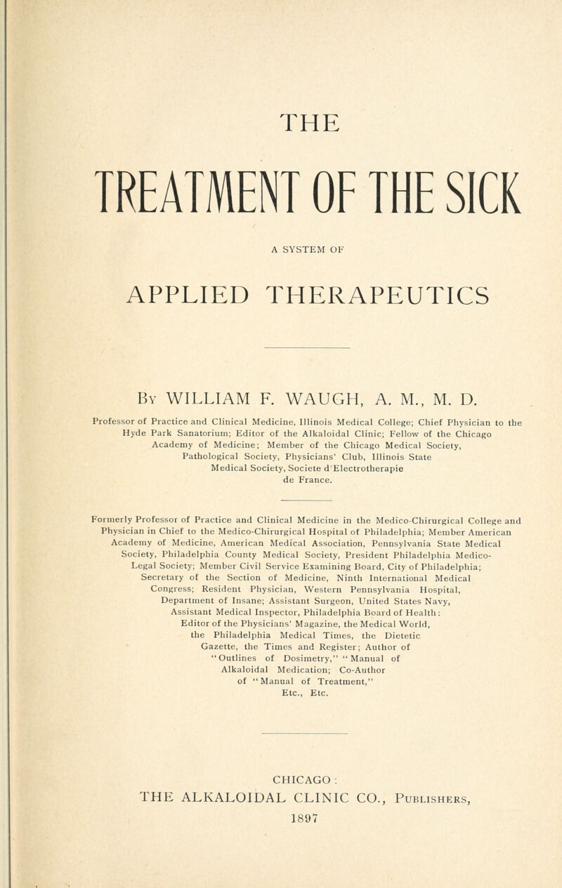 THE TREATMENT OF THE SICK A SYSTEM OF APPLIED THERAPEUTICS By WILLIAM F. WAUGH, A. M., M. D. Professor of Practice and Clinical Medicine, Illinois Medical College; Chief Physician to the Hyde Park Sanatorium; Editor of the Alkaloidal Clinic; Fellow of the Chicago Academy of Medicine; Member of the Chicago Medical Society, Pathological Society, Physicians' Club, Illinois State Medical Society, Societe d'Electrotherapie de France. Formerly Professor of Practice and Clinical Medicine in the Medico-Chirurgical College and Physician in Chief to the Medico-Chirurgical Hospital of Philadelphia; Member American Academy of Medicine, American Medical Association, Pennsylvania State Medical Society, Philadelphia County Medical Society, President Philadelphia Medico- Legal Society; Member Civil Service Examining Board, City of Philadelphia; Secretary of the Section of Medicine, Ninth International Medical Congress; Resident Physician, Western Pennsylvania Hospital, Department of Insane; Assistant Surgeon, United States Navy, Assistant Medical Inspector, Philadelphia Board of Health: Editor of the Physicians' Magazine, the Medical World, the Philadelphia Medical Times, the Dietetic Gazette, the Times and Register; Author of Outlines of Dosimetry, Manual of Alkaloidal Medication; Co-Author of Manual of Treatment, Etc., Etc. CHICAGO : THE ALKALOIDAL CLINIC CO., Publishers, 1897