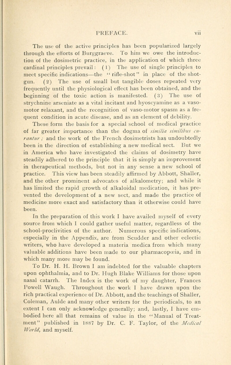 The use of the active principles has been popularized largely through the efforts of Burggraeve. To him we owe the introduc- tion of the dosimetric practice, in the application of which three cardinal principles prevail: (1) The use of single principles to meet specific indications—the rifle-shot in place of the shot- gun. (2) The use of small but tangible doses repeated very frequently until the physiological effect has been obtained, and the beginning of the toxic action is manifested. (3) The use of strychnine arseniate as a vital incitant and hyoscyamine as a vaso- motor relaxant, and the recognition of vaso-motor spasm as a fre- quent condition in acute disease, and as an element of debility. These form the basis for a special school of medical practice of far greater importance than the dogma of similia similihus cii- rantur ; and the work of the French dosimetrists has undoubtedly been in the direction of establishing a new medical sect. But we in America who have investigated the claims of dosimetry have steadily adhered to the principle that it is simply an improvement in therapeutical methods, but not in any sense a new school of practice. This view has been steadily affirmed by Abbott, Shaller, and the other prominent advocates of alkalometry; and while it has limited the rapid growth of alkaloidal medication, it has pre- vented the development of a new sect, and made the practice of medicine more exact and satisfactory than it otherwise could have been. In the preparation of this work I have availed myself of every source from which I could gather useful matter, regardless of the school-proclivities of the author. Numerous specific indications, especially in the Appendix, are from Scudder and other eclectic writers, who have developed a materia medica from which many valuable additions have been made to our pharmacopoeia, and in which many more may be found. To Dr. H. H. Brown I am indebted for the valuable chapters upon ophthalmia, and to Dr. Hugh Blake Williams for those upon nasal catarrh. The Index is the work of my daughter, Frances Powell Waugh. Throughout the work I have drawn upon the rich practical experience of Dr. Abbott, and the teachings of Shaller, Coleman, Aulde and many other writers for the periodicals, to an extent I can only acknowledge generally; and, lastly, I have em- bodied here all that remains of value in the Manual of Treat- ment published in 1887 by Dr. C. F. Taylor, of the Medical World, and myself.