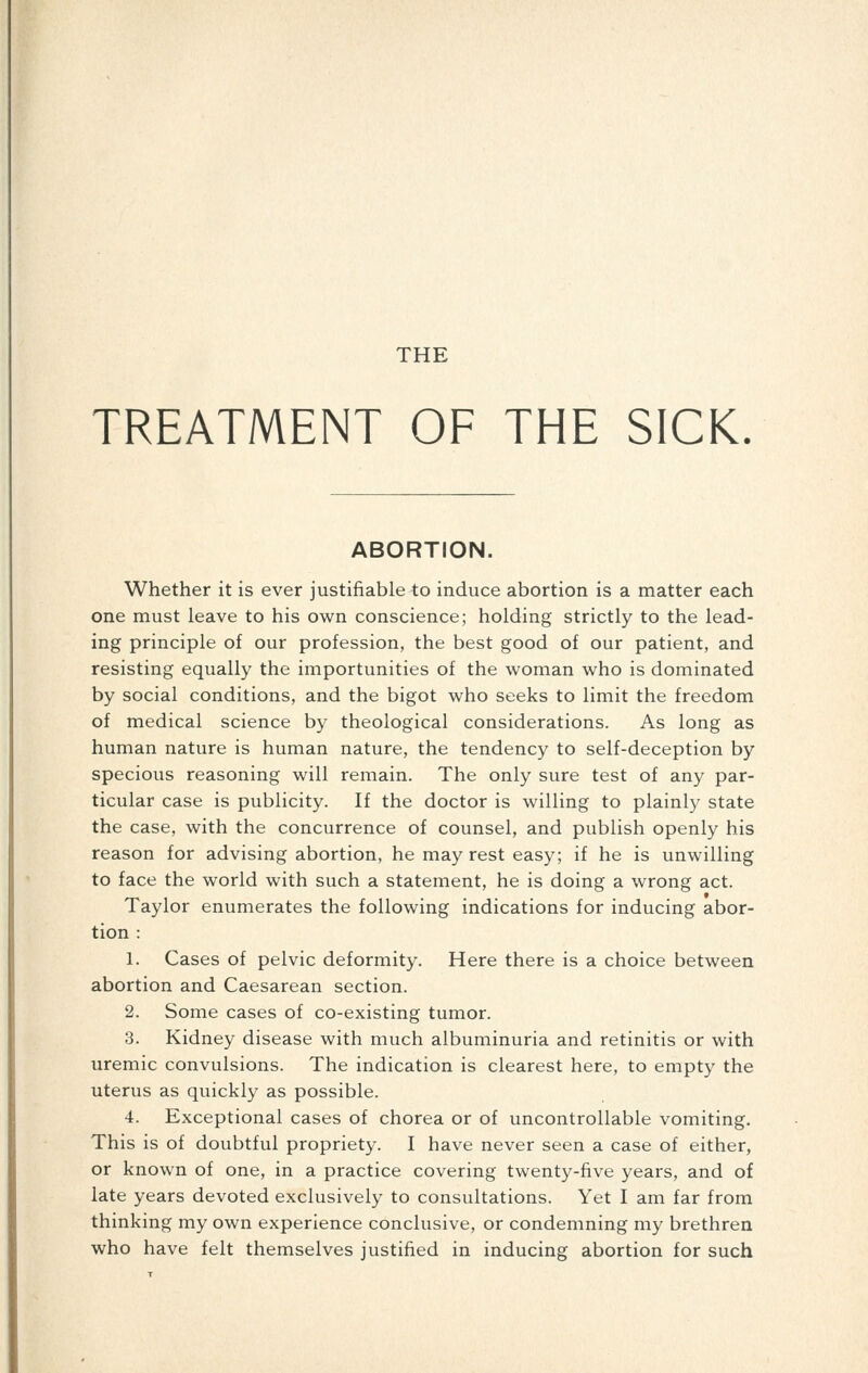 TREATMENT OF THE SICK. ABORTION. Whether it is ever justifiable to induce abortion is a matter each one must leave to his own conscience; holding strictly to the lead- ing principle of our profession, the best good of our patient, and resisting equally the importunities of the woman who is dominated by social conditions, and the bigot who seeks to limit the freedom of medical science by theological considerations. As long as human nature is human nature, the tendency to self-deception by specious reasoning will remain. The only sure test of any par- ticular case is publicity. If the doctor is willing to plainly state the case, with the concurrence of counsel, and publish openly his reason for advising abortion, he may rest easy; if he is unwilling to face the world with such a statement, he is doing a wrong act. Taylor enumerates the following indications for inducing abor- tion : 1. Cases of pelvic deformity. Here there is a choice between abortion and Caesarean section. 2. Some cases of co-existing tumor. 3. Kidney disease with much albuminuria and retinitis or with uremic convulsions. The indication is clearest here, to empty the uterus as quickly as possible. 4. Exceptional cases of chorea or of uncontrollable vomiting. This is of doubtful propriety. I have never seen a case of either, or known of one, in a practice covering twenty-five years, and of late years devoted exclusively to consultations. Yet I am far from thinking my own experience conclusive, or condemning my brethren who have felt themselves justified in inducing abortion for such