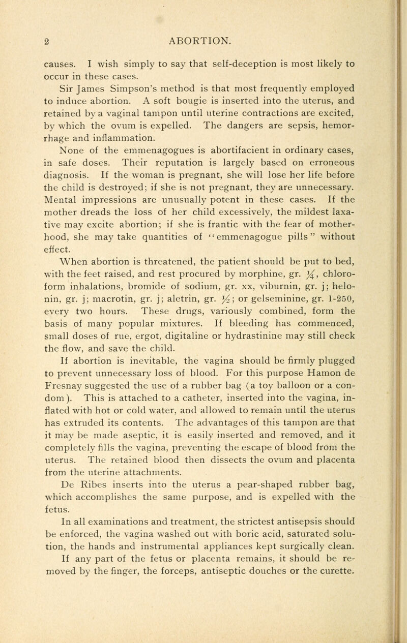 causes. I wish simply to say that self-deception is most likely to occur in these cases. Sir James Simpson's method is that most frequently employed to induce abortion. A soft bougie is inserted into the uterus, and retained by a vaginal tampon until uterine contractions are excited, by which the ovum is expelled. The dangers are sepsis, hemor- rhage and inflammation. None of the emmenagogues is abortifacient in ordinary cases, in safe doses. Their reputation is largely based on erroneous diagnosis. If the woman is pregnant, she will lose her life before the child is destroyed; if she is not pregnant, they are unnecessary. Mental impressions are unusually potent in these cases. If the mother dreads the loss of her child excessively, the mildest laxa- tive may excite abortion; if she is frantic with the fear of mother- hood, she may take quantities of  emmenagogue pills without effect. When abortion is threatened, the patient should be put to bed, with the feet raised, and rest procured by morphine, gr. ]^, chloro- form inhalations, bromide of sodium, gr. xx, viburnin, gr. j; helo- nin, gr. j; rnacrotin, gr. j; aletrin, gr. J^; or gelseminine, gr. 1-250, every two hours. These drugs, variously combined, form the basis of many popular mixtures. If bleeding has commenced, small doses of rue, ergot, digitaline or hydrastinine may still check the flow, and save the child. If abortion is inevitable, the vagina should be firmly plugged to prevent unnecessary loss of blood. For this purpose Hamon de Fresnay suggested the use of a rubber bag (a toy balloon or a con- dom). This is attached to a catheter, inserted into the vagina, in- flated with hot or cold water, and allowed to remain until the uterus has extruded its contents. The advantages of this tampon are that it may be made aseptic, it is easily inserted and removed, and it completely fills the vagina, preventing the escape of blood from the uterus. The retained blood then dissects the ovum and placenta from the uterine attachments. De Ribes inserts into the uterus a pear-shaped rubber bag, which accomplishes the same purpose, and is expelled with the fetus. In all examinations and treatment, the strictest antisepsis should be enforced, the vagina washed out with boric acid, saturated solu- tion, the hands and instrumental appliances kept surgically clean. If any part of the fetus or placenta remains, it should be re- moved by the finger, the forceps, antiseptic douches or the curette.