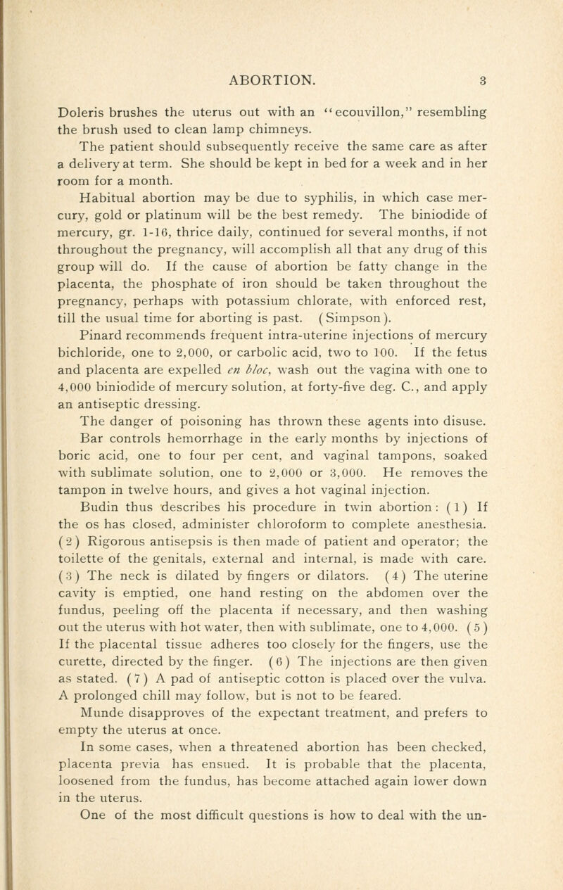 Doleris brushes the uterus out with an ecouvillon, resembling the brush used to clean lamp chimneys. The patient should subsequently receive the same care as after a delivery at term. She should be kept in bed for a week and in her room for a month. Habitual abortion may be due to syphilis, in which case mer- cury, gold or platinum will be the best remedy. The biniodide of mercury, gr. 1-16, thrice daily, continued for several months, if not throughout the pregnancy, will accomplish all that any drug of this group will do. If the cause of abortion be fatty change in the placenta, the phosphate of iron should be taken throughout the pregnancy, perhaps with potassium chlorate, with enforced rest, till the usual time for aborting is past. (Simpson). Pinard recommends frequent intra-uterine injections of mercury bichloride, one to 2,000, or carbolic acid, two to 100. If the fetus and placenta are expelled en bloc, wash out the vagina with one to 4,000 biniodide of mercury solution, at forty-five deg. C, and apply an antiseptic dressing. The danger of poisoning has thrown these agents into disuse. Bar controls hemorrhage in the early months by injections of boric acid, one to four per cent, and vaginal tampons, soaked with sublimate solution, one to 2,000 or .3,000. He removes the tampon in twelve hours, and gives a hot vaginal injection. Budin thus describes his procedure in twin abortion : (1) If the OS has closed, administer chloroform to complete anesthesia. (2) Rigorous antisepsis is then made of patient and operator; the toilette of the genitals, external and internal, is made with care. (3) The neck is dilated by fingers or dilators. (4) The uterine cavity is emptied, one hand resting on the abdomen over the fundus, peeling off the placenta if necessary, and then washing out the uterus with hot water, then with sublimate, one to 4,000. (5 ) If the placental tissue adheres too closely for the fingers, use the curette, directed by the finger. (6) The injections are then given as stated. ( 7) A pad of antiseptic cotton is placed over the vulva. A prolonged chill may follow, but is not to be feared. Munde disapproves of the expectant treatment, and prefers to empty the uterus at once. In some cases, when a threatened abortion has been checked, placenta previa has ensued. It is probable that the placenta, loosened from the fundus, has become attached again lower down in the uterus. One of the most difficult questions is how to deal with the un-