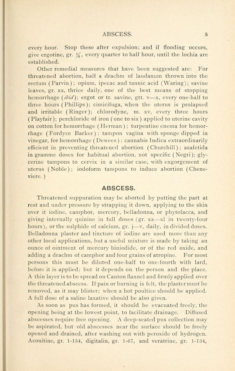 every hour. Stop these after expulsion; and if flooding occurs, give ergotine, gr. ^, every quarter to half hour, until the lochia are established. Other remedial measures that have been suggested are: For threatened abortion, half a drachm of laudanum thrown into the rectum (Parvin); opium, ipecac and tannic acid (Waring); savine leaves, gr. xx, thrice daily, one of the best means of stopping hemorrhage [ibid); ergot or tr. savine, gtt. v—x, every one-half to three hours (Phillips); cimicifuga, when the uterus is prolapsed and irritable (Ringer); chlorodyne, m. xv, every three hours (Playfair); perchloride of iron (one to six) applied to uterine cavity on cotton for hemorrhage ( Herman); turpentine enema for hemor- rhage (Fordyce Barker) ; tampon vagina with sponge dipped in vinegar, for hemorrhage (Dewees); cannabis Indica extraordinarily efficient in preventing threatened abortion (Churchill); asafetida in gramme doses for habitual abortion, not specific (Negri); gly- cerine tampons to cervix in a similar case, with engorgement of uterus (Noble); iodoform tampons to induce abortion (Chene- viere. ) ABSCESS. Threatened suppuration may be aborted by putting the part at rest and under pressure by strapping it down, applying to the skin over it iodine, camphor, mercury, belladonna, or phytolacca, and giving internally quinine in full doses (gr. xx—xl in twenty-four hours), or the sulphide of calcium, gr. j—v, daily, in divided doses. Belladonna plaster and tincture of iodine are used more than any other local applications, but a useful mixture is made by taking an ounce of ointment of mercury biniodide, or of the red oxide, and adding a drachm of camphor and four grains of atropine. For most persons this must be diluted one-half to one-fourth with lard, before it is applied; but it depends on the person and the place. A thin layer is to be spread on Canton flannel and firmly applied over the threatened abscess. If pain or burning is felt, the plaster must be removed, as it may blister; when a hot poultice should be applied. A full dose of a saline laxative should be also given. As soon as pus has formed, it should be evacuated freely, the opening being at the lowest point, to facilitate drainage. Diffused abscesses require free opening. A deep-seated pus collection may be aspirated, but old abscesses near the surface should be freely opened and drained, after washing out with peroxide of hydrogen. Aconitine, gr. 1-134, digitalin, gr. 1-67, and veratrine, gr. 1-134,
