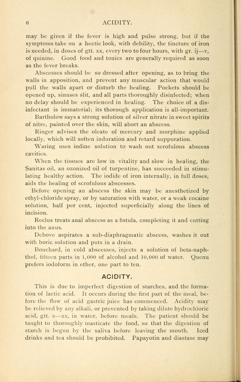 may be given if the fever is high and pulse strong, but if the symptoms take on a hectic look, with debility, the tincture of iron is needed, in doses of gtt. xx, every two to four hours, with gr. ij—v, of quinine. Good food and tonics are generally required as soon as the fever breaks. Abscesses should be so dressed after opening, as to bring the walls in apposition, and prevent any muscular action that would pull the walls apart or disturb the healing. Pockets should be opened up, sinuses slit, and all parts thoroughly disinfected; when no delay should be experienced in healing. The choice of a dis- infectant is immaterial; its thorough application is all-important. Bartholow says a strong solution of silver nitrate in sweet spirits of nitre, painted over the skin, will abort an abscess. Ringer advises the oleate of mercury and morphine applied locally, which will soften induration and retard suppuration. Waring uses iodine solution to wash out scrofulous abscess cavities. When the tissues are low in vitality and slow in healing, the Sanitas oil, an ozonized oil of turpentine, has succeeded in stimu- lating healthy action. The iodide of iron internally, in full doses, aids the healing of scrofulous abscesses. Before opening an abscess the skin may be anesthetized by ethyl-chloride spray, or by saturation with water, or a weak cocaine solution, half per cent, injected superficially along the lines of incision. Reclus treats anal abscess as a fistula, completing it and cutting into the anus. Debove aspirates a sub-diaphragmatic abscess, washes it out with boric solution and puts in a drain. Bouchard, in cold abscesses, injects a solution of beta-naph- thol, fifteen parts in 1,000 of alcohol and 10,000 of water. Quenu prefers iodoform in ether, one part to ten. ACIDITY. This is due to imperfect digestion of starches, and the forma- tion of lactic acid. It occurs during the first part of the meal, be- fore the flow of acid gastric juice has commenced. Acidity may be relieved by any alkali, or prevented by taking dilute hydrochloric acid, gtt. X—XX, in water, before meals. The patient should be taught to thoroughly masticate the food, so that the digestion of starch is begvm by the saliva before leaving the mouth. Iced drinks and tea should be prohibited. Papayotin and diastase may