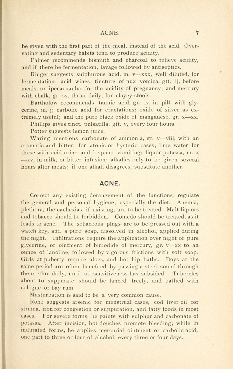 ACNE. 1 be given with the first part of the meal, instead of the acid. Over- eating and sedentary habits tend to produce acidity. Palmer recommends bismuth and charcoal to relieve acidity, and if there be fermentation, lavage followed by antiseptics. Ringer suggests sulphurous acid, m. v—xxx, well diluted, for fermentation; acid wines; tincture of nux vomica, gtt. ij, before meals, or ipecacuanha, for the acidity of pregnancy; and mercury with chalk, gr. ss, thrice daily, for clayey stools. Bartholow recommends tannic acid, gr. iv, in pill, with gly- cerine, m. j; carbolic acid for eructations; oxide of silver as ex- tremely useful; and the pure black oxide of manganese, gr. x—xx. Phillips gives tinct. Pulsatilla, gtt. v, every four hours. Potter suggests lemon juice. Waring mentions carbonate of ammonia, gr. v—viij, with an aromatic and bitter, for atonic or hysteric cases; lime water for those with acid urine and frequent vomiting; liquor potassa, m. x —XV, in milk, or bitter infusion; alkalies only to be given several hours after meals; if one alkali disagrees, substitute another. ACNE. Correct any existing derangement of the functions; regulate the general and personal hygiene; especially the diet. Anemia, plethora, the cachexias, if existing, are to be treated. Malt liquors and tobacco should be forbidden. Comedo should be treated, as it leads to acne. The sebaceous plugs are to be pressed out with a watch key, and a pure soap, dissolved in alcohol, applied during the night. Infiltrations require the application over night of pure glycerine, or ointment of biniodide of mercury, gr. v—xx to an ounce of lanoline, followed by vigorous frictions with soft soap. Girls at puberty require aloes, and hot hip baths. Boys at the same period are often benefited by passing a steel sound through the urethra daily, until all sensitiveness has subsided. Tubercles about to suppurate should be lanced freely, and bathed with cologne or bay rum. Masturbation is said to be a very common cause. Rohe suggests arsenic for menstrual cases, cod liver oil for struma, iron for congestion or suppuration, and fatty foods in most cases. For severe forms, he paints with sulphur and carbonate of potassa. After incision, hot douches promote bleeding; while in indurated forms, he applies mercurial ointment or carbolic acid, one part to three or four of alcohol, every three or four days.