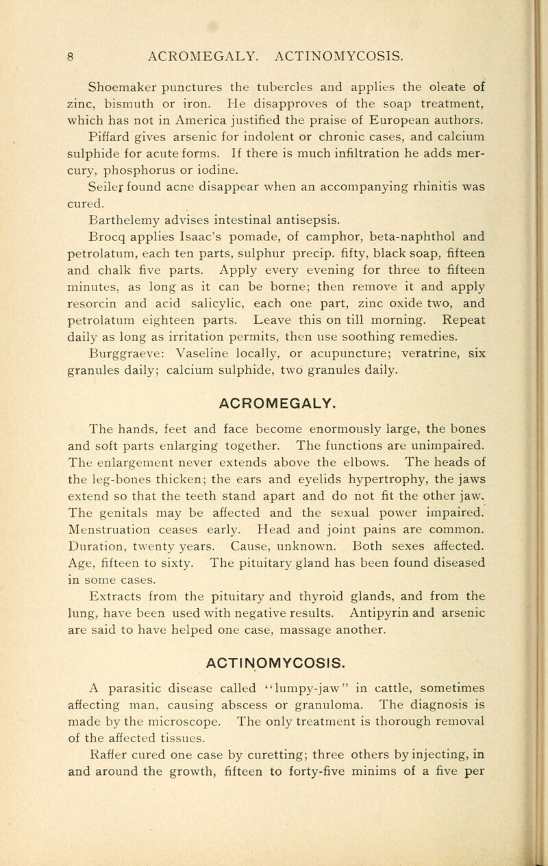 Shoemaker punctures the tubercles and applies the oleate of zinc, bismuth or iron. He disapproves of the soap treatment, which has not in America justified the praise of European authors. Piffard gives arsenic for indolent or chronic cases, and calcium sulphide for acute forms. If there is much infiltration he adds mer- cury, phosphorus or iodine. Seller found acne disappear when an accompanying rhinitis was cured. Barthelemy advises intestinal antisepsis. Brocq applies Isaac's pomade, of camphor, beta-naphthol and petrolatum, each ten parts, sulphur precip. fifty, black soap, fifteen and chalk five parts. Apply every evening for three to fifteen minutes, as long as it can be borne; then remove it and apply resorcin and acid salicylic, each one part, zinc oxide two, and petrolatum eighteen parts. Leave this on till morning. Repeat daily as long as irritation permits, then use soothing remedies. Burggraeve: Vaseline locally, or acupuncture; veratrine, six granules daily; calcium sulphide, two granules daily. ACROMEGALY. The hands, feet and face become enormously large, the bones and soft parts enlarging together. The functions are unimpaired. The enlargement never extends above the elbows. The heads of the leg-bones thicken; the ears and eyelids hypertrophy, the jaws extend so that the teeth stand apart and do not fit the other jaw. The genitals may be affected and the sexual power impaired. Menstruation ceases early. Head and joint pains are common. Duration, twenty years. Cause, unknown. Both sexes affected. Age, fifteen to sixty. The pituitary gland has been found diseased in some cases. Extracts from the pituitary and thyroid glands, and from the lung, have been used with negative results. Antipyrin and arsenic are said to have helped one case, massage another. ACTINOMYCOSIS. A parasitic disease called lumpy-jaw in cattle, sometimes affecting man, causing abscess or granuloma. The diagnosis is made by the microscope. The only treatment is thorough removal of the affected tissues. Raffer cured one case by curetting; three others by injecting, in and around the growth, fifteen to forty-five minims of a five per
