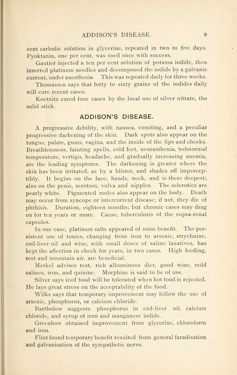 cent carbolic solution in glycerine, repeated in two to five days. Pyoktanin, one per cent, was used once with success. Gautier injected a ten per cent solution of potassa iodide, then inserted platinum needles and decomposed the iodide by a galvanic current, under anesthesia. This was repeated daily for three weeks. Thomassen says that forty to sixty grains of the iodides daily will cure recent cases. Koetnitz cured four cases by the local use of silver nitrate, the solid stick. ADDISON'S DISEASE. A progressive debility, with nausea, vomiting, and a peculiar progressive darkening of the skin. Dark spots also appear on the tongue, palate, gums, vagina, and the inside of the lips and cheeks. Breathlessness, fainting spells, cold feet, neurasthenia, -subnormal temperature, vertigo, headache, and gradually increasing anemia, are the leading symptoms. The darkening is greater where the skin has been irritated, as by a blister, and shades off impercep- tibly. It begins on the face, hands, neck, and is there deepest; also on the penis, scrotum, vulva and nipples. The sclerotics are pearly white. Pigmented moles also appear on the body. Death may occur from syncope or intercurrent disease; if not, they die of phthisis. Duration, eighteen months; but chronic cases may drag on for ten years or more. Cause, tuberculosis of the supra-renal capsules. In one case, platinum salts appeared of some benefit. The per- sistent use of tonics, changing from iron to arsenic, strychnine, cod-liver oil and wine, with small doses of saline laxatives, has kept the affection in check for years, in two cases. High feeding, rest and mountain air, are beneficial. Merkel advises rest, rich albuminous diet, good wine, mild salines, iron, and quinine. Morphine is said to be of use. Silver says iced food will be tolerated when hot food is rejected. He lays great stress on the acceptability of the food. Wilks says that temporary improvement may follow the use of arsenic, phosphorus, or calcium chloride. Bartholow suggests phosphorus in cod-liver oil, calcium chloride, and syrup of iron and manganese iodide. Greenhow obtained improvement from glycerine, chloroform and iron. Flint found temporary benefit resulted from general faradisation and galvanisation of the sympathetic nerve.