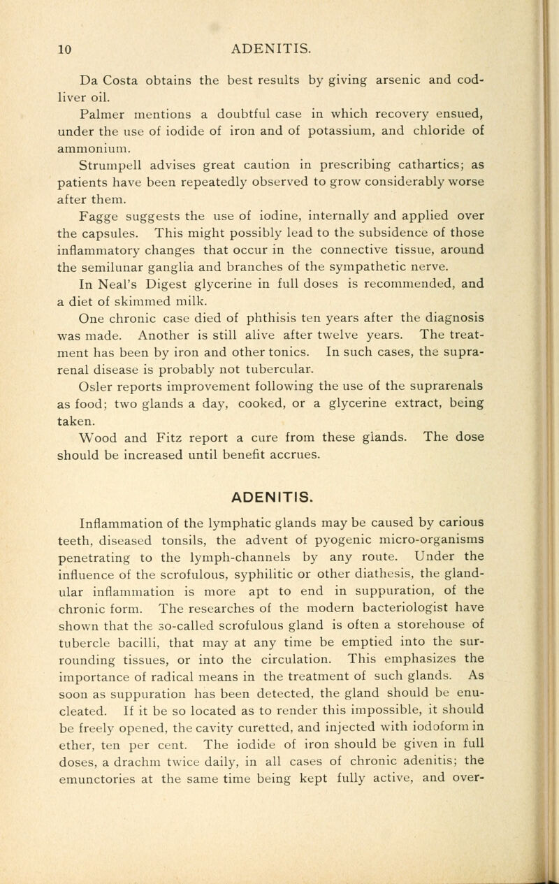 Da Costa obtains the best results by giving arsenic and cod- liver oil. Palmer mentions a doubtful case in which recovery ensued, under the use of iodide of iron and of potassium, and chloride of ammonium. Strumpell advises great caution in prescribing cathartics; as patients have been repeatedly observed to grow considerably worse after them. Fagge suggests the use of iodine, internally and applied over the capsules. This might possibly lead to the subsidence of those inflammatory changes that occur in the connective tissue, around the semilunar ganglia and branches of the sympathetic nerve. In Neal's Digest glycerine in full doses is recommended, and a diet of skimmed milk. One chronic case died of phthisis ten years after the diagnosis was made. Another is still alive after twelve years. The treat- ment has been by iron and other tonics. In such cases, the supra- renal disease is probably not tubercular. Osier reports improvement following the use of the suprarenals as food; two glands a day, cooked, or a glycerine extract, being taken. Wood and Fitz report a cure from these glands. The dose should be increased until benefit accrues. ADENITIS. Inflammation of the lymphatic glands may be caused by carious teeth, diseased tonsils, the advent of pyogenic micro-organisms penetrating to the lymph-channels by any route. Under the influence of the scrofulous, syphilitic or other diathesis, the gland- ular inflammation is more apt to end in suppuration, of the chronic form. The researches of the modern bacteriologist have shown that the so-called scrofulous gland is often a storehouse of tubercle bacilli, that may at any time be emptied into the sur- rounding tissues, or into the circulation. This emphasizes the importance of radical means in the treatment of such glands. As soon as suppuration has been detected, the gland should be enu- cleated. If it be so located as to render this impossible, it should be freely opened, the cavity curetted, and injected with iodoform in ether, ten per cent. The iodide of iron should be given in full doses, a drachm twice daily, in all cases of chronic adenitis; the emunctories at the same time being kept fully active, and over-