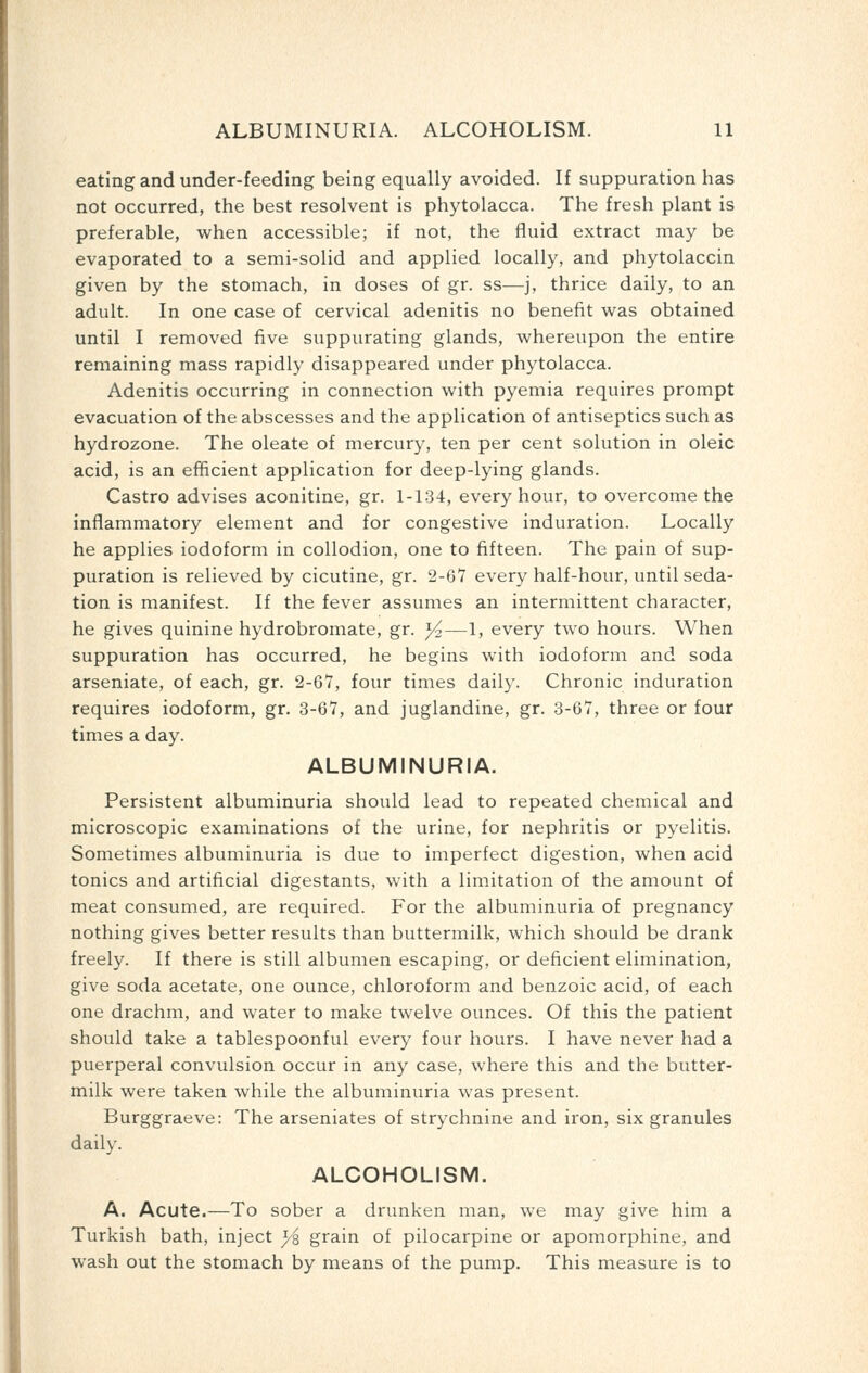eating and under-feeding being equally avoided. If suppuration has not occurred, the best resolvent is phytolacca. The fresh plant is preferable, when accessible; if not, the fluid extract may be evaporated to a semi-solid and applied locally, and phytolaccin given by the stomach, in doses of gr. ss—j, thrice daily, to an adult. In one case of cervical adenitis no benefit was obtained until I removed five suppurating glands, whereupon the entire remaining mass rapidly disappeared under phytolacca. Adenitis occurring in connection with pyemia requires prompt evacuation of the abscesses and the application of antiseptics such as hydrozone. The oleate of mercury, ten per cent solution in oleic acid, is an efficient application for deep-lying glands. Castro advises aconitine, gr. 1-134, every hour, to overcome the inflammatory element and for congestive induration. Locally he applies iodoform in collodion, one to fifteen. The pain of sup- puration is relieved by cicutine, gr. 2-67 every half-hour, until seda- tion is manifest. If the fever assumes an intermittent character, he gives quinine hydrobromate, gr. Yz—1, every two hours. When suppuration has occurred, he begins with iodoform and soda arseniate, of each, gr. 2-67, four times daily. Chronic induration requires iodoform, gr. 3-67, and juglandine, gr. 3-67, three or four times a day. ALBUMINURIA. Persistent albuminuria should lead to repeated chemical and microscopic examinations of the urine, for nephritis or pyelitis. Sometimes albuminuria is due to imperfect digestion, when acid tonics and artificial digestants, with a limitation of the amount of meat consumed, are required. For the albuminuria of pregnancy nothing gives better results than buttermilk, which should be drank freely. If there is still albumen escaping, or deficient elimination, give soda acetate, one ounce, chloroform and benzoic acid, of each one drachm, and water to make twelve ounces. Of this the patient should take a tablespoonful every four hours. I have never had a puerperal convulsion occur in any case, where this and the butter- milk were taken while the albuminuria was present. Burggraeve: The arseniates of strychnine and iron, six granules daily. ALCOHOLISM. A. Acute.—To sober a drunken man, we may give him a Turkish bath, inject )/% grain of pilocarpine or apomorphine, and wash out the stomach by means of the pump. This measure is to