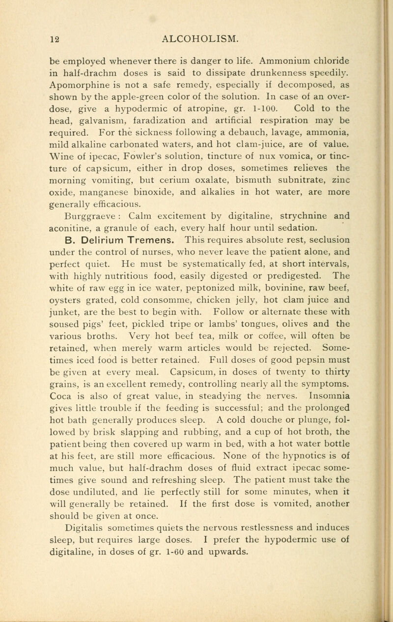 be employed whenever there is danger to life. Ammonium chloride in half-drachm doses is said to dissipate drunkenness speedily. Apomorphine is not a safe remedy, especially if decomposed, as shown by the apple-green color of the solution. In case of an over- dose, give a hypodermic of atropine, gr. 1-100. Cold to the head, galvanism, faradization and artificial respiration may be required. For the sickness following a debauch, lavage, ammonia, mild alkaline carbonated waters, and hot clam-juice, are of value. Wine of ipecac. Fowler's solution, tincture of nux vomica, or tinc- ture of capsicum, either in drop doses, sometimes relieves the morning vomiting, but cerium oxalate, bismuth subnitrate, zinc oxide, manganese binoxide, and alkalies in hot water, are more generally efficacious. Burggraeve : Calm excitement by digitaline, strychnine and aconitine, a granule of each, every half hour until sedation. B. Delirium Tremens. This requires absolute rest, seclusion under the control of nurses, who never leave the patient alone, and perfect quiet. He must be systematically fed, at short intervals, with highly nutritious food, easily digested or predigested. The white of raw egg in ice water, peptonized milk, bovinine, raw beef, oysters grated, cold consomme, chicken jelly, hot clam juice and junket, are the best to begin with. Follow or alternate these with soused pigs' feet, pickled tripe or lambs' tongues, olives and the various broths. Very hot beef tea, milk or coffee, will often be retained, when merely warm articles would be rejected. Some- times iced food is better retained. Full doses of good pepsin must be given at every meal. Capsicum, in doses of twenty to thirty grains, is an excellent remedy, controlling nearly all the symptoms. Coca is also of great value, in steadying the nerves. Insomnia gives little trouble if the feeding is successful; and the prolonged hot bath generally produces sleep. A cold douche or plunge, fol- lowed by brisk slapping and rubbing, and a cup of hot broth, the patient being then covered up warm in bed, with a hot water bottle at his feet, are still more efficacious. None of the hypnotics is of much value, but half-drachm doses of fluid extract ipecac some- times give sound and refreshing sleep. The patient must take the dose undiluted, and lie perfectly still for some minutes, when it will generally be retained. If the first dose is vomited, another should be given at once. Digitalis sometimes quiets the nervous restlessness and induces sleep, but requires large doses. I prefer the hypodermic use of digitaline, in doses of gr. 1-60 and upwards.