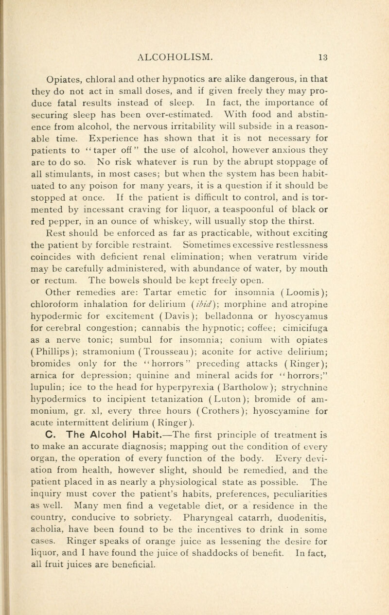 Opiates, chloral and other hypnotics are alike dangerous, in that they do not act in small doses, and if given freely they may pro- duce fatal results instead of sleep. In fact, the importance of securing sleep has been over-estimated. With food and abstin- ence from alcohol, the nervous irritability will subside in a reason- able time. Experience has shown that it is not necessary for patients to taper off the use of alcohol, however anxious they are to do so. No risk whatever is run by the abrupt stoppage of all stimulants, in most cases; but when the system has been habit- uated to any poison for many years, it is a question if it should be stopped at once. If the patient is difficult to control, and is tor- mented by incessant craving for liquor, a teaspoonful of black or red pepper, in an ounce of whiskey, will usually stop the thirst. Rest should be enforced as far as practicable, without exciting the patient by forcible restraint. Sometimes excessive restlessness coincides with deficient renal elimination; when veratrum viride may be carefully administered, with abundance of water, by mouth or rectum. The bowels should be kept freely open. Other remedies are: Tartar emetic for insomnia (Loomis); chloroform inhalation for delirium [I'lnd); morphine and atropine hypodermic for excitement (Davis); belladonna or hyoscyamus for cerebral congestion; cannabis the hypnotic; coffee; cimicifuga as a nerve tonic; sumbul for insomnia; conium with opiates (Phillips); stramonium (Trousseau); aconite for active delirium; bromides only for the horrors preceding attacks (Ringer); arnica for depression; quinine and mineral acids for horrors; lupulin; ice to the head for hyperpyrexia (Bartholow); strychnine hypodermics to incipient tetanization (Luton); bromide of am- monium, gr. xl, every three hours (Crothers); hyoscyamine for acute intermittent delirium (Ringer). C. The Alcohol Habit.—The first principle of treatment is to make an accurate diagnosis; mapping out the condition of every organ, the operation of every function of the body. Every devi- ation from health, however slight, should be remedied, and the patient placed in as nearly a physiological state as possible. The inquiry must cover the patient's habits, preferences, peculiarities as well. Many men find a vegetable diet, or a residence in the country, conducive to sobriety. Pharyngeal catarrh, duodenitis, acholia, have been found to be the incentives to drink in some cases. Ringer speaks of orange juice as lessening the desire for liquor, and I have found the juice of shaddocks of benefit. In fact, all fruit juices are beneficial.