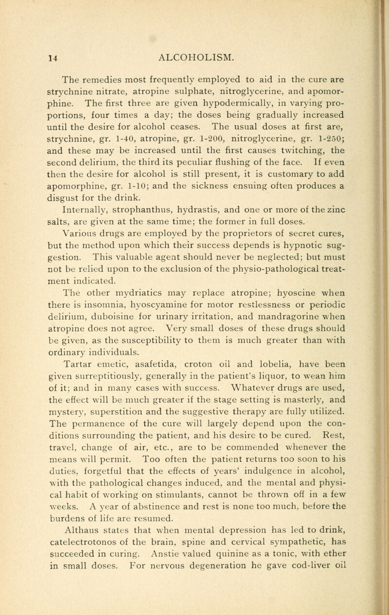 The remedies most frequently employed to aid in the cure are strychnine nitrate, atropine sulphate, nitroglycerine, and apomor- phine. The first three are given hypodermically, in varying pro- portions, four times a day; the doses being gradually increased until the desire for alcohol ceases. The usual doses at first are, strychnine, gr. 1-40, atropine, gr. 1-200, nitroglycerine, gr. 1-250; and these may be increased until the first causes twitching, the second delirium, the third its peculiar flushing of the face. If even then the desire for alcohol is still present, it is customary to add apomorphine, gr. 1-10; and the sickness ensuing often produces a disgust for the drink. Internally, strophanthus, hydrastis, and one or more of the zinc salts, are given at the same time; the former in full doses. Various drugs are employed by the proprietors of secret cures, but the method upon which their success depends is hypnotic sug- gestion. This valuable agent should never be neglected; but must not be relied upon to the exclusion of the physio-pathological treat- ment indicated. The other mydriatics may replace atropine; hyoscine when there is insomnia, hyoscyamine for motor restlessness or periodic delirium, duboisine for urinary irritation, and mandragorine when atropine does not agree. Very small doses of these drugs should be given, as the susceptibility to them is much greater than with ordinary individuals. Tartar emetic, asafetida, croton oil and lobelia, have been given surreptitiously, generally in the patient's liquor, to wean him of it; and in many cases with success. Whatever drugs are used, the effect will be much greater if the stage setting is masterly, and mystery, superstition and the suggestive therapy are fully utilized. The permanence of the cure will largely depend upon the con- ditions surrounding the patient, and his desire to be cured. Rest, travel, change of air, etc., are to be commended whenever the means will permit. Too often the patient returns too soon to his duties, forgetful that the effects of years' indulgence in alcohol, with the pathological changes induced, and the mental and physi- cal habit of working on stimulants, cannot be thrown off in a few weeks. A year of abstinence and rest is none too much, before the burdens of life are resumed. Althaus states that when mental depression has led to drink, catelectrotonos of the brain, spine and cervical sympathetic, has succeeded in curing. Anstie valued quinine as a tonic, with ether in small doses. For nervous degeneration he gave cod-liver oil