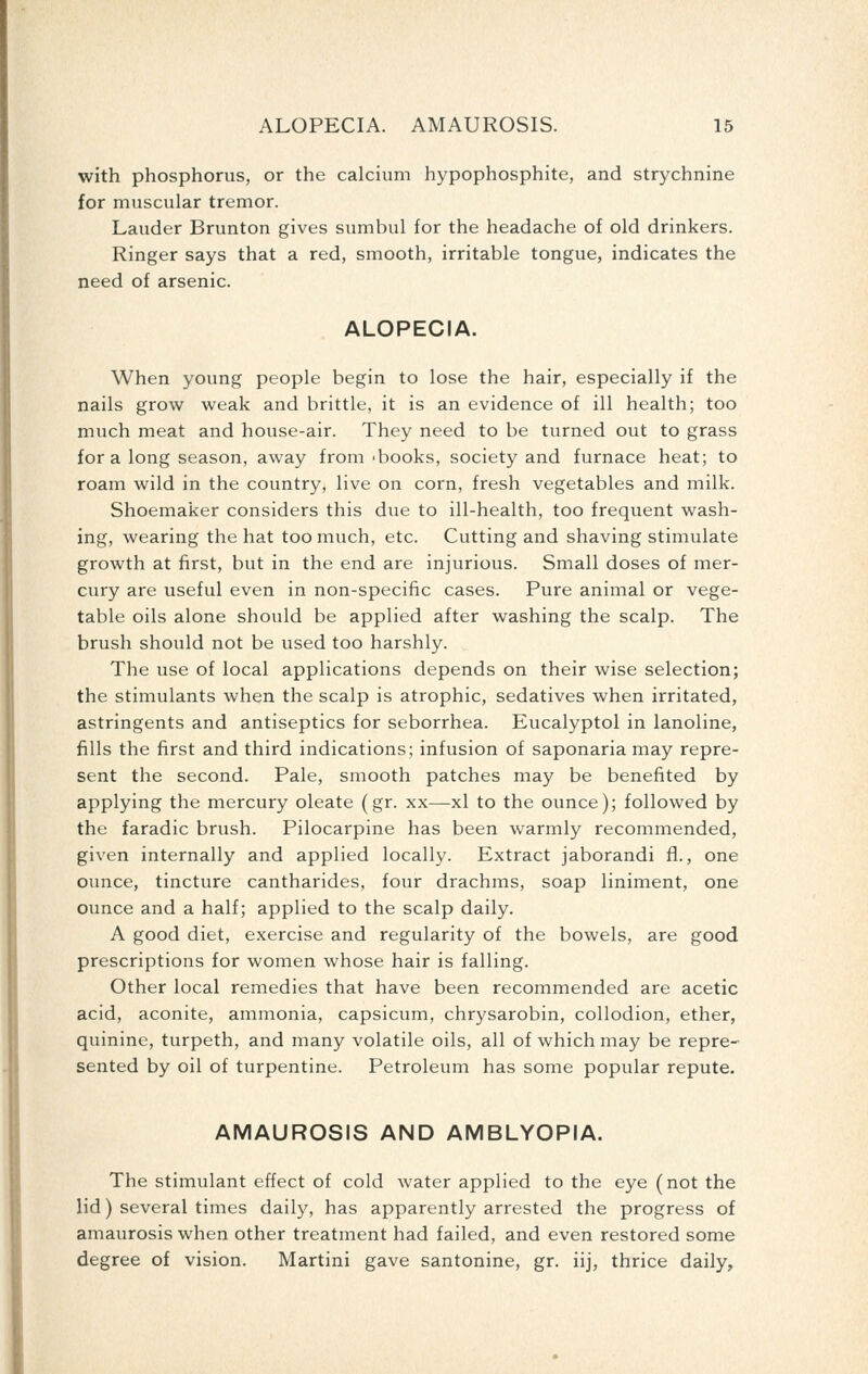 ALOPECIA. AMAUROSIS. 16 with phosphorus, or the calcium hypophosphite, and strychnine for muscular tremor. Lauder Brunton gives sumbul for the headache of old drinkers. Ringer says that a red, smooth, irritable tongue, indicates the need of arsenic. ALOPECIA. When young people begin to lose the hair, especially if the nails grow weak and brittle, it is an evidence of ill health; too much meat and house-air. They need to be turned out to grass for a long season, away from-books, society and furnace heat; to roam wild in the country, live on corn, fresh vegetables and milk. Shoemaker considers this due to ill-health, too frequent wash- ing, wearing the hat too much, etc. Cutting and shaving stimulate growth at first, but in the end are injurious. Small doses of mer- cury are useful even in non-specific cases. Pure animal or vege- table oils alone should be applied after washing the scalp. The brush should not be used too harshly. The use of local applications depends on their wise selection; the stimulants when the scalp is atrophic, sedatives when irritated, astringents and antiseptics for seborrhea. Eucalyptol in lanoline, fills the first and third indications; infusion of saponaria may repre- sent the second. Pale, smooth patches may be benefited by applying the mercury oleate (gr. xx—xl to the ounce); followed by the faradic brush. Pilocarpine has been warmly recommended, given internally and applied locally. Extract jaborandi fl., one ounce, tincture cantharides, four drachms, soap liniment, one ounce and a half; applied to the scalp daily. A good diet, exercise and regularity of the bowels, are good prescriptions for women whose hair is falling. Other local remedies that have been recommended are acetic acid, aconite, ammonia, capsicum, chrysarobin, collodion, ether, quinine, turpeth, and many volatile oils, all of which may be repre- sented by oil of turpentine. Petroleum has some popular repute. AMAUROSIS AND AMBLYOPIA. The stimulant effect of cold water applied to the eye (not the lid) several times daily, has apparently arrested the progress of amaurosis when other treatment had failed, and even restored some degree of vision. Martini gave santonine, gr. iij, thrice daily.