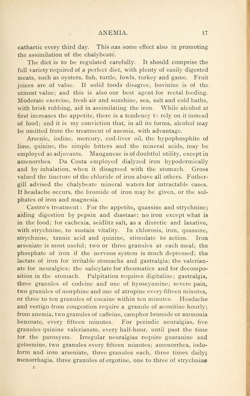 cathartic every third day. This nas some effect also in promoting the assimilation of the chalybeate. The diet is to be regulated carefully. It should comprise the full variety required of a perfect diet, with plenty of easily digested meats, such as oysters, fish, turtle, fowls, turkey and game. Fruit juices are of value. If solid foods disagree, bovinine is of the utmost value; and this is also our best agent for rectal feeding. Moderate exercise, fresh air and sunshine, sea, salt and cold baths, with brisk rubbing, aid in assimilating the iron. While alcohol at first increases the appetite, there is a tendency to rely on it instead of food; and it is my conviction that, in all its forms, alcohol may be omitted from the treatment of anemia, with advantage. Arsenic, iodine, mercury, cod-liver oil, the hypophosphite of lime, quinine, the simple bitters and the mineral acids, may be employed as adjuvants. Manganese is of doubtful utility, except in amenorrhea. Da Costa employed dialyzed iron hypodermically and by inhalation, when it disagreed with the stomach. Gross valued the tincture of the chloride of iron above all others. Fother- gill advised the chalybeate mineral waters for intractable cases. If headache occurs, the bromide of iron may be given, or the sul- phates of iron and magnesia. Castro's treatment : For the appetite, quassine and strychnine; aiding digestion by pepsin and diastase; no iron except what is in the food; for cachexia, seidlitz salt, as a diuretic and laxative, with strychnine, to sustain vitality. In chlorosis, iron, quassine, strychnine, tannic acid and quinine, stimulate to action. Iron arseniate is most useful; two or three granules at each meal; the phosphate of iron if the nervous system is much depressed; the lactate of iron for irritable stomachs and gastralgia; the valerian- ate for neuralgics; the salicylate for rheumatics and for decompo- sition in the stomach. Palpitation requires digitaline; gastralgia, three granules of codeine and one of hyoscyamine; severe pain, two granules of morphine and one of atropine every fifteen minutes, or three to ten granules of cocaine within ten minutes. Headache and vertigo from congestion require a granule of aconitine hourly; from anemia, two granules of caffeine, camphor bromide or ammonia benzoate, every fifteen minutes. For periodic neuralgias, five granules quinine valerianate, every half-hour, until past the time lor the paroxysm. Irregular neuralgias require guaranine and gelsemine, two granules every fifteen minutes; amenorrhea, iodo- form and iron arseniate, three granules each, three times daily; menorrhagia, three granules of ergotine, one to three of strychnine 2
