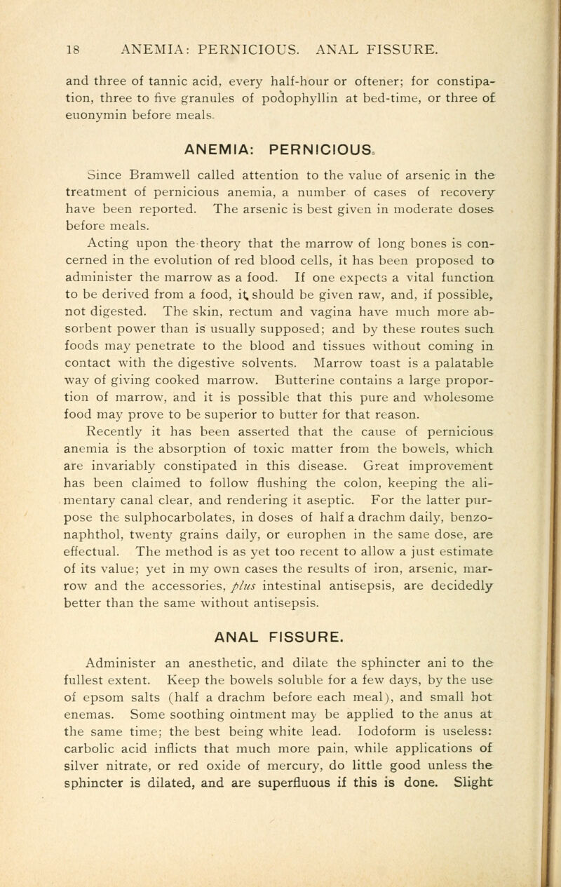 and three of tannic acid, every half-hour or oftener; for constipa- tion, three to five granules of podophyllin at bed-time, or three of euonymin before meals- ANEMIA: PERNICIOUS. Since Bramwell called attention to the value of arsenic in the treatment of pernicious anemia, a number of cases of recovery have been reported. The arsenic is best given in moderate doses before meals. Acting upon the theory that the marrow of long bones is con- cerned in the evolution of red blood cells, it has been proposed to administer the marrow as a food. If one expects a vital function to be derived from a food, it, should be given raw, and, if possible, not digested. The skin, rectum and vagina have much more ab- sorbent power than is usually supposed; and by these routes such foods may penetrate to the blood and tissues without coming in contact with the digestive solvents. Marrow toast is a palatable way of giving cooked marrow. Butterine contains a large propor- tion of marrow, and it is possible that this pure and wholesome food may prove to be superior to butter for that reason. Recently it has been asserted that the cause of pernicious anemia is the absorption of toxic matter from the bowels, which, are invariably constipated in this disease. Great improvement has been claimed to follow flushing the colon, keeping the ali- mentary canal clear, and rendering it aseptic. For the latter pur- pose the sulphocarbolates, in doses of half a drachm daily, benzo- naphthol, twenty grains daily, or europhen in the same dose, are effectual. The method is as yet too recent to allow a just estimate of its value; yet in my own cases the results of iron, arsenic, mar- row and the accessories, plus intestinal antisepsis, are decidedly better than the same without antisepsis. ANAL FISSURE. Administer an anesthetic, and dilate the sphincter ani to the fullest extent. Keep the bowels soluble for a few days, by the use of epsom salts (half a drachm before each meal), and small hot enemas. Some soothing ointment may be applied to the anus at the same time; the best being white lead. Iodoform is useless: carbolic acid inflicts that much more pain, while applications of silver nitrate, or red oxide of mercury, do little good unless the sphincter is dilated, and are superfluous if this is done. Slight