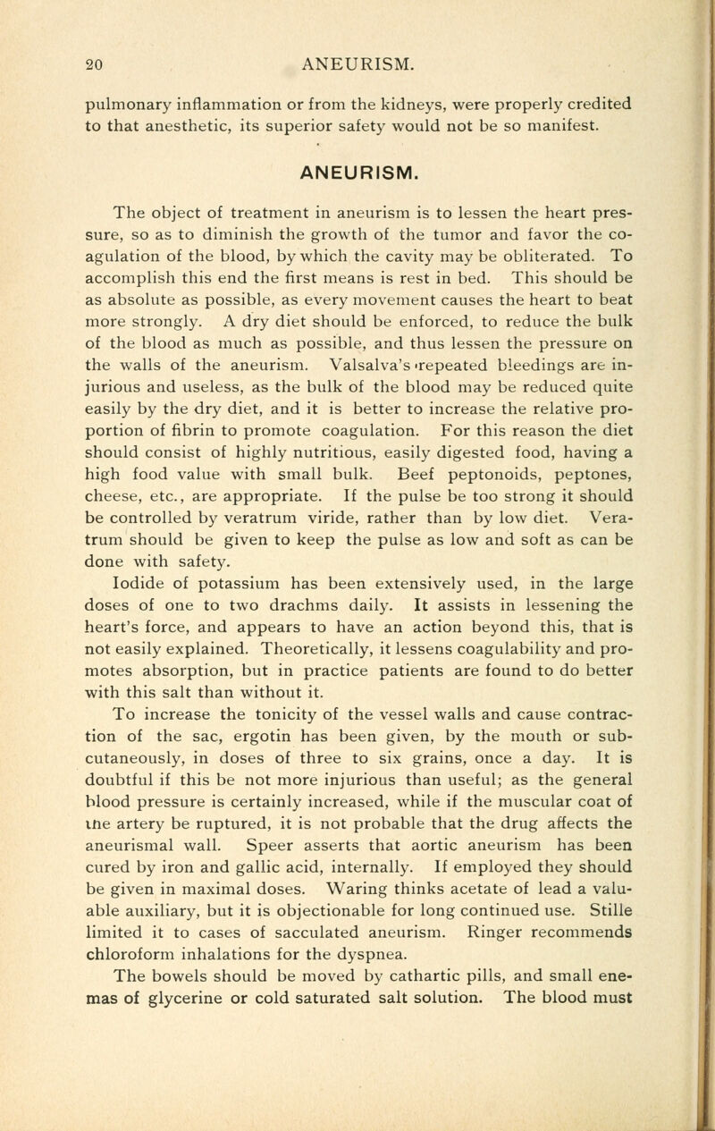 pulmonary inflammation or from the kidneys, were properly credited to that anesthetic, its superior safety would not be so manifest. ANEURISM. The object of treatment in aneurism is to lessen the heart pres- sure, so as to diminish the growth of the tumor and favor the co- agulation of the blood, by which the cavity may be obliterated. To accomplish this end the first means is rest in bed. This should be as absolute as possible, as every movement causes the heart to beat more strongly. A dry diet should be enforced, to reduce the bulk of the blood as much as possible, and thus lessen the pressure on the walls of the aneurism. Valsalva's 'repeated bleedings are in- jurious and useless, as the bulk of the blood may be reduced quite easily by the dry diet, and it is better to increase the relative pro- portion of fibrin to promote coagulation. For this reason the diet should consist of highly nutritious, easily digested food, having a high food value with small bulk. Beef peptonoids, peptones, cheese, etc., are appropriate. If the pulse be too strong it should be controlled by veratrum viride, rather than by low diet. Vera- trum should be given to keep the pulse as low and soft as can be done with safety. Iodide of potassium has been extensively used, in the large doses of one to two drachms daily. It assists in lessening the heart's force, and appears to have an action beyond this, that is not easily explained. Theoretically, it lessens coagulability and pro- motes absorption, but in practice patients are found to do better with this salt than without it. To increase the tonicity of the vessel walls and cause contrac- tion of the sac, ergotin has been given, by the mouth or sub- cutaneously, in doses of three to six grains, once a day. It is doubtful if this be not more injurious than useful; as the general blood pressure is certainly increased, while if the muscular coat of ine artery be ruptured, it is not probable that the drug affects the aneurismal wall. Speer asserts that aortic aneurism has been cured by iron and gallic acid, internally. If employed they should be given in maximal doses. Waring thinks acetate of lead a valu- able auxiliary, but it is objectionable for long continued use. Stille limited it to cases of sacculated aneurism. Ringer recommends chloroform inhalations for the dyspnea. The bowels should be moved by cathartic pills, and small ene- mas of glycerine or cold saturated salt solution. The blood must